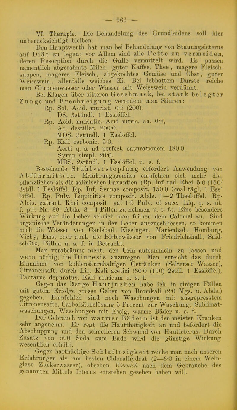 VI. Therapie. Die Behandelung des Grundleidens soll hier unberücksichtigt bleiben. Den Hauptwerth hat man bei Behandelung von Stauungsicterus auf Diät zu legen; vor Allem sind alle Fette zu vermeiden, deren Resorption durch die Galle vermittelt wird. Es passen namentlich abgerahmte Milch, guter Kaffee, Thee , magere Fleisch- siippen, mageres Fleisch, alDgekochtes Gemüse und Obst, guter Weisswein, allenfalls weiches Ei. Bei lebhaftem Durste reiche man Citronenwasser oder Wasser mit Weisswein verdünnt. Bei Klagen über bitteren Geschmack, bei stark belegter Zunge und Brechneigung verordene man Säuren: Rp. Sol. Acid. muriat. 0 5 (200). DS. Sstündl. 1 EsslöfFel. _ Rp. Acid. muriatic. Acid nitric. aa. 0*2, Aq. destillat. 20U-0. MDS. Sstündl. 1 Esslöffel. Rp. Kali carbonic. 5-0, Aceti q. s. ad perfect. saturationem 180 0, Syrup simpl. 20'0. MDS. 2stündl. 1 Esslöffel, u. s. f. Bestehende Stuhlverstopfung erfordert Anwendung von Abführmitteln. Erfahruugsgemäss empfehlen sich mehr die pflanzlichen als die salinischen Laxantien (Rp. Inf. rad. Rhei 5'0 (150^ 3stdl. 1 Esslöffel. Rp. Inf. Sennae composit. 1 ÖO'O 3mal tägl. l Ess' löffei. Rp. Pulv. Liquiritiae composit. Abds. 1—2 Theelöffel. Rp- Alois, extra ct. Rhei composit. aa. 1'5 Pulv, et succ. Liq. q. s. ut. f. pil. Nr. 30. Abds. 3—4 Pillen zu nehmen u. s. f.). Eine besondere AVirkung auf die Leber schrieb man früher dem Calomel zu. Sind organische Veränderungen in der Leber auszuschliessen, so kommen noch die Wässer von Carlsbad, Kissingen, Marienbad, Homburg, Vichy, Ems, oder auch die Bitterwässer von Friedrichshall, Said- schütz, Püllna u. s. f. in Betracht. Man verabsäume nicht, den Urin aufsammeln zu lassen und wenn nöthig, die Diuresis anzuregen. Man erreicht das durch Einnahme von kohlensäurehaltigen Getränken (Selterser Wasser), Citronensaft, durch Liq. Kali acetici (30-0 (150) 2stdl. 1 Esslöffel), Tartarus depuratus, Kali nitricum u, s. f. Gegen das lästige Hautjucken habe ich in einigen Fällen mit gutem Erfolge grosse Gaben von Bromkali (2-0 Mgs. u. Abds.) gegeben. Empfohlen sind noch Waschungen mit ausgepresstem Citronensafte, Carbolsäurelösung 5 Procent zur Waschung, Sublimat- waschungen, Waschungen mit Essig, warme Bäder u. s. f. Der Gebrauch von w a r m e n B ä d e r n ist den meisten Kranken sehr angenehm. Er regt die Hautthätigkeit an und befördert die Abschuppung und den schnelleren Schwund von Hauticterus. Durch Zusatz von 5l0 Soda zum Bade wird die günstige AVirkung wesentlich erhöht. Gegen hartnäckige Schlaflosigkeit reiche man nach unseren Erfahrungen als am besten Chloralhydrat (2—3*0 in einem AVein- glase Zuckerwasser), obschon Wernich nach dem Gebrauche des genannten Mittels Icterus entstehen gesehen haben will.