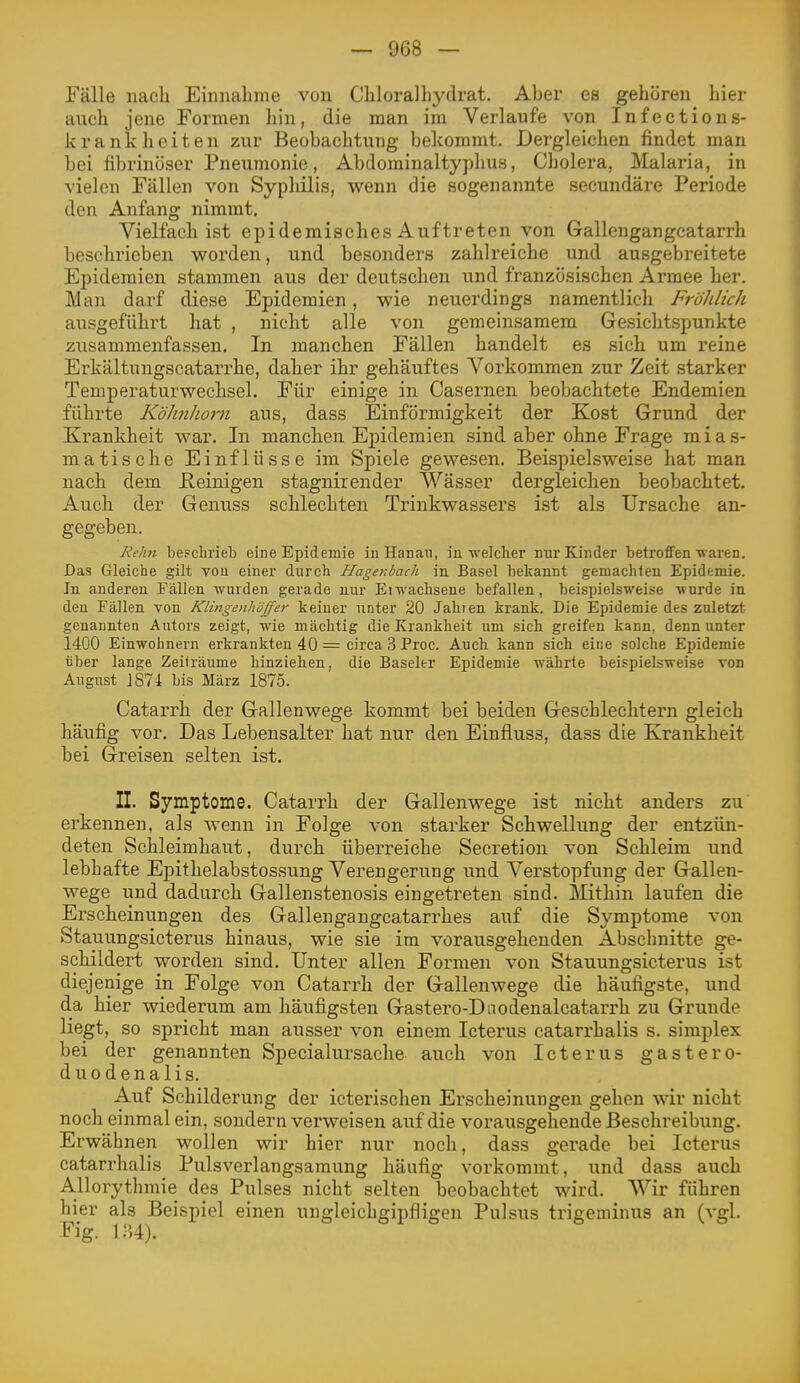 Fälle nach Einnahme von Chi oral liyclrat. Aber es gehören hier auch jene Formen liin, die man im Verlaufe von Infections- krankheiten zur Beobachtung bekommt. Dergleichen findet man bei fibrinöser Pneumonie, Abdominaltyphus, Cholera, Malaria, in vielen Fällen von Syphilis, wenn die sogenannte secundäre Periode den Anfang nimmt. Vielfach ist epidemisches Auftreten von Gallengangcatarrh beschrieben worden, und besonders zahlreiche und ausgebreitete Epidemien stammen aus der deutschen und französischen Armee her. Man darf diese Epidemien, wie neuerdings namentlich Fröhlich ausgeführt hat , nicht alle von gemeinsamem Gesichtspunkte zusammenfassen. In manchen Fällen handelt es sich um reine Erkältungscatarrhe, daher ihr gehäuftes Vorkommen zur Zeit starker Temperaturwechsel. Für einige in Casernen beobachtete Endemien führte Köhnlioiii aus, dass Einförmigkeit der Kost Grund der Krankheit war. In manchen Epidemien sind aber ohne Frage mias- matische Einflüsse im Spiele gewesen. Beispielsweise hat man nach dem Keinigen stagnirender Wässer dergleichen beobachtet. Auch der Genuss schlechten Trinkwassers ist als Ursache an- gegeben. Relin besclirieb eine Epidemie in Hanau, in welcher nur Kinder betroffen waren. Das Gleiche gilt von einer durch Hagenbach in Basel bekannt gemachleu Epidemie. In anderen Fällen wurden gerade nur Eiwachsene befallen, beispielsweise wurde in deu Fällen von Klingenhöffer keiner unter 20 Jahien krank. Die Epidemie des zuletzt genannten Autors zeigt, wie mächtig die Krankheit um sich greifen kann, denn unter 1400 Einwohnern erkrankten 40 = circa 3 Proc. Auch kann sich eine solche Epidemie über lange Zeiträume hinziehen, die Baseler Epidemie währte beispielsweise von August 1874 bis März 1875. Catarrh der Gallenwege kommt bei beiden Geschlechtern gleich häufig vor. Das Lebensalter hat nur den Einfluss, dass die Krankheit bei Greisen selten ist. II. Symptome. Catarrh der Gallenwege ist nicht anders zu erkennen, als wenn in Folge von starker Schwellung der entzün- deten Schleimhaut, durch überreiche Secretion von Schleim und lebhafte Epithelabstossung Verengerung und Verstopfung der Gallen- wege und dadurch Gallenstenosis eingetreten sind. Mithin laufen die Erscheinungen des Gallengangcatarrhes auf die Symptome von Stauungsicterus hinaus, wie sie im vorausgehenden Abschnitte ge- schildert worden sind. Unter allen Formen von Stauungsicterus ist diejenige in Folge von Catarrh der Gallenwege die häufigste, und da hier wiederum am häufigsten Gastero-Dnodenalcatarrh zu Grunde liegt, so spricht man ausser von einem Icterus catarrhalis s. simplex bei der genannten Specialursache auch von Icterus gastero- duodenalis. Auf Schilderung der icterischen Erscheinungen gehen wir nicht noch einmal ein, sondern verweisen auf die vorausgehende Beschreibung. Erwähnen wollen wir hier nur noch, dass gerade bei Icterus catarrhalis Pulsverlangsamung häufig vorkommt, und dass auch Allorythmie des Pulses nicht selten beobachtet wird. Wir führen hier als Beispiel einen ungleichgipfligen Pulsus trigeuiinus an (vgl. Fig. i:')4).