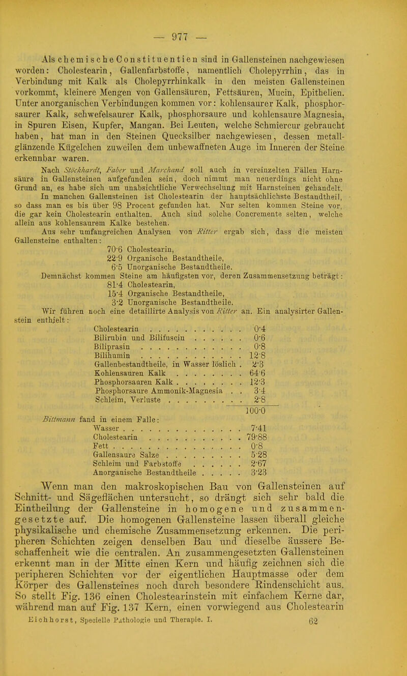 Als cliemischeConstituentien sind in Gallensteinen nachgewiesen worden: Cholestearin, Gallenfarbstolfe, namentlich Cholepyrrhin, das in Verbindung mit Kalk als Cholepyrrhinkalk in den meisten Gallensteinen vorkommt, kleinere Mengen von Gallensäuren, Fettsäuren, Mucin, Epithelien. Unter anorganischen Verbindungen kommen vor: kohlensaurer Kalk, phosphor- saurer Kalk, schwefelsaurer Kalk, phosphorsaure und kohlensaure Magnesia, in Spuren Eisen, Kupfer, Mangan. Bei Leuten, welche Schmiercur gebraucht haben, hat man in den Steinen Quecksilber nachgewiesen, dessen metall- glänzende Kügelchen zuweilen dem imbewaffneten Auge im Inneren der Steine erkennbar waren. Nach Stöckhardt, Faber und Marchand soll auch in vereinzelten Fällen Harn- säure in Gallensteinen aufgefunden sein, doch nimmt man neuerdings nicht ohne Grund an, es habe sich um unabsichtliche Verwechselung mit Harnsteinen gehandelt. In manchen Gallensteinen ist Cholestearin der hauptsächlichste Bestandtheil, so dass man es bis über 98 Pi'oceut gefunden hat. Nur selten kommen Steine vor, die gar kein Cholestearin enthalten. Auch sind solche Concremente selten, welche allein aus kohlensaurem Kalke bestehen. Aus sehr umfangreichen Analysen von Ritter ergab sich, dass die meisten Gallensteine enthalten: 70'6 Cholestearin, 22'9 Organische ßestandtheile, 6'5 Unorganische Bestandtheile. Demnächst kommen Steine am häufigsten vor, deren Zusammensetzung beträgt: 81'4 Cholestearin, 154 Organische Bestandtheile, 3'2 Unorganische Bestandtheile. Wir führen noch eine detaillirte Analysis von Ritler an. Ein analysiiier Gallen- stein enthielt: Cholestearin 0'4 Bilirubin und Bilifuscin 0'6 Biliprasin O'B Bilihumin 12-8 Gallenbestandtheile, in Wasser löslich . 2'3 Kohlensauren Kalk 64'6 Phosphorsaaren Kalk 123 Phosphorsaure Ammonik-Magnesia . . 3 4 Schleim, Verluste 2'8 Bittmann fand in einem Falle: Wasser 7-41 Cholestearin 79-88 Fett 0'8 Gallensaure Salze 5 28 Schleim und Farbstoffe 2-67 Anorganische Bestandtheile 3'23 Wenn man den makroskopisclien Bau von Gallensteinen auf Schnitt- und Sägeflächen untersucht, so drängt sich selir bald die Eintheilung der Gallensteine in homogene und zusammen- gesetzte auf. Die homogenen Gallensteine lassen überall gleiche physikalische und chemische Zusammensetzung erkennen. Die peri- pheren Schichten zeigen denselben Bau und dieselbe äussere Be- schaffenheit wie die centralen. An zusammengesetzten Gallensteinen erkennt man in der Mitte einen Kern und häufig zeichnen sich die peripheren Schichten vor der eigentlichen Hauptmasse oder dem Körper des Gallensteines noch durch besondere Rindenschicht aus. So stellt Fig. 136 einen Cholestearinstein mit einfachem Kerne dar, während man auf Fig. 137 Kern, einen vorwiegend aus Cholestearin Eiohhorst, Speoielle PatholoKie und Therapie. I. (32
