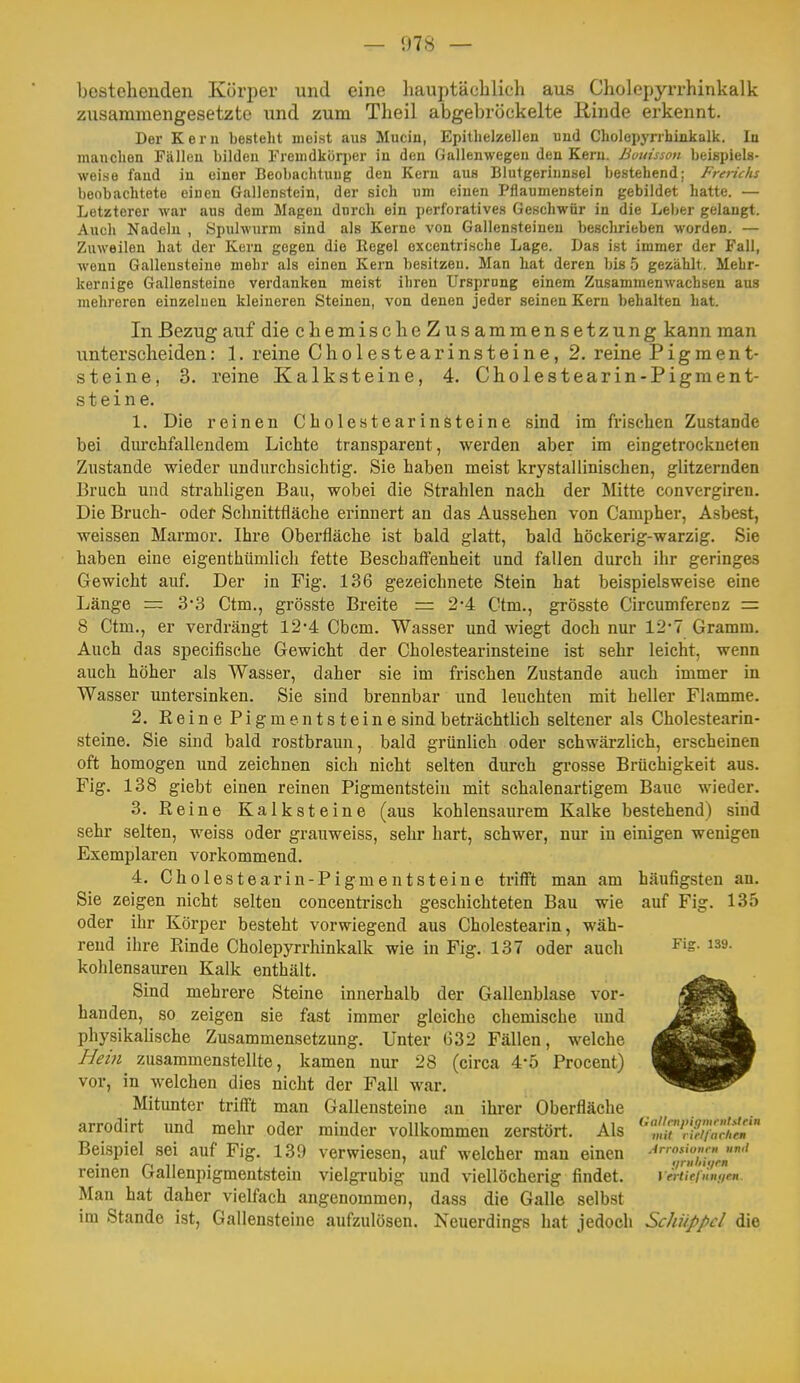 — 1)78 — bestehenden Körper und eine hauptäcblich aus Cholepyrrhinkalk zusammengesetzte und zum Theil abgebröckelte ßinde erkennt. Der Kern besteht meist aus Mucin, Epitlielzellen iiud Cholepyrrhiiikalk. In manchen Fällen bilden Fremdkörper iu den Gallenwegen den Kern, ßutiisson beispiels- weise fand iu einer Beobachtung den Kern aus Blutgerinnsel bestehend; Frerictis beobachtete einen Gallenstein, der sich um einen Pflaumenstein gebildet hatte. — Letzterer war aus dem Magen durch ein perforatives Geschwür in die Leljer gelangt. Auch Nadeln , Spulwurm sind als Kerne von Gallensteinen beschrieben worden. — Zuweilen hat der Kern gegen die Eegel excentrische Lage. Das ist immer der Fall, wenn Gallensteine mehr als einen Kern besitzen. Man hat deren bis 5 gezählt. Mehr- kernige Gallensteine verdanken meist ihren Ursprnng einem Zusammenwachsen aus mehreren einzelnen kleineren Steinen, von denen jeder seinen Kern behalten hat. In Bezug auf die cbemisclieZusammensetzung kann man unterscheiden: 1. reine Cholestearinsteine, 2. reine Pigment- steine, 3. reine Kalksteine, 4. Cholestearin-Pigment- steine. 1. Die reinen Cholestearinöteine sind im frischen Zustande bei durchfallendem Lichte transparent, werden aber im eingetrockneten Zustande wieder undurchsichtig. Sie haben meist krystallinischen, glitzernden Bruch und strahligen Bau, wobei die Strahlen nach der Mitte convergiren. Die Bruch- oder Schnittfläche erinnert an das Aussehen von Campher, Asbest, weissen Marmor. Ihre Oberfläche ist bald glatt, bald höckerig-warzig. Sie haben eine eigenthümlich fette Bescbaff'enheit und fallen durch ihr geringes Gewicht auf. Der in Fig. 136 gezeichnete Stein hat beispielsweise eine Länge = 33 Ctm., grösste Breite = 2*4 Ctm., grösste Circumferenz = 8 Ctm., er verdrängt 12-4 Cbcm. Wasser und wiegt doch nur 12-7 Gramm. Auch das specifische Gewicht der Cholestearinsteine ist sehr leicht, wenn auch höher als Wasser, daher sie im frischen Zustande auch immer in Wasser untersinken. Sie sind brennbar und leuchten mit heller Flamme. 2. Reine Pigmentsteine sind beträchtlich seltener als Cholestearin- steine. Sie sind bald rostbraun, bald grünlich oder schwärzlich, erscheinen oft homogen und zeichnen sich nicht selten durch grosse Brüchigkeit aus. Fig. 138 giebt einen reinen Pigmentsteiu mit schalenartigem Baue wieder. 3. Reine Kalksteine (aus kohlensaurem Kalke bestehend) sind sehr selten, weiss oder grauweiss, sehr hart, schwer, nur in einigen wenigen Exemplaren vorkommend. 4. Cholestearin-Pigmentsteine trifft man am häufigsten an. Sie zeigen nicht selten concentrisch geschichteten Bau wie auf Fig. 135 oder ihr Körper besteht vorwiegend aus Cholestearin, wäh- rend ihre Rinde Cholepyrrhinkalk wie in Fig. 137 oder auch ^ig. 139. kohlensaureu Kalk enthält. Sind mehrere Steine innerhalb der Gallenblase vor- handen, so zeigen sie fast immer gleiche chemische und physikahsche Zusammensetzung. Unter ü32 Fällen, welche Hein zusammenstellte, kamen nur 28 (circa 4-5 Procent) vor, in welchen dies nicht der Fall war. Mitunter trifft man Gallensteine an ihrer Oberfläche arrodirt und mehr oder minder vollkommen zerstört. Als '^tT^^achlM'' Beispiel sei auf Fig. 139 verwiesen, auf welcher man einen Ar,oüi,m;n »wi remen ixallenpigmentsteui vielgrubig und viellöcherig findet. vertiefunnrn. Man hat daher vielfach angenommen, dass die Galle selbst im Stande ist, Gallensteine aufzulösen. Neuerdings hat jedoch Schüppcl die