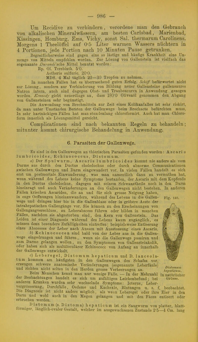 Um Recidive zu verhindern, verordene man den Gebrauch von alkalischen Mineralwässern, am besten Carlsbad, Marienbad, Kissingen, Homburg, Ems, Vichy, sonst Sal. thermarum Carolinens. Morgens 1 Theelöffel auf O'o Liter warmen Wassers nüchtern in 4 Portionen, jede Portion nach 10 Minuten Pause getrunken. Begreiflicherweise siud gegen eine so lästige und häufige Krankheit eine Un- menge von Mitteln empfohlen worden. Zur Lösung vou Gallenstein ist vielfach das sogenannte Dnia/idf'sche Mittel benutzt worden: Ep. Ol. Terebinth. 5'0. Aetheris sulfuric. 20'0. MDS. 4 Mal täglich 20—30 Tropfen zu nehmen. In manchen Fällen hat es überraschend guten Erfolg. Schijf befürwortet nicht zur Lösung, sondern zur Verhinderung von Bildung neuer Grallensteine gallensaures Natron intern, auch sind dagegen Obst- und Traubeneuren in Anwendung gezogen worden. Kennedy giebt neuerdings an, dass 180'0 Olivenöl genommen den Abgang von Gallensteinen sehr begünstigt. Die Anwendung von Brechmitteln zur Zeit eines Kolikanfalles ist sehr riskirt, da man unter Umständen Bersten der Gallenwege beim Brechacte befürchten muss, In sehr hartnäckigen Fällen hat man stundenlang chloroformirt. Auch hat man Chloro- form innerlich als Lösungsmittel gereicht. Complicationen sind nach bekannten Regeln zu behandeln; mitunter kommt chirurgische Behandehing in Anwendung. 6. Parasiten der Gallenwege. Es sind in den Gallenwegen an thierischen Parasiten gefunden worden: A s c ari s lumbrieoides, Echinococcus, Distomum. a) Der Spulwurm, Ascaris lumbrieoides kommt nie anders als vom Darme aus durch den Ductus choledochus oder durch abnorme Communicatiouen zwischen Gallenwegen und Darm eingewandert vor. In vielen Fällen handelt es sich erst um postmortale Einwanderung, was man namentlich dann zu vermuthen hat, wenn während des Lebens keine Symptome bestanden, der Ascaris mit dem Kopfende in den Ductus choledochus, dagegen mit seinem Schwanztheile noch in den Darm hineinragt und auch Veränderungen an den Gallenwegen nicht bestehen. In anderen Fällen kriechen Ascariden, die an und für sich grosse Neigung haben, in enge Oeffnungen hineinzuwandern, während des Lebens in die Gallen- Fig. 140. wege und dringen hier bis in die Gallenblase oder in gröbere Aeste der intrahepatischen Gallengänge vor. Sie können zu den Erscheinungen von Gallengangverschluss, zu Leberabscess führen oder bilden in manchen Fällen, nachdem sie abgestorben sind, den Kern von Gallenstein. Das Leiden ist einer Diagnosis während des Lebens kaum zugänglich, es müssen denn besondere Zufälligkeiten eintrefien; beispielsweise Entleerung eines Abscesses der Leber nach Aussen mit Ausstossung eines Ascaris. &) Echinococcen sind bald von der Leber aus in die Gallen- wege eingedrungen und fuhren, wenn sie die Gallenwege passiren und ziim Darme gelangen wollen, zu den Symptomen von Gallensteinkolik, oder haben sich als multiloculärer Echinococc von Anfang an innerhalb der Gallenwege entwickelt. c) Leberegel, Distomum hepaticum und D. lanceola- tum kommen am häufigsten in den Gallenwegen des Schafes vor, erzeugen schwere anatomische Veränderungen (sogenannte Leberfäule) und richten nicht selten in den Herden grosse Verheerungen an. l'epVuän, Beim Menschen kennt man nur wenige Fälle. — In der Mehrzahl in natürlicher der BeobachtuLgen handelt es sich um zufälligen Leichenbefund; bei Grösse, anderen Kranken wurden sehr wechselnde Symptome: Icterus, Leber- vergrösserung, Durchfälle, Oedeme und Kachexie, Blutungen u. s. f. beobachtet. Die Diagnosis ist nicht anders möglich, als wenn Leberegel oder ihre Eier in den Darm und wohl auch in den Magen gelangen und mit den Fäces entleert oder erbrochen werden. I> i s 10 m u m (s. D i s 10 ni a) h e p a t i c u m ist ein Saugwurm vou platter, blatt- lormiger, langhch-ovaler Gestalt, welcher im ausgewachsenen Zustande 2-5—4 Cm. lang