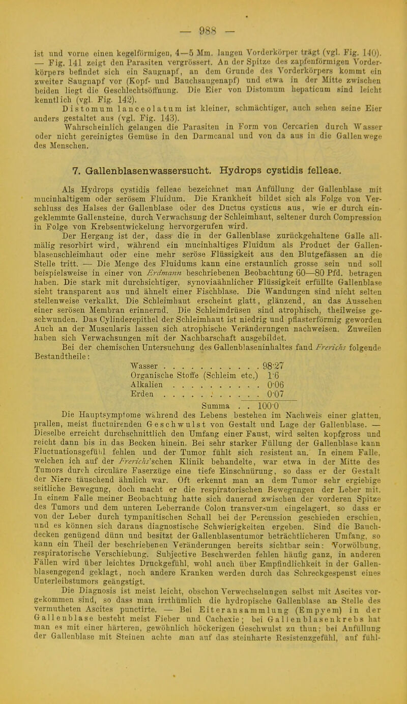 ist und vorne einen kegelförmigen, 4—5 Mm. laugen Vorderkörper trägt (vgl. Fig. 140). — Fig. 141 zeigt den Parasiten vergrössert. An der Spitze des zapfeuförmigen ^'order- körpers befindet sich ein Sauguapf, an dem Grunde des Vorderkörpers kommt ein zweiter Saugnapf vor (Kopf- und Bauchsaugenapf) und etwa in der Mitte zwischen beiden liegt die Geschlechtsöllnung. Die Eier von Distomum hepaticum sind leicht kenntlich (vgl. Fig. 14^). Distomum lauceolatum ist kleiner, schmächtiger, auch sehen seine Eier anders gestaltet aus (vgl. Fig. 143). Wahrscheinlich gelangen die Parasiten in Form von Cercarien durch AVasscr oder nicht gereinigtes Gemüse in den Darmcanal und von da aus in die Gallenwege des Menschen. 7. Gallenblasenwassersucht. Hydrops cystidis felleae. Als Hydrops cystidis felleae bezeichnet man Anfiillung der Gallenblase mit mucinhaltigem oder serösem Fluidum. Die Krankheit bildet sich als Folge von Ver- schluss d(?s Halses der Gallenblase oder des Ductus cysticus aus, wie er durch ein- geklemmte Gallensteine, durch Verwachsung der Schleimhaut, seltener durch Compression in Folge von Krebsentwickelung hervorgerufen wird. Der Hergang ist der, dass die in der Gallenblase zurückgehaltene Galle all- mälig resorbirt wird, während ein mucinhaltiges Fluidum als Product der Gallen- blasenschleimhaut oder eine mehr seröse Flüssigkeit aus den Blutgefässen an die Stelle ti'itt. — Die Menge des Fluidums kann eine erstaunlich grosse sein und soll beispielsweise in einer von Erdmann beschriebenen Beobachtung 60—80 Pfd. betragen haben. Die stark mit durchsichtiger, synoviaähnlicher Flüssigkeit erfüllte Gallenblase sieht transparent aus und ähnelt einer Fischblase. Die Wandungen sind nicht selten stellenweise verkalkt. Die Schleimhaut erscheint glatt, glänzend, an das Aussehen einer serösen Membran erinnernd. Die Schleimdrüsen sind atrophisch, theilweise ge- schwunden. Das Cylinderepithel der Schleimhaut ist niedrig und pflasterförmig geworden Auch an der Muscularis lassen sich atrophische Veränderungen nachweisen. Zuweilen haben sich Verwachsungen mit der Nachbarschaft ausgebildet. Bei der chemischen Untersuchung des Gallenblaseninhaltes fand Frerichs folgende Bestandtheile: Wasser 98-27 Organische Stoffe (Schleim etc.) 1'6 Alkalien 0-06 Erden O'O? Summa . . 1000 Die Hauptsymptome wahrend des Lebens bestehen im Nachwei.s einer glatten, prallen, meist fluctnirendeu Geschwulst von Gestalt und Lage der Gallenblase. — Dieselbe erreicht durchschnittlich den Umfang einer Faust, wird selten kopfgross und reicht dann bis in das Becken hinein. Bei sehr starker Füllung der Gallenblase kann Fluctuationsgefülil fehlen und der Tumor fühlt sich resistent au. In einem Falle, welchen ich auf der /wzV/w'schen Klinik behandelte, war etwa in der Mitte des Tumors durch circuläre Faserzüge eine tiefe Einschnürung, so dass er der Gestalt der Niere täuschend ähnlich war. Oft erkennt man an dem Tumor sehr ergiebige seitliche Bewegung, doch macht er die respiratorischen Bewegungen der Leber mit. In einem Falle meiner Beobachtung hatte sich dauernd zwischen der vorderen Spitze des Tumors und dem unteren Leberrande Colon transversum eingelagert, so dass er von der Leber durch tympanitischen Schall bei der Percussion geschieden erschien, und es können sich daraus diagnostische Schwierigkeiten ergeben. Sind die Bauch- decken genügend dünn und besitzt der Gallenblasentumor beträchtlicheren Umfang, so kann ein Theil der beschriebenen Veränderungen bereits sichtbar sein: Vorwölbung. respiratorische Verschiebung. Subjective Beschwerden fehlen häufig ganz, in anderen Fällen wird über leichtes Druckgefühl, wohl auch über Empfindlichkeit in der Gallen- blasengegend geklagt, noch andere Kranken werden durch das Schreckgespenst eine.= Unterleibstumors geängstigt. Die Diagnosis ist meist leicht, obschon Verwechselungen selbst mit Ascites vor- gekommen sind, so dass man irrthümlich die hydropische Gallenblase an Stelle des vermutheten Ascites punctirte. — Bei Eiter an Sammlung (Empyem) in der Galleu blase besteht meist Fieber und Cachexie; bei Gallenblaseukrebs hat man es mit einer härteren, gewöhnlich höckerigen Geschwulst zu thun; bei Anfiillung der Gallenblase mit Steinen achte man auf das steinharte Resistenzgefühl, anf fühl-