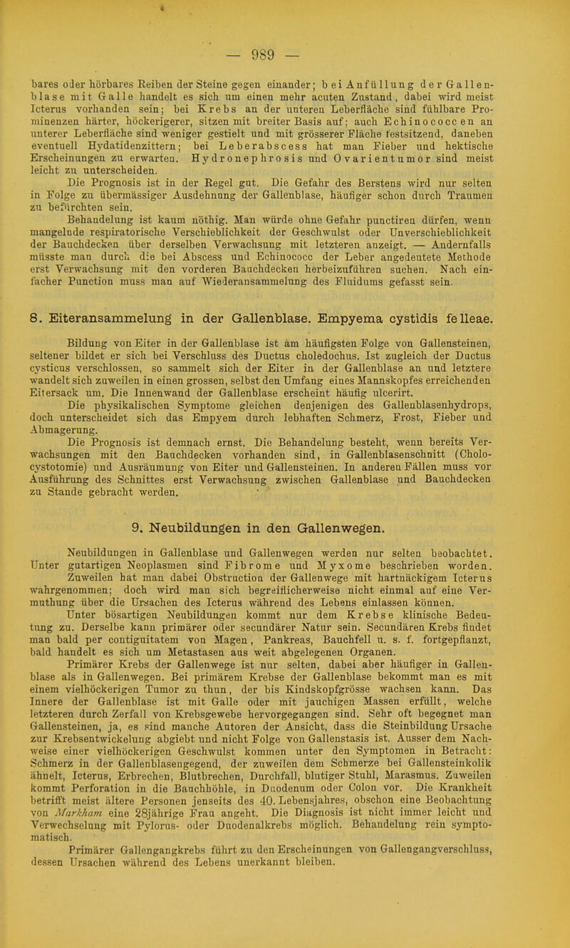 bares oder hörbares Reiben der Steine gegen einander; beiAnfüllung der Gallen- blase mit Galle hiindelt es sich um einen mehr acuten Zustand, dabei wird meist Icterus vorhanden sein; bei Krebs an der unteren Leberfläche sind fahlbare Pro- minenzen härter, höckerigerer, sitzen mit breiter Basis auf; auch Echinococcen an unterer Lebei-fläche sind weniger gestielt und mit grösserer Fläche festsitzend, daneben eventuell Hydatidenzittern; bei Leberabscess hat man Fieber und hektische Erscheinungen zu erwarteu. Hydronephrosis und Ovarientumor sind meist leicht zu unterscheiden. Die Prognosis ist in der Regel gut. Die Gefahr des Berstens wird nur selten in Folge zu übermässiger Ausdehnung der Gallenblase, häufiger schon durch Traumen zu befürchten sein. Behandelung ist kaum nöthig. Man würde ohne Gefahr punctiren dürfen, wenn mangelnde respiratorische Verschieblichkeit der Geschwulst oder Unverschieblichkeit der Bauchdecken über derselben Verwachsung mit letzteren anzeigt. — Andernfalls müsste man durch die bei Abscess und Echinococc der Leber angedeutete Methode erst Verwachsung mit den vorderen Bauchdecken herbeizufuhren suchen. Nach ein- facher Punction muss man auf Wiederansammelung des Fluidums gefasst sein. 8. Eiteransammelung in der Gallenblase. Empyema cystidis felleae. Bildung von Eiter in der Gallenblase ist am häufigsten Folge von Gallensteinen, seltener bildet er sich bei Verschluss des Ductus choledochus. Ist zugleich der Ductus cysticus verschlossen, so sammelt sich der Eiter in der Gallenblase an und letztere wandelt sich zuweilen in einen grossen, selbst den Umfang eines Mannskopfes erreichenden Eitersack um. Die Innenwand der Gallenblase erscheint häufig ulcerirt. Die physikalischen Symptome gleichen denjenigen des Gallenblasenhydrops, doch unterscheidet sich das Empyem durch lebhaften Schmerz, Frost, Fieber und Abmagerung. Die Prognosis ist demnach ernst. Die Behandelung besteht, wenn bereits Ver- wachsungen mit den Bauchdecken vorhanden sind, in Gallenblasenschnitt (Cholo- cystotomie) und Ausräumung von Eiter und Gallensteinen. In anderen Fällen muss vor Ausfühi'ung des Schnittes erst Verwachsung zwischen Gallenblase und Bauchdecken zu Stande gebracht werden. 9. Neubildungen in den Gallenwegen. Neubildungen in Gallenblase und Gallenwegen werden nur selten beobachtet. Unter gutartigen Neoplasmen sind Fibrome und Myxome beschrieben worden. Zuweilen hat man dabei Obstruction der Gallenwege mit hartnäckigem Icterus wahrgenommen; doch wird man sich begreiflicherweise nicht einmal auf eine Ver- muthung über die Ursachen des Icterus während des Lebens einlassen können. Unter bösartigen Neubildungen kommt nur dem Krebse klinische Bedeu- tung zu. Derselbe kann primärer oder secundärer Natur sein. Secundären Krebs findet man bald per contiguitatem von Magen, Pankreas, Bauchfell u. s. f. fortgepflanzt, bald handelt es sich um Metastasen aus weit abgelegenen Organen. Primärer Krebs der Gallenwege ist nur selten, dabei aber häufiger in Gallen- blase als in Gallenwegen. Bei primärem Krebse der Gallenblase bekommt man es mit einem vielhöckerigen Tumor zu thun, der bis Kindskopfgrösse wachsen kann. Das Innere der Gallenblase ist mit Galle oder mit jauchigen Massen erfüllt, welche letzteren durch Zerfall von Krebsgewebe hervorgegangen sind. Sehr oft begegnet man Gallensteinen, ja, es sind manche Autoren der Ansicht, dass die Steinbildung Ursache zur Krebsentwickelung abgiebt und nicht Folge von Gallenstasis ist. Ausser dem Nach- weise einer vielhöckerigen Geschwulst kommen unter den Symptomen in Betracht: Schmerz in der Gallenblasengegend, der zuweilen dem Schmerze bei Gallensteinkolik ähnelt, Icterus, Erbrechen, Blutbrechen, Durchfall, blutiger Stuhl, Marasmus. Zuweilen kommt Perforation in die Bauchhöhle, in Duodenum oder Colon vor. Die Krankheit betrifft meist ältere Personen jenseits des 40. Lebensjahres, obschon eine Beobachtung von Markhani eine 28jährige Frau angeht. Die Diagnosis ist nicht immer leicht und Verwechselung mit Pylorus- oder Duodenalkrebs möglich. Behandelung rein sympto- matisch. Primärer Gallengangkrebs führt zu den Erscheinungen von Gallengangverschluss, dessen Ursachen während des Lebens unerkannt bleiben.