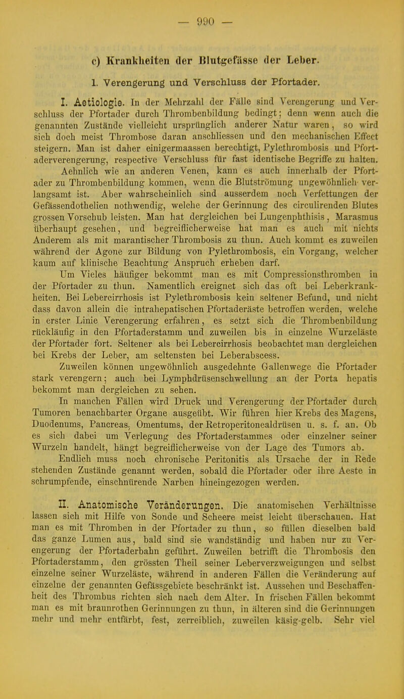 — ÜUO — c) Krankheiten der Blutgefässe der Leber. 1. Verengerung und Verschluss der Pfortader. I. Aetiologie. In der Mehrzalil der Fälle sind Verengerung und Ver- scliluss der Pfortader durch Tlirombenbildung bedingt; denn wenn auch die genannten Zustände vielleicht ursprünglich anderer Natur waren, so wird sich doch meist Thrombose daran anschliessen und den mechanischen Eftect steigern. Man ist daher einigermaassen berechtigt, Pylethrorabosis und Pfort- aderverengerung, respective Verschluss für fast identische Begriffe zu halten. Aehnlich wie an anderen Venen, kann es auch innerhalb der Pfort- ader zu Thrombenbildung kommen, wenn die Blutströmung ungewöhnlich- ver- langsamt ist. Aber wahrscheinlich sind ausserdem noch Verfettungen der Gefässendothelien nothwendig, welche der Gerinnung des circulirenden Blutes grossen Vorschub leisten. Man hat dergleichen bei Lungenphthisis, Marasmus überhaupt gesehen, und begreiflicherweise hat man es auch mit nichts Anderem als mit marantischer Thrombosis zu thun. Auch kommt es zuweilen während der Agone zur Bildung von Pylethrombosis, ein Vorgang, welcher kaum auf klinische Beachtung Anspruch erheben darf. Um Vieles häufiger bekommt man es mit Compressionsthromben in der Pfortader zu thun. Namentlich ereignet sich das oft bei Leberkrank- heiten. Bei Lebercirrhosis ist Pylethrombosis kein seltener Befund, und nicht dass davon allein die intrahepatischen Pfortaderäste betroffen werden, welche in erster Linie Verengerung erfahren, es setzt sich die Thrombenbildung rückläufig in den Pfortaderstamm und zuweilen bis in einzelne Wurzeläste der Pfortader fort. Seltener als bei Lebercirrhosis beobachtet man dergleichen bei Krebs der Leber, am seltensten bei Leberabscess. Zuweilen können ungewöhnlich ausgedehnte Gallenwege die Pfortader stark verengern; auch bei Lymphdrüsenschwellung an der Porta hepatis bekommt man dergleichen zu sehen. In manchen Fällen wird Druck und Verengerung der Pfortader durch Tumoren benachbarter Organe ausgeübt. Wir führen hier Krebs des Magens, Duodenums, Pancreas. Omentums, der Retroperitonealdrüsen u. s. f. an. Ob es sich dabei um Verlegung des Pfortaderstammes oder einzelner seiner Wurzeln handelt, hängt begreiflicherweise von der Lage des Tumors ab. Endlich muss noch chronische Peritonitis als Ursache der in Rede stehenden Zustände genannt werden, sobald die Pfortader oder ihre Aeste in schrumpfende, einschnürende Narben hineingezogen werden. II. Anatomische Veränderungen. Die anatomischen Verhältnisse lassen sich mit Hilfe von Sonde und Scheere meist leicht überschauen. Hat man es mit Thromben in der Pfortader zu thun, so füllen dieselben bald das ganze Lumen aus, bald sind sie wandständig und haben nur zu Ver- engerung der Pfortaderbahn geführt. Zuweilen betrifft die Thrombosis den Pfortaderstamm, den grössten Theil seiner Leberverzweigungen und selbst einzelne seiner Wurzeläste, während in anderen Fällen die Veränderung auf einzelne der genannten GefUssgebiete beschränkt ist. Aussehen und Beschaffen- heit des Thrombus richten sich nach dem Alter. In frischen Fällen bekommt man es mit braunrothen Gerinnungen zu thun, in älteren sind die Gerinnungen mehr und mehr entfärbt, fest, zerreiblich, zuweilen käsig-gelb. Sehr viel