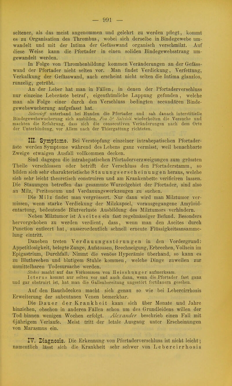 seltener, als das meist augeuommen und gelehrt zu werden pflegt, kommt es zu Organisation des Thrombus, wobei sich derselbe in Bindegewebe um- wandelt und mit der Intima der Gefässwand organisch verschmilzt. Auf diese Weise kann die Pfortader in einen soliden Bindegewebsstrang um- gewandelt werden. In Folge von Thrombenbildung kommen Veränderungen an der Gefäss- wand der Pfortader nicht selten vor. Man findet Verdickung, Verfettung, Verkalkung der Gefässwand, auch erscheint nicht selten die Intima glanzlos, runzelig, geti-übt. An der Leber hat man in Fällen, in denen der Pfortaderverschluss nur einzelne Leberäste betraf, eigenthümliche Lappung gefunden , welche man als Folge einer durch den Verschluss bedingten secundären Binde- gewebs Wucherung aufgefasst hat. Solowieff unterband bei Hunden die Pfortader und sah. danach interstitielle Bindegewebs Wucherung sich ausbilden. Foa er' Salvioli wiederholten die Versuche und machten die Erfahrung, dass sich die consecutiven Veränderungen nach dem Orte der Unterbindung, vor Allem nach der Thiergattung richteten. III. Symptoms. Bei Verstopfung einzelner intrahepatischen Pfortader- äste werden Symptome während des Lebens ganz vermisst, weil benachbarte Zweige etwaigen Ausfall vollkommen decken. Sind dagegen die intrahepatischen Pfortaderverzweigimgen zum grössten Theile verschlossen oder betrifft der Verschluss den Pfortaderstamm, so bilden sich sehr charakteristische Stauungserscheinuugen heraus, welche sieh sehr leicht theoretisch construiren und am Krankenbette verificiren lassen. Die Stauungen betreffen das gesammte Wurzelgebiet der Pfortader, sind also an Milz, Peritoneum und Verdauungswerkzeugen zu suchen. Die Milz findet man vergrössert. Nur dann wird man Milztumor ver- missen, wenn starke Verdickung der Milzkapsel, vorausgegangene Amyloid- entartung, bedeutende Blutverluste Ausbildung des Milztumors verhindern. Neben Milztumor ist Ascites ein fast regelmässiger Befund. Besonders hervorgehoben zu werden verdient, dass, wenn man den Ascites durch Punction entleert hat, ausserordentlich schnell erneute Flüssigkeitsansamme- lung eintritt. Daneben treten Verdauungsstörungen in den Vordergrund: Appetitlosigkeit, belegte Zunge, Aufstossen, Brechneigung, Erbrechen, Vollsein im Epigastrium, Durchfall, Nimmt die venöse Hyperämie überhand, so kann es zu Blutbrechen und blutigem Stuhle kommen, welche Dinge zuweilen zur unmittelbaren Todesursache werden. Stokes macht auf das Vorkommen von Heisshunger aufmerksam. Icterus kommt nur selten vor und auch dann, wenn die Pfortader fast ganz und gar obstruirt ist, hat man die Gallenbereitung ungestört fortdauern gesehen. Auf den Bauchdecken macht sich genau so wie bei Lebercirrhosis Erweiterung der subcutanen Venen bemerkbar. Die Dauer der Krankheit kann sich über Monate und Jahre hinziehen, obschon in anderen Fällen schon um des Grundleidens willen der Tod binnen wenigen Wochen erfolgt. Alexander beschi-ieb einen Fall mit 6jährigem Verlaufe. Meist tritt der letale Ausgang unter Erscheinungen von Marasmus ein. IV. Diagnosis. Die Erkennung von Pfortaderverschluss ist nicht leicht; namentlich lässt sich die Krankheit sehr schwer von Lebercirrhosis
