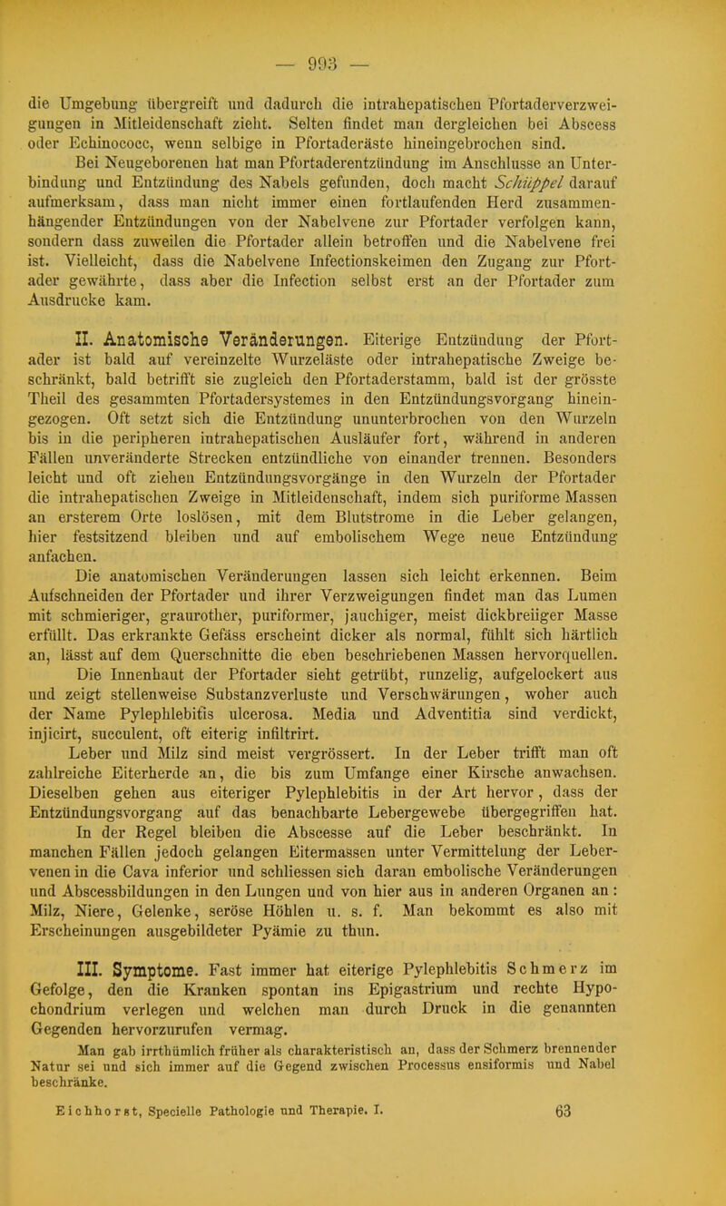 die Umgebung übergreift und dadurch die intrahepatischen Pfortaderverzwei- gungen in Mitleidenschaft zieht. Selten findet man dergleichen bei Abscess oder Echinococc, wenn selbige in Pfortaderäste hineingebrochen sind. Bei Neugeborenen hat man Pfortaderentziindung im Anschlüsse an Unter- bindung und Entzündung des Nabels gefunden, doch macht Schüppel darauf aufmerksam, dass man nicht immer einen fortlaufenden Herd zusammen- hängender Entzündungen von der Nabelvene zur Pfortader verfolgen kann, sondern dass zuweilen die Pfortader allein betroffen und die Nabelvene frei ist. Vielleicht, dass die Nabelvene Infectionskeimen den Zugang zur Pfort- ader gewährte, dass aber die Infection selbst erst an der Pfortader zum Ausdrucke kam. II. Anatomische Veränderungen. Eiterige Entzündung der Pfort- ader ist bald auf vereinzelte Wurzeläste oder Intrahepatische Zweige be- schränkt, bald betrifft sie zugleich den Pfortaderstamm, bald ist der grösste Theil des gesammten Pfortadersystemes in den Entzündungsvorgang hinein- gezogen. Oft setzt sich die Entzündung ununterbrochen von den Wurzeln bis in die peripheren intrahepatischen Ausläufer fort, während in anderen Fällen unveränderte Strecken entzündliche von einander trennen. Besonders leicht und oft ziehen Entzündungsvorgänge in den Wurzeln der Pfortader die intrahepatischen Zweige in Mitleidenschaft, indem sich puriforme Massen an ersterem Orte loslösen, mit dem Blutstrome in die Leber gelangen, hier festsitzend bleiben und auf embolischem Wege neue Entzündung anfachen. Die anatomischen Veränderungen lassen sich leicht erkennen. Beim Aufschneiden der Pfortader und ihrer Verzweigungen findet man das Lumen mit schmieriger, graurother, puriformer, jauchiger, meist dickbreiiger Masse erfüllt. Das erkrankte Gefäss erscheint dicker als normal, fühlt sich härtlich an, lässt auf dem Querschnitte die eben beschriebenen Massen hervorquellen. Die Innenhaut der Pfortader sieht getrübt, runzelig, aufgelockert aus und zeigt stellenweise Substanzverluste und Verschwärungen, woher auch der Name Pylephlebifis ulcerosa. Media und Adventitia sind verdickt, injicirt, succulent, oft eiterig infiltrirt. Leber imd Milz sind meist vergrössert. In der Leber trifft man oft zahlreiche Eiterherde an, die bis zum Umfange einer Kirsche anwachsen. Dieselben gehen aus eiteriger Pylephlebitis in der Art hervor, dass der Entzündungsvorgang auf das benachbarte Lebergewebe übergegriffen hat. In der Regel bleiben die Abscesse auf die Leber beschränkt. In manchen Fällen jedoch gelangen Eitermassen unter Vermittelung der Leber- venen in die Cava inferior und schliessen sich daran embolische Veränderungen und Abscessbildungen in den Lungen und von hier aus in anderen Organen an: Milz, Niere, Gelenke, seröse Höhlen u. s. f. Man bekommt es also mit Erscheinungen ausgebildeter Pyämie zu thun. III. Symptome. Fast immer hat eiterige Pylephlebitis Schmerz im Gefolge, den die Kranken spontan ins Epigastrium und rechte Hypo- chondrium verlegen und welchen man durch Druck in die genannten Gegenden hervorzurufen vermag. Man gab irrthümlich fräher als charakteristisch an, dass der Schmerz brennender Natur sei und sich immer auf die Gegend zwischen Processus ensiformis und Nabel beschränke. EiohhorBt, Specielle Pathologie und Therapie. I. 63