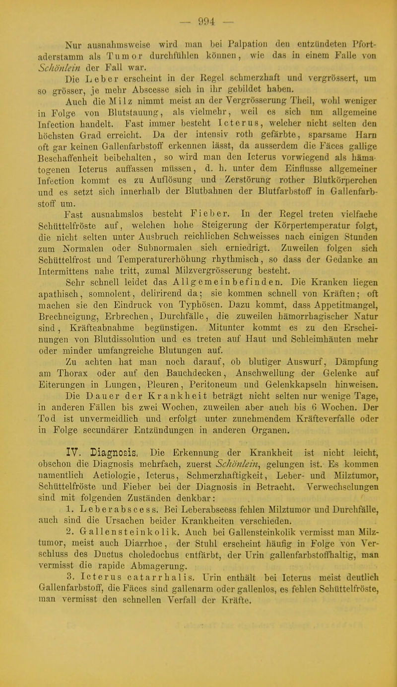 Nur ausnahmsweise wird man bei Palpatioii den entzündeten Pfort- adorstamm als Tumor durchfühlen können, wie das iu einem Falle von Schönlein der Fall war. Die Leber erscheint in der Regel schmerzhaft und vergrössert, um so grösser, je mehr Abscesse sich in ihr gebildet haben. Auch die ÄI i 1 z nimmt meist an der Vergrösserung Tlieil, wohl weniger in Folge von Blutstauung, als vielmehr, weil es sich nm allgemeine Infection handelt. Fast immer besteht Icterus, welcher nicht selten den höchsten Grad erreicht. Da der intensiv roth gefärbte, sparsame Harn oft gar keinen Gallenfarbstoff erkennen iässt, da ausserdem die Fäces gallige Beschaffenheit beibehalten, so wird man den Icterus vorwiegend als häma- togenen Icterus auffassen müssen, d. h. unter dem Einflüsse allgemeiner Infection kommt es zu Auflösung und Zerstörung rotlier Blutkörperchen und es setzt sich innerhalb der Blutbahnen der Blutfarbstoff in Gallenfarb- stoff um. Fast ausnahmslos besteht Fieber. In der Regel treten vielfache Schüttelfröste auf, welchen hohe Steigerung der Körpertemperatur folgt, die nicht selten unter Ausbruch reichlichen Schweisses nach einigen Stunden zum Normalen oder Subnormalen sich erniedrigt. Zuweilen folgen sich Schüttelfrost und Temperaturerhöhung rhythmisch, so dass der Gedanke an Intermittens nahe tritt, zumal Milzvergrösserung besteht. Sehr schnell leidet das Allgemeinbefinden. Die Kranken liegen apathisch, somnolent, delirirend da; sie kommen schnell von Kräften; oft machen sie den Eindruck von Typhösen. Dazu kommt, dass Appetitmangel, Brechneigung, Erbrechen, Durchfälle, die zuweilen hämorrhagischer Natur sind, Kräfteabnahme begünstigen. Mitunter kommt es zu den Erschei- nungen von Blutdissolution und es treten auf Haut und Schleimhäuten mehr oder minder umfangreiche Blutungen auf. Zu achten hat man noch darauf, ob blutiger Auswurf, Dämpfung am Thorax oder auf den Bauchdecken, Anschwellung der Gelenke auf Eiterungen in Lungen, Pleuren, Peritoneum und Gelenkkapseln hinweisen. Die Dauer der Krankheit beträgt nicht selten nur wenige Tage, in anderen Fällen bis zwei Wochen, zuweilen aber auch bis 6 Wochen. Der Tod ist unvermeidlich und erfolgt unter zunehmendem Kräfteverfalle oder in Folge secundärer Entzündungen in anderen Organen, IV. Diagnosis. Die Erkennung der Krankheit ist nicht leicht, obschou die Diagnosis mehrfach, zuerst Schönlein^ gelungen ist. Es kommen namentlich Aetiologie, Icterus, Schmerzhaftigkeit, Leber- und Milztumor, Schüttelfröste und Fieber bei der Diagnosis iu Betracht, Verwechselungen sind mit folgenden Zuständen denkbar: 1, Leberabscess, Bei Leberabscess fehlen Milzturaor und Durchfälle, auch sind die Ursachen beider Krankheiten verschieden, 2, Gallensteinkolik. Auch bei Gallensteinkolik vcrmisst man Milz- tumor, meist auch Diarrhoe, der Stuhl erscheint liäufig in Folge von Ver- schluss des Ductus choledochus enträrbt, der Urin gallenfarbstoft'haltig, man vermisst die rapide Abmagerung. 3, Icterus catarrhalis. Urin enthält bei Icterus meist deutlich Gallenfarbstoff, die Fäces sind gallenarm oder gallenlos, es fehlen Schüttelfröste, man vermisst den schnellen Verfall der Kräfte.