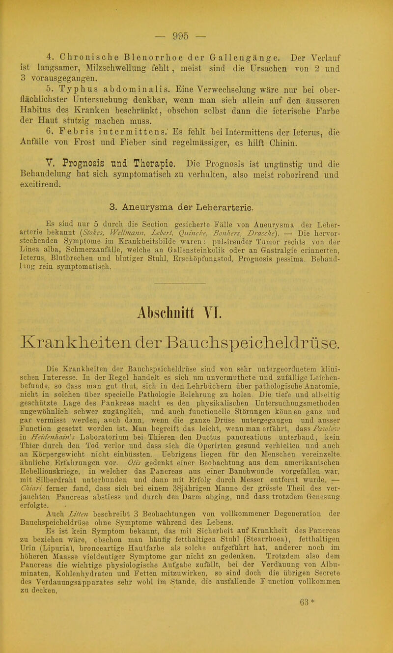 4. Chronische Bleuorrhoe der Gallengänge. Der Verlauf ist langsamer, Milzschwellung fehlt, raeist sind die Ursachen von 2 und 3 vorausgegangen. 5. Typhus abdominalis. Eine Verwechselung wäre nur hei ober- flächlichster Untersuchung denkbar, wenn man sich allein auf den äusseren Habitus des Kranken beschränkt, obschon selbst dann die icterische Farbe der Haut stutzig machen muss. 6. Febris intermittens.'Es fehlt bei Intermittens der Icterus, die Anfalle von Frost und Fieber sind regelmässiger, es hilft Chinin. V. Prognosis und Therapie. Die Prognosis ist ungünstig und die Behandelung hat sich symptomatisch zu verhalten, also meist roborirend und excitirendi 3. Aneurysma der Leberarterie. Es sind nur 5 durcli die Section gesicherte Fälle von Aneurysma der Leber- arterie bekannt (Ä^/vj, Wellmann, Lebert, Quincke, Bonhers, Dräsche). — Die hervor- stechenden Si'mptome im Krankbeitsbilde waren: pnlsirender Tumor rechts von der Linea alba, Schmerzanfölle, welche an Gallensteinkolik oder an Gastralgie erinnerten, Icterus, Blntbrechen und blutiger Stuhl, Erscböpfungstod. Prognosis pessima. Behand- Img rein symptomatisch. Abschnitt VI. Krankheiten der Banclispeicheldrüse. Die Krankheiten der Bauchspeicheldrüse sind von sehr untergeordnetem klini- schen Interesse. lu der Eegel handelt es sich um unvermuthete und zufällige Leichen- befunde, so dass man gut thut, sich in den Lehrbüchern über pathologische Anatomie, nicht in solchen über specielle Pathologie Belehrung zu holen. Die tiefe und allseitig geschützte Lage des Pankreas macht es den physikalischen Untersuchnngsmethoden ungewöhnlich schwer zugänglich, und auch functiouelle Störungen können ganz und gar vermisst werden, anch dann, wenn die ganze Drüse untergegangen und ausser Punetion gesetzt worden ist. Man begreift das leicht, wenn man erfährt, dass Pazdciv in HeidenhaMs Laboratorium bei Thieren den Ductus pancreaticus unterband, kein Thier dnrch den Tod verlor und dass sich die Operirten gesund verhielten und auch an Körpergewicht nicht einbüssten. üebrigens liegen für den Menschen vereinzelte, ähnliche Erfahrungen vor. Otis gedenkt einer Beobachtung aus dem amerikanischen Eebellionskriege, iu welcher das Pancreas aus einer Bauchwunde vorgefallen war, mit Silberdraht unterbunden und dann mit Erfolg durch Messer entfernt wurde. ;— Chiari femer fand, dass sich bei einem 38jährigen Manne der grösste Theil des ver- jauchten Pancreas abstiess und durch den Darm abging, und dass trotzdem Genesung erfolgte. Auch Litten beschreibt 3 Beobachtungen von vollkommener Degeneration der Bauchspeicheldrüse ohne Symptome während des Lebens. Es ist kein Symptom bekannt, das mit Sicherheit auf Krankheit des Pancreas zu beziehen wäre, obschon man häufig fetthaltigen Stuhl (Stearrhoea), fetthaltigen Urin (Lipuria), bronceartige Hautfarbe als solche aufgeführt hat, anderer noch im liüheren Maasse vieldeutiger Symptome gar nicht zu gedenken. Trotzdem also dem Pancreas die wichtige physiologische Aufgabe zufällt, bei der Verdauung von Albu- minaten, Kohlenhydraten und Fetten mitzuwirken, so sind doch die übrigen Secrete des Verdaunngsapparates sehr wohl im Stande, die ausfallende F nnction vollkommen zu decken. 63*