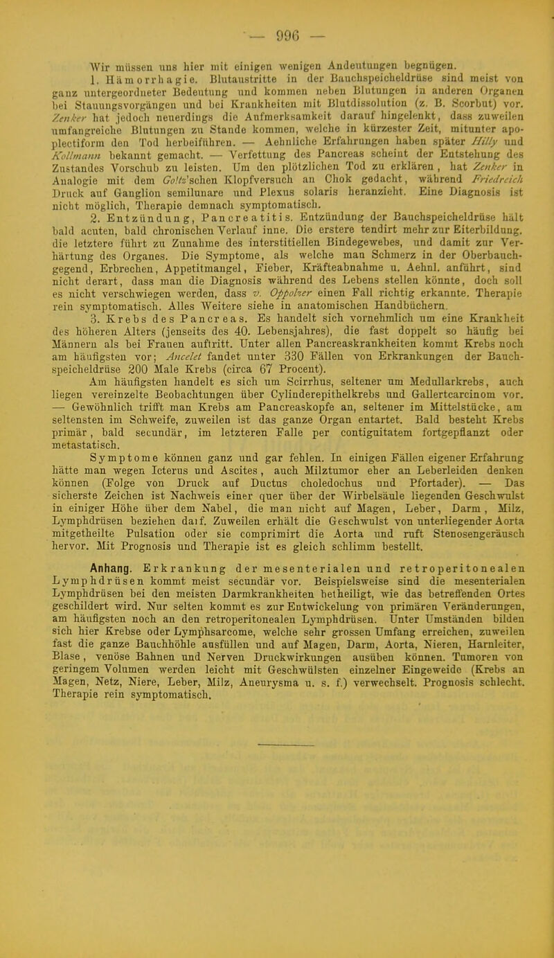 AVir müsseu nus hier mit einigen wenigen Andeutungen begnügen. 1. Hilm 0 rrh a gie. Blutaustritte in der Bauchspeicheldrüse sind meist von ganz untergeordneter Bedeutung und kommen neben Blutungen in anderen Organen bei Stauungsvorgängeu und bei Krankheiten mit Blutdissolution (z. B. Scorbut) vor. Zenker hat jedoch neuerdings die Aufmerksamkeit darauf hingelenkt, dass zuweilen umfangreiche Blutungen zu Stande kommen, welche in kürzester Zeit, mitunter apo- plectiform den Tod herbeiführen. — Aehnliche Erfahrungen haben später Hilly und Kollmann bekannt gemacht. — Verfettung des Pancreas scheint der Entstehung des Zustandes Vorschub zu leisten. Um den plötzlichen Tod zu erklären , hat Zenker in Analogie mit dem Co.'fe'schen Klopfversuch an Chok gedacht, während Friedreich Druck auf Ganglion semilunare und Plexus solaris heranzieht. Eine Diagnosis ist nicht möglich, Therapie demnach symptomatisch. 2. Entzündung, Pan er e a tit i s. Entzündung der Bauchspeicheldrüse hält bald acuten, bald chronischen Verlauf inne. Die erstere tendirt mehr zur Eiterbildung, die letztere führt zu Zunahme des interstitiellen Bindegewebes, und damit zur Ver- härtung des Organes. Die Symptome, als welche man Schmerz in der Oberbauch- gegend, Erbrechen, Appetitmangel, Fieber, Kräfteabnahme u. Aehnl. anführt, sind nicht derart, dass man die Diagnosis während des Lebens stellen könnte, doch soll es nicht verschwiegen werden, dass v. Oppoher einen Fall richtig erkannte. Therapie rein symptomatisch. Alles Weitere siehe in anatomischen Handbüchern. 3. Krebs des Pancreas. Es handelt sich vornehmlich um eine Krankheit des höheren Alters (jenseits des 40. Lebensjahres), die fast doppelt so häufig bei Männeru als bei Frauen auftritt. Unter allen Pancreaskrankheiten kommt Krebs noch am häufigsten vor; Ancelet fandet unter 330 Fällen von Erkrankungen der Bauch- speicheldrüse 200 Male Krebs (circa 67 Procent). Am häufigsten handelt es sich um Scirrhus, seltener nm MeduUarkrebs, auch liegen vereinzelte Beobachtungen über Cylinderepithelkrebs und Gallertcarcinom vor. — Gewöhnlich trifft man Krebs am Pancreaskopfe an, seltener im Mittelstücke, am seltensten im Schweife, zuweilen ist das ganze Organ entartet. Bald besteht Krebs primär, bald secundär, im letzteren Falle per contlguitatem fortgepflanzt oder metastatisch. Symptome können ganz und gar fehlen. In einigen Fällen eigener Erfahrung hätte man wegen Icterus und Ascites , auch Milztumor eher an Leberleiden denken können (Folge von Druck auf Ductus choledochus und Pfortader). — Das sicherste Zeichen ist Nachweis einer quer über der Wirbelsäule liegenden Geschwulst in einiger Höhe über dem Nabel, die man nicht auf Magen, Leber, Darm, Milz, Lymphdrüsen beziehen daif. Zuweilen erhält die Geschwulst von unterliegender Aorta mitgetheilte Pulsation oder sie comprimirt die Aorta und ruft Stenosengeräusch hervor. Mit Prognosis und Therapie ist es gleich schlimm bestellt. Anhang. Erkrankung der mesenterialen und retroperitonealen Lymphdrüsen kommt meist secundär vor. Beispielsweise sind die mesenterialen Lymphdrüsen bei den meisten Darmkrankheiten betheiligt, wie das betreflenden Ortes geschildert wird. Nur selten kommt es zur Entwickelung von primären Veränderungen, am häufigsten noch an den retroperitonealen Lymphdrüsen. Unter Umständen bilden sich hier Krebse oder Lymphsarcome, welche sehr grossen Umfang erreichen, zuweilen fast die ganze Bauchhöhle ausfüllen und auf Magen, Darm, Aorta, Nieren, Harnleiter, Blase, venöse Bahnen und Nerven Druckwirkungen ausüben können. Tumoren von geringem Volumen werden leicht mit Geschwülsten einzelner Eingeweide (Krebs an Magen, Netz, Niere, Leber, Milz, Aneurysma u. s. f.) verwechselt. Prognosis schlecht. Therapie rein symptomatisch.