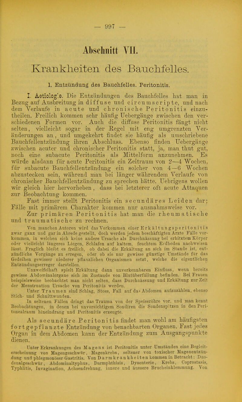 Abscliiiitt Vll. Krankheiten des Banclifelles. 1. Entzündung des Bauchfelles. Peritonitis. I. Aetiologe. Die Entzündungen des Bauchfelles hat man in Bezug auf Ausbreitung in diffuse und c i r c u m s c r i p t e, und nach dem Verlaufe in acute und chronische Peritonitis einzu- theilen. Freilich kommen sehr häufig Uebergänge zwischen den ver- schiedenen Formen vor. Auch die diffuse Peritonitis fängt nicht selten, vielleicht sogar in der Regel mit eng umgrenzten Ver- änderungen an , und umgekehrt findet sie häufig als umschriebene Bauchfellentzündung ihren Abschluss. Ebenso finden Uebergänge zwischen acuter und chronischer Peritonitis statt, ja, man thut gut, noch eine subacute Peritonitis als Mittelform anzunehmen. Es würde alsdann für acute Peritonitis ein Zeitraum von 2—4 Wochen, für subacute Bauchfellentzündung ein solcher von 4—6 Wochen abzustecken sein, während man bei länger währendem Verlaufe von chronischer Bauchfellentzündung zu sprechen hätte. Uebrigens wollen wir gleich hier hervorheben , dass bei letzterer oft acu.te Attaquen zur Beobachtung kommen. Fast immer stellt Peritonitis ein secundäres Leiden dar; Fälle mit primärem Charakter kommen nur ausnahmsweise vor. Zur primären Peritonitis hat man die rheumatische und traumatische zu rechnen. Von manchen Autoren wird das Vorkommen eiuer E rk ä 11un gs p e r i t o ni t i s zwar ganz und gar in Abrede gestellt, docli werden jedem beschäftigten Arzte Fälle vor- kommen, in welchen sich keine andere Ursache als Durchnässung bei erhitztem Körper oder vielleicht längeres Liegen, Schlafen auf kaltem, feuchtem Erdboden nachweisen lässt. Fraglich bleibt es freilich, ob dabei die Erkältung an sich im Stande ist, ent- zündliche Vorgänge zu erregen, oder ob sie nur gewisse günstige Umstände für das Gedeihen gewisser niederer pflanzlichen Organismen setzt, welche die eigentlichen Entzündungserreger darstellen. Unzweifelhaft spielt Erkältung dann unverkennbaren Einfluss, wenn bereits gewisse Abdominalorgane sich im Zustande von Blutüberfüllung befinden. Bei Frauen beispielsweise beobachtet man nicht selten, dass Durchnässung und Erkältung zur Zeit der Menstruation Ursache von Peritonitis werden. Unter Traumen sind Schlag, Stoss, Fall auf da-i Abdomen aufzuzählen, ebenso Stich- und Schnittwunden. In seltenen Fällen dringt das Trauma von der Speiseröhre vor, und man kennt Beobachtungen, in denen bei unvorsichtigem Sondiren die Sondenspitzen in den Peri- tonealraum hineindi-ang und Peritonitis erzeugte. Als secundäre Peritonitis findet man wohl am häufigsten fortgepflanzte Entzündung von benachbarten Organen. Fast jedes Organ in dem Abdomen kann der Entzündung zum Ausgangspunkte dienen. Unter Erkrankungen des Magens ist Peritonitis unter Umständen eine Begleit- erscheinung von Magengeschwür, Magenkrebs, seltener von toxischer Magenentzün- dung und phlegmonöser Gastritis. Von D a rm kr an khe i t en kommen in Betracht: Duo- denalgeschwür, Abdomiualtyphus, Darmphthisis, Dysenterie, Krebs, Coprosta.«is, Typhlitis, Invagination, Achsendrehung, innere und äi;ssere Brucheinklemmung. Von