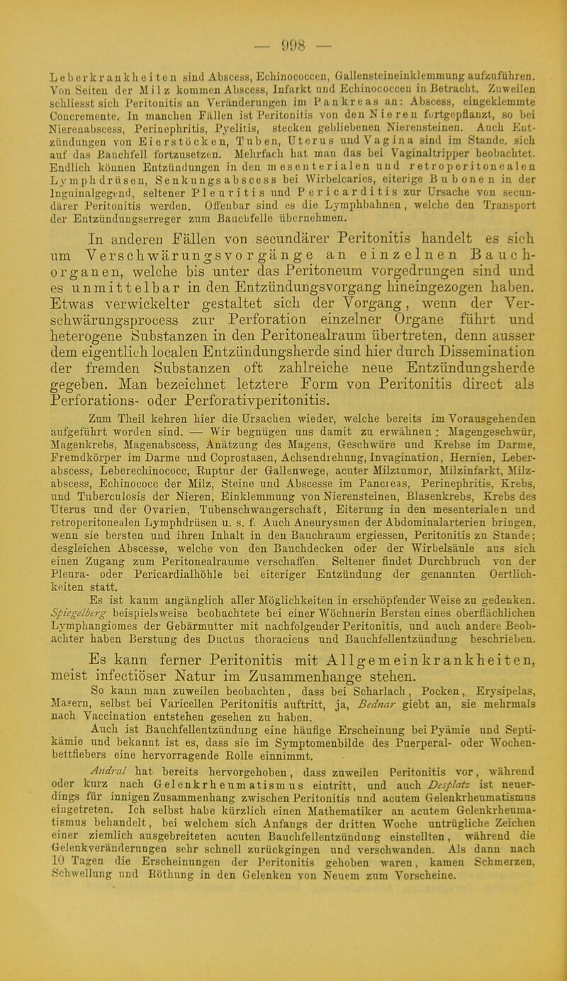 Leberkraukheiten sind Abscess, Ecliinococcen, Gallensteineinklemmung aufzuführen. You Seiten der Milz kommen Abscess, Infarkt und Echinococceii in Betracht. Zuweilen schliesst sich Peritonitis an Veränderungen im Pankreas an: Abscess, eingeklemmte Coucremente. In manchen Füllen ist Peritonitis von den Nieren furtgepflanzt, so bei Niereuabscotis, Poriuophritis, Pyelitis, stecken gebliebenen Nierensteinen. Auch P^ut- Zündungen von Eierstöcken, Tuben, Uterus undVagina sind im Stande, sich auf das Bauchfell fortzusetzen. Mehrfach hat man das bei Vaginaltripper beobachtet. Endlich können Entzündungen in den mesenterialen und retroperitonealen Lymphdrüsen, Senkungs abscess bei Wirbelcaries, eiterige Bubonen in der Inguinalgegiud, seltener Pleuritis und Pericarditis zur Ursache von secun- därer Peritonitis werden. Ollenbar sind es die Lymphbahnen, welche den Transport der Entzündungserreger zum Bauclifelle übernehmen. In anderen Fällen von secundärer Peritonitis handelt es sich um VerschwärungsVorgänge an einzelnen Bauch- organen, welche bis unter das Peritoneum vorgedrungen sind und es unmittelbar in den Entzündungsvorgang hineingezogen haben. Etwas verwickelter gestaltet sich der Vorgang, wenn der Ver- schwärungsprocess zur Perforation einzelner Organe führt und heterogene Substanzen in den Peritonealraum übertreten, denn ausser dem eigentlich localen Entzündungsherde sind hier durch Dissemination der fremden Substanzen oft zahlreiche neue Entzündungsherde gegeben. Man bezeichnet letztere Eorm von Peritonitis direct als Perforations- oder Perforativperitonitis. Zum Theil kehren hier die Ursachen wieder, welche bereits im Vorausgehenden aitfgeführt worden sind. — Wir begnügen uns damit zu erwähnen : Magengeschwür, Magenkrebs, Magenabscess, Anätzang des Magens, Geschwüre nnd Krebse im Darme, Fremdkörper im Darme und Coprostasen, Achsendiehung, Invagination, Hernien, Leber- abscess, Leberechinococc, Ruptur der Gallenwege, acuter Milziumor, Milzinfarkt, Milz- abscess, Echinoeocc der Milz, Steine und Abscesse im Pancieas, Perinephritis, Krebs, und Tuberculosis der Nieren, Einklemmung von Nierensteinen, Blasenkrebs, Krebs des Uterus und der Ovarien, Tubenschwangerschaft, Eiterung in den mesenterialen und retroperitonealen Lymphdrüsen u. s. f. Auch Aneurysmen der Abdominalarterien bringen, wenn sie bersten und ihren Inhalt in den Bauchraum ergiessen, Peritonitis zu Stande; desgleichen Abscesse, welche von den Bauchdecken oder der Wirbelsäule aus sich einen Zugang zum Peritonealraiime verschaffen. Seltener findet Durchbruch von der Pleura- oder Pericardialhöhle bei eiteriger Entzündung der genannten OertUch- keiten statt. Es ist kaum angänglich aller Möglichkeiten in erschöpfender Weise zu gedenken. Spiegelbtrg beispielsweise beobachtete bei einer Wöchnerin Bersten eines oberflächlichen Lymphangiomes der Gebärmutter mit nachfolgender Peritonitis, und auch andere Beob- achter haben Berstung des Ductus thoracicus und Bauchfellentzündung beschrieben. Es kann ferner Peritonitis mit Allgemeinkrankheiten, meist infectiöser Natur im Zusammenhange stehen. So kann man zuweilen beobachten, dass bei Scharlach, Pocken, Erysipelas, Ma?ern, selbst bei Varicellen Peritonitis auftritt, ja, Bednar giebt an, sie mehrmals nach Vaccination entstehen gesehen zu haben. Auch ist Bauchfellentzündung eine häufige Erscheinung bei Pyämie und Septi- kämie und bekannt ist es, dass sie im Symptomenbilde des Puerperal- oder Wochen- bettfiebers eine hervorragende Rolle einnimmt. Audral hat bereits hervorgehoben, dass zuweilen Peritonitis vor, während oder kurz nach Gelenkrheumatismus eintritt, und ^x^i^ Dcsplatz ist netier- dings für innigen Zusammenhang zwischen Peritonitis nnd acutem Gelenkrheumatismus eingetreten. Ich selbst habe kürzlich einen Mathematiker an acutem Gelenkrheuma- tismus behandelt, bei welchem sich Anfangs der dritten Woche untrügliche Zeichen einer ziemlich ausgebreiteten acuten Bauchfellentzündung einstellten, während die Gelenkveränderungen sehr schnell zurückgingen und verschwanden. Als dann nach 10 Tagen die Erscheinungen der Peritonitis gehoben waren, kamen Schmerzen, Schwellung nnd Böthung in den Gelenken von Neuem zum Vorscheine.