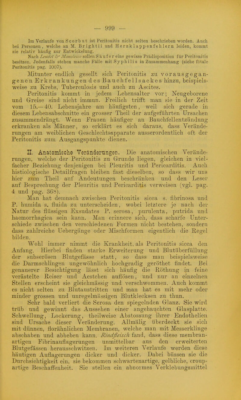 Im Verlaufe vonScorbut ist Peritouitis nicht selten beschrieben worden. Aixch bei Personen, welche an M. Brightii und Herzklappenfehlern leiden, kommt sie relativ häufig zur Entwickelung. Nach Letidet is' Manolesco sollen Säufer eine gewisse Prädisposition für Peritonitis besitzen. Jedenfalls stehen manche Fälle mit Syphilis in Zusammenhang (siehe fötale Peritonitis pag. 1007). Mitunter endlich gesellt sich Peritonitis zn vorausgegan- genen Erkrankungen d es Bauchfellsackes hinzu, beispiels- weise zu Krebs, Tuberculosis und auch zu Ascites. Peritonitis kommt in jedem Lehensalter vor; Neugeborene und Greise sind nicht immun. Freilich trifft man sie in der Zeit vom 15.— 40. Lebensjahre am häufigsten, weil sich gerade in diesem Lebensabschnitte ein grosser Theil der aufgeführten Ursachen zusammendrängt. Wenn Frauen häufiger an Bauchfellentzündung erkranken als Männer, so erklärt es sich daraus, dass Verände- rungen am weiblichen Geschlechtsapparate ausserordentlich oft der Peritonitis zum Ausgangspunkte dienen. II. Anatomische Veränderungen. Die anatomischen Verände- rungen, welche der Peritonitis zu Grunde liegen, gleichen in viel- facher Beziehung denjenigen bei Pleuritis und Pericarditis. Auch histiologische Detailfragen bleiben fast dieselben, so dass wir uns hier zum Theil auf Andeutungen beschränken und den Leser auf Besprechung der Pleuritis und Pericarditis verweisen (vgl. pag. 4 und pag. 368). Man hat demnach zwischen Peritonitis sicca s. fibrinosa und P. humida s. fluida zu untei-scheiden, wobei letztere je nach der Natur des flüssigen Exsudates P. serosa, purvilenta, putrida und haemorrhagica sein kann. Man erinnere sich, dass scharfe Unter- schiede zwischen den verschiedenen Formen nicht bestehen, sondern dass zahlreiche Uebergänge oder Mischformen eigentlich die Regel bilden. Wohl immer nimmt die Krankheit, als Peritonitis sicca den Anfang, Hierbei finden starke Erweiterung und Blutüberfüllung der subserösen Blutgefässe statt, so dass man beispielsweise die Darmschlingen ungewöhnlich hochgradig geröthet findet. Bei genauerer Besichtigung lässt sich häufig die Röthung in feine verästelte Reiser und Aestchen auflösen, und nur an einzelnen Stellen erscheint sie gleichmässig und verschwommen. Auch kommt es nicht selten zu Blutaustritten und man hat es mit mehr oder minder grossen und unregelmässigen Blutklecksen zu thun. Sehr bald verliert die Serosa den spiegelnden Glanz. Sie wird trüb und gewinnt das Aussehen einer angehauchten Glasplatte. Schwellung, Lockerung, theilweise Abstossung ihrer Endothelien sind Ursache dieser Veränderung. Allmälig überdeckt sie sich mit dünnen, florähnlichen Membranen, welche man mit Messerklinge abschaben und abheben kann. RindfleiscJi fand, dass diese membran- artigen Fibrinauflagerungen unmittelbar aus den erweiterten Blutgefässen herausschwitzen. Im weiteren Verlaufe werden diese häutigen Auflagerungen dicker und dicker. Dabei büssen sie die Durchsichtigkeit ein, sie bekommen schwartenartige, gelbliche, croup- artige Beschaffenheit. Sie stellen ein abnormes Verklebungsmittel