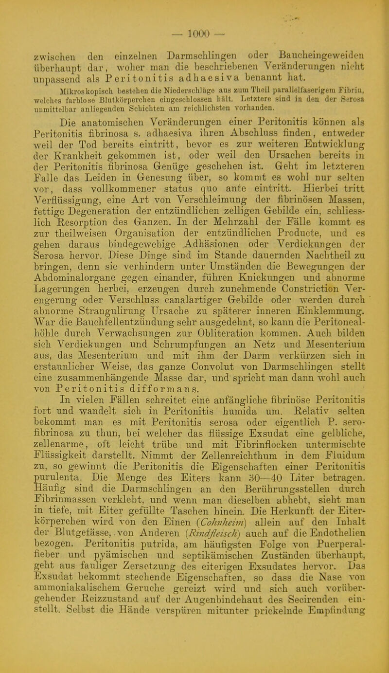 zwischen den einzelnen Darmschlingen oder Baucheingeweideu überhaupt dar, woher man die bescliriebenen Veränderungen nicht unpassend als Peritonitis adhaesiva benannt hat. Mikroskopisch besteheu die Niederschläge aus zuinTheil parallelfaserigem Fibriu, ■welches farblose Blutkörperchen eingeschlossen hält. Letztere sind in den der Ssrosa unmittelbar anliegenden Schichten am reichlichsten vorhanden. Die anatomischen Veränderungen einer Peritonitis können als Peritonitis fibrinosa s. adhaesiva ihren Abschluss finden, entweder weil der Tod bereits eintritt, bevor es zur weiteren Entwicklung der Krankheit gekommen ist, oder weil den Ursachen bereits in der Peritonitis fibrinosa Grenüge geschehen ist. Geht im letzteren Falle das Leiden in Grenesung über, so kommt es wohl nur selten vor, dass vollkommener status quo ante eintritt. Hierbei tritt Verflüssigung, eine Art von Verschleimung der fibrinösen Massen, fettige Degeneration der entzündlichen zelligen Gebilde ein, scliliess- lich E,esorj)tion des Ganzen. In der Mehrzahl der Fälle kommt es zur theilweisen Organisation der entzündlichen Producte, und es gehen daraus bindegewebige Adhäsionen oder Verdickungen der Serosa hervor. Diese Dinge sind im Stande dauernden Nachtheil zu bringen, denn sie verhindern unter Umständen die Bewegungen der Abdominalorgane gegen einander, führen Knickungen und abnorme Lagerungen herbei, erzeugen durch zunehmende Constriction Ver- engerung oder Verschluss canalartiger Gebilde oder werden durch abnorme Strangulirung Ursache zu späterer inneren Einklemmung. War die Bauchfellentzündung sehr ausgedehnt, so kann die Peritoneal- höhle durch Verwachsungen zur Obliteration kommen. Auch bilden sich Verdickungen und Schrumpfungen an Netz und Mesenterium aus, das Mesenterium und mit ihm der Darm verkürzen sich in erstaunlicher Weise, das ganze Convolut von Darmschlingen stellt eine zusammenhängende Masse dar, und spricht man dann wohl auch von Peritonitis difformans. In vielen Fällen schreitet eine anfängliche fibrinöse Peritonitis fort und wandelt sich in Peritonitis humida um. Relativ selten bekommt man es mit Peritonitis serosa oder eigentlich P. sero- fibrinosa zu thun, bei welcher das flüssige Exsudat eine gelbliche, zellenarme, oft leicht trübe und mit Fibrinflocken untermischte Flüssigkeit darstellt. Nimmt der Zellenreichthum in dem Fiuidum zu, so gewinnt die Peritonitis die Eigenschaften einer Peritonitis purulenta. Die Menge des Eiters kann '60—40 Liter betragen. Häufig sind die Darmschlingen an den Berührungsstellen durch Fibrinmassen verklebt, und wenn man dieselben abhebt, sieht man in tiefe, mit Eiter gefüllte Taschen hinein. Die Herkunft der Eiter- körperchen wird von den Einen {Cohiheivi) allein auf den Inhalt der Blutgefässe, von Anderen [RtndßeiscJi) auch auf die Endothelien bezogen. Peritonitis putrida, am häufigsten Folge von Puerperal- fieber und pyämischen und septikämischen Zuständen überhaupt, geht aus fauliger Zersetzung des eiterigen Exsudates hervor. Das Exsudat bekommt stechende Eigenschaften, so dass die Nase von ammoniakalischem Gerüche gereizt wird und sich auch vorüber- gehender ßeizzustand auf der Augenbindehaut des Secirenden ein- stellt. Selbst die Hände verspüren mitunter prickelnde Empfindung