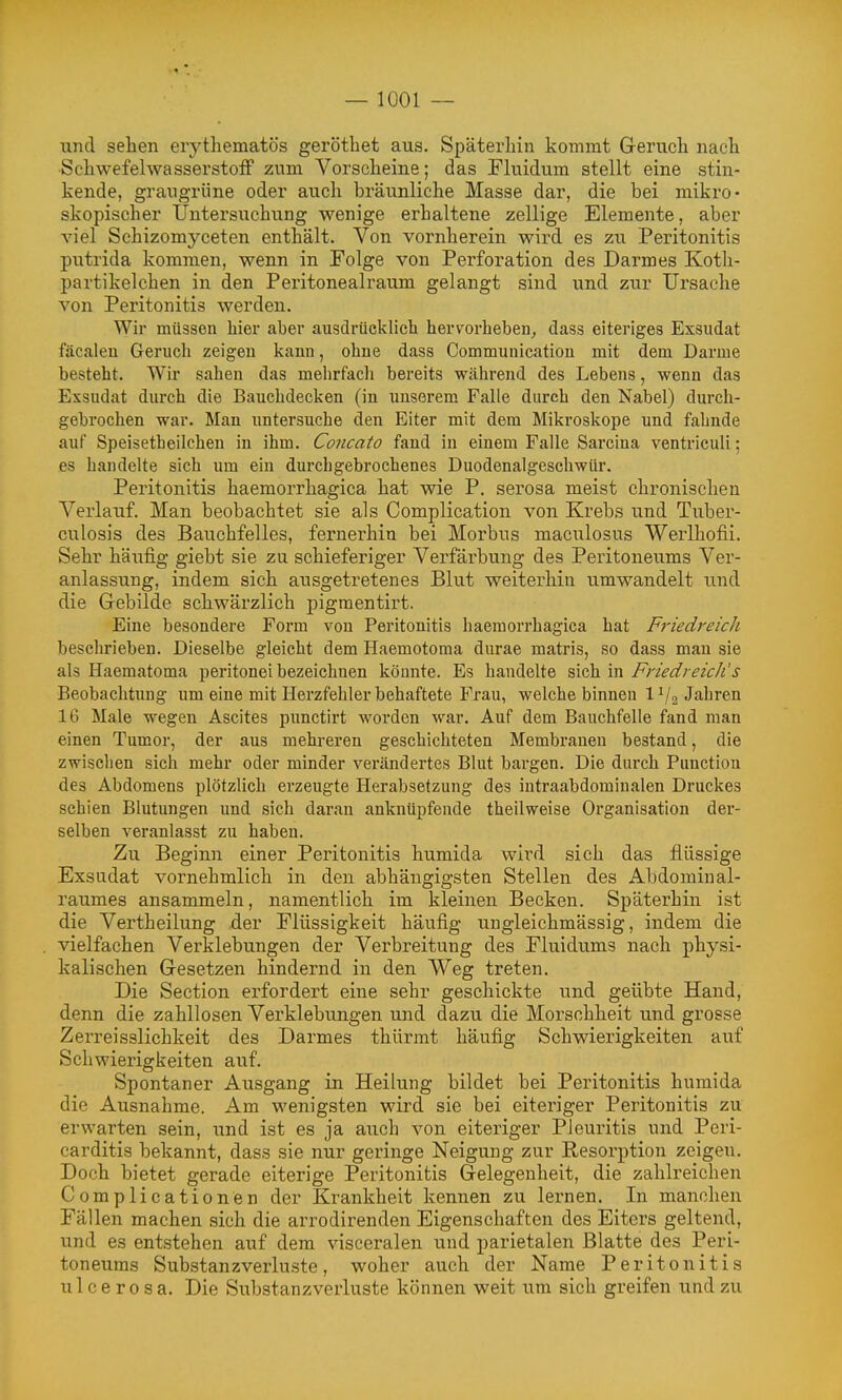 und sehen erythematös gerottet aus. Späterhin kommt Geruch nach SchwefelwasserstolF zum Vorscheine; das Fluidum stellt eine stin- kende, grangrüne oder auch bräunliehe Masse dar, die bei mikro- skopischer Untersuchung wenige erhaltene zellige Elemente, aber viel Schizomyceten enthält. Von vornherein wird es zu Peritonitis putrida kommen, wenn in Folge von Perforation des Darmes Koth- partikelchen in den Peritonealraum gelangt sind und zur Ursache von Peritonitis werden. Wir müssen hier aber ausdrücklich herv^orheben, dass eiteriges Exsudat fäcaleu Geruch zeigen kann, ohne dass Communication mit dem Darme besteht. Wir sahen das mehrfach bereits während des Lebens, wenn das Exsudat durch die Bauchdecken (in unserem Falle durch den Nabel) durch- gebrochen war. Man untersuche den Eiter mit dem Mikroskope und fahnde auf Speisetheilchen in ihm. Concato fand in einem Falle Sarcina ventriculi; es handelte sich um ein durchgebrochenes Duodenalgeschwür. Peritonitis haemorrhagica hat wie P. serosa meist chronischen Verlauf. Man beobachtet sie als Complication von Krebs und Tuber- culosis des Bauchfelles, fernerhin bei Morbus maculosus Werlhofii. Sehr häufig giebt sie zu schieferiger Verfärbung des Peritoneums Ver- anlassung, indem sich ausgetretenes Blut weiterhin umwandelt und die Gebilde schwärzlich pigmentirt. Eine besondere Form von Peritonitis haemorrhagica hat Friedreich beschrieben. Dieselbe gleicht dem Haemotoma durae matris, so dass man sie als Haematoma peritonei bezeichnen könnte. Es handelte sich in Friedreich's Beobachtung um eine mit Herzfehler behaftete Frau, welche binnen 1V2 Jahren 16 Male wegen Ascites punctirt worden war. Auf dem Bauchfelle fand man einen Tumor, der aus mehreren geschichteten Membranen bestand, die zwisclien sich mehr oder minder verändertes Blut bargen. Die durch Function des Abdomens plötzlich erzeugte Herabsetzung des iutraabdomiualen Druckes schien Blutungen und sich daran anknüpfende theilweise Organisation der- selben veranlasst zu haben. Zu Beginn einer Peritonitis humida wird sich das flüssige Exsudat vornehmlich in den abhängigsten Stellen des Abdomiual- raumes ansammeln, namentlich im kleinen Becken. Späterhin ist die Vertheilung der Flüssigkeit häufig ungleichmässig, indem die vielfachen Verklebungen der Verbreitung des Fluidums nach physi- kalischen Gesetzen hindernd in den Weg treten. Die Section erfordert eine sehr geschickte und geübte Hand, denn die zahllosen Verklebungen und dazu die Morschheit und grosse Zerreisslichkeit des Darmes thürmt häufig Schwierigkeiten auf Schwierigkeiten auf. Spontaner Ausgang in Heilung bildet bei Peritonitis humida die Ausnahme. Am wenigsten wird sie bei eiteriger Peritonitis zu erwarten sein, und ist es ja auch von eiteriger Pleuritis und Peri- carditis bekannt, dass sie nur geringe Neigung zur Resorption zeigen. Doch bietet gerade eiterige Peritonitis Gelegenheit, die zahlreichen Complicationen der Krankheit kennen zu lernen. In manchen Fällen machen sich die aiTodirenden Eigenschaften des Eiters geltend, und es entstehen auf dem visceralen und parietalen Blatte des Peri- toneums Substanzverluste, woher auch der Name Peritonitis ulcerosa. Die Substanzverluste können weit um sich greifen und zu