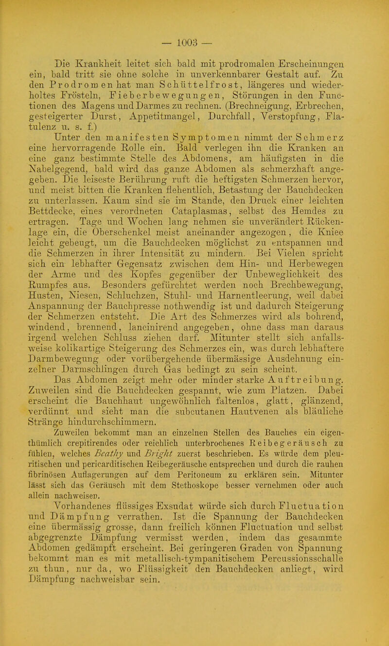 Die Krankheit leitet sich bald mit prodromalen Erscheinungen ein, bald tritt sie ohne solche in unverkennbarer Gestalt auf. Zu den Prodromen hat man Schüttelfrost, längeres u.nd wieder- holtes Frösteln, Fieberbewegungen, Störungen in den Func- tionen des Magens und Darmes zu rechnen. (Brechneigung, Erbrechen, gesteigerter Durst, Appetitmangel, Durchfall, Verstopfung, Fla- tulenz u. s. f.) Unter den manifesten Symptomen nimmt der Schmerz eine hervorragende Rolle ein. Bald verlegen ihn die Kranken an eine ganz bestimmte Stelle des Abdomens, am häufigsten in die Nabelgegend, bald wird das ganze Abdomen als schmerzhaft ange- geben. Die leiseste Berührung ruft die heftigsten Schmerzen hervor, und meist bitten die Kranken flehentlich, Betastung der Bauchdecken zu unterlassen. Kaum sind sie im Stande, den Druck einer leichten Bettdecke, eines verordneten Cataplasmas, selbst des Hemdes zu ertragen. Tage und Wochen lang nehmen sie unverändert Rücken- lage ein, die Oberschenkel meist aneinander angezogen, die Kniee ]eicht gebeugt, um die Bauchdecken möglichst zu entspannen und die Schmerzen in ihrer Intensität zu mindern. Bei Vielen spricht sich ein lebhafter Gegensatz zwischen dem Hin- und Herbewegen der Arme und des Kopfes gegenüber der Unbeweglichkeit des Kumpfes aus. Besonders gefürchtet werden noch Brechbewegung, Husten, Niesen, Schluchzen, Stuhl- und Harnentleerung, weil dabei Anspannung der ßauchpresse nothwendig ist und dadurch Steigerung der Schmerzen entsteht. Die Art des Schmerzes wird als bohrend, windend, brennend, lancinirend angegeben, ohne dass man daraus irgend welchen Schluss ziehen darf. Mitunter stellt sich anfalls- weise kolikartige Steigerung des Schmerzes ein, was durch lebhaftere Darmbewegung oder vorübergehende übermässige Ausdehnung ein- zelner Darmschlingen durch Gas bedingt zu sein scheint. Das Abdomen zeigt mehr oder minder starke A u f t r e i b u n g. Zuweilen sind die Bauchdecken gespannt, wie zum Platzen. Dabei erscheint die Bauchhaut ungewöhnlich faltenlos, glatt, glänzend, verdünnt und sieht man die subcutanen Hautvenen als bläuliche Stränge hindurchschimmern. Zuweilen bekommt man an einzelneu Stellen des Bauches ein eigea- thümlich crepitirencles oder reichlich unterbrochenes Reibegeräusch zu fühlen, welches Beatliy und Bright zuerst beschrieben. Es würde dem pleu- ritischen und pericarditischen Reibegeräusche entsprechen und durch die rauhen fibrinösen Auflagerungen auf dem Peritoneum zu erklären sein. Mitunter lässt sich das GJeräusch mit dem Stethoskope besser vernehmen oder auch allein nachweiser. Vorhandenes flüssiges Exsudat würde sich durch Fluctuation und Dämpfung verrathen, Ist die Spannung der Bauchdecken eine übermässig grosse, dann freilich können Fluctuation und selbst abgegrenzte Dämpfung vermisst werden, indem das gesammte Abdomen gedämpft erscheint. Bei geringeren Graden von Spannung bekommt man es mit metallisch-tympanitischem Percussionsschalle zu thun, nur da, wo Flüssigkeit den Bauchdecken anliegt, wird Dämpfung nachweisbar sein.