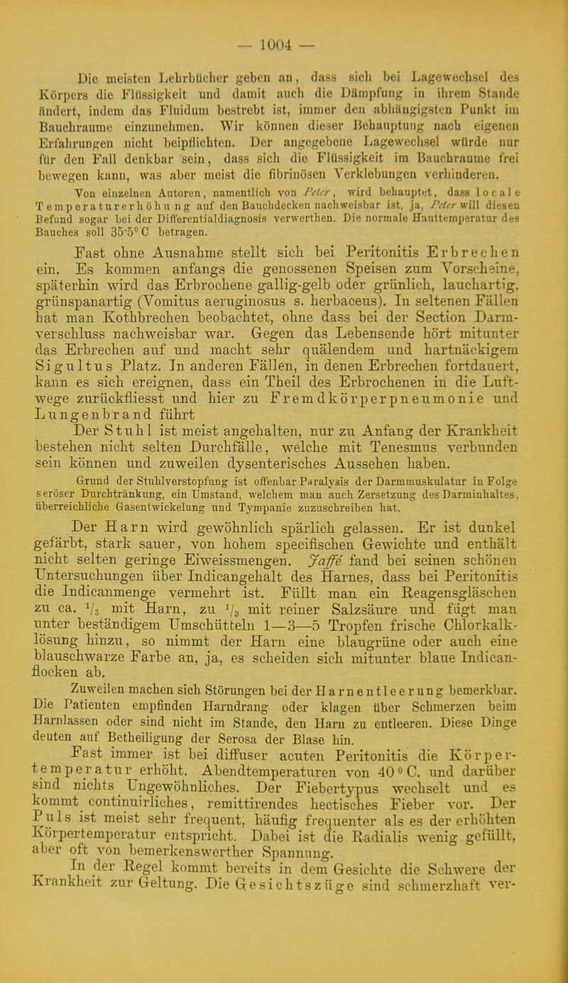 Die meisten Lebrbticher geben an, dass sich bei Lagewechsel des Körpers die Flüssigkeit und damit auch die Dämpfung in ilirem Stande ändert, indem das Fluidum bestrebt ist, immer den abiiängigsttn Punkt im Bauchraume einzunehmen. Wir können dieser Behauptung nach eigenen Erfahrungen nicht beipflichten. Der angegebene Lagewechsel würde nur für den Fall denkbar sein, dass sich die Flüssigkeit im Bauchraume frei bewegen kann, was aber meist die fibrinösen Yerklebuugen verhinderen. Yon einzelnen Autoren, namentlich von Peter, wird behauplet, dass locale Temperaturerhöhung auf den Bauchdecken nachweisbar ist, ja, PeUryi\\\ diesen Befund sogar bei der Dillercutialdiaguosis verwerthen. Die normale Hauttemperatur des Bauches soll 35*5 C betragen. Fast ohne Ausnahme stellt sich bei Peritonitis Erbrechen ein. Es kommen anfangs die genossenen Speisen zum Vorscheine, späterhin wird das Erbrochene gallig-gelb oder grünlich, lauchartig, grünspanartig (Vomitus aeruginosus s. herbaceus). In seltenen Fällen hat man Kothbrechen beobachtet, ohne dass bei der Section Darm- verschluss nachweisbar war. Gegen das Lebensende hört mitunter das Erbrechen auf und macht sehr quälendem und hartnäckigem Sigultus Platz. In anderen Fällen, in denen Erbrechen fortdauert, kann es sich ereignen, dass ein Theil des Erbrochenen in die Luft- wege zurückfliesst und hier zu Fremdkörperpneumonie und Liingenbrand führt Der Stuhl ist meist angehalten, nur zu Anfang der Krankheit bestehen nicht selten Durchfälle, welche mit Tenesmus verbunden sein können und zuweilen dysenterisches Aussehen haben. Grund der Stuhlverstopfung ist oifenbar Pnralysis der Darmmuskulatur in Folge seröser Dnrchtränkung, ein Umstand, welchem man auch Zersetzung des Darmiuhaltes, überreichliche Gasentwickelnng und Tj'mpanie zuzuschreiben hat. Der Harn wird gewöhnlich spärlich gelassen. Er ist dunkel gefärbt, stark sauer, von hohem specifischen Gewichte und enthält nicht selten geringe Eiweissmengen. Jaffe fand bei seinen schönen Untersuchungen über Indicangehalt des Harnes, dass bei Peritonitis die Indicanmenge vermehrt ist. FüUt man ein ßeagensgläschen zu ca. 1/3 mit Harn, zu Vs ^^lit reiner Salzsäure und fügt man unter beständigem Umschütteln 1—3—5 Tropfen frische Chlorkalk- lösung hinzu, so nimmt der Harn eine blaugrüne oder auch eine blauschwarze Farbe an, ja, es scheiden sich mitunter blaue Indican- flocken ab. Zuweilen machen sich Störungen bei der Harnentleerung bemerkbar. Die Patienten empfinden Harndrang oder klagen über Schmerzen beim Harnlassen oder sind nicht im Stande, den Harn zu entleeren. Diese Dinge deuten auf Betheiligung der Serosa der Blase hin. Fast immer ist bei diffuser acuten Peritonitis die Körper- temperatur erhöht. Abendtemperaturen von 40 C. und darüber sind nichts Ungewöhnliches. Der Fiebertypus wechselt und es kommt continuirliches, remittirendes hectisches Fieber vor. Der Puls ist meist sehr frequent, häufig frequenter als es der erhöhten Körpertemperatur entspricht. Dabei ist die Radialis wenig gefüllt, aber oft von bemerkenswerther Spannung. In der Regel kommt bereits in dem Gesichte die Schwere der Krankheit zur Geltung. Die Gesichtszüge sind schmerzhaft ver-