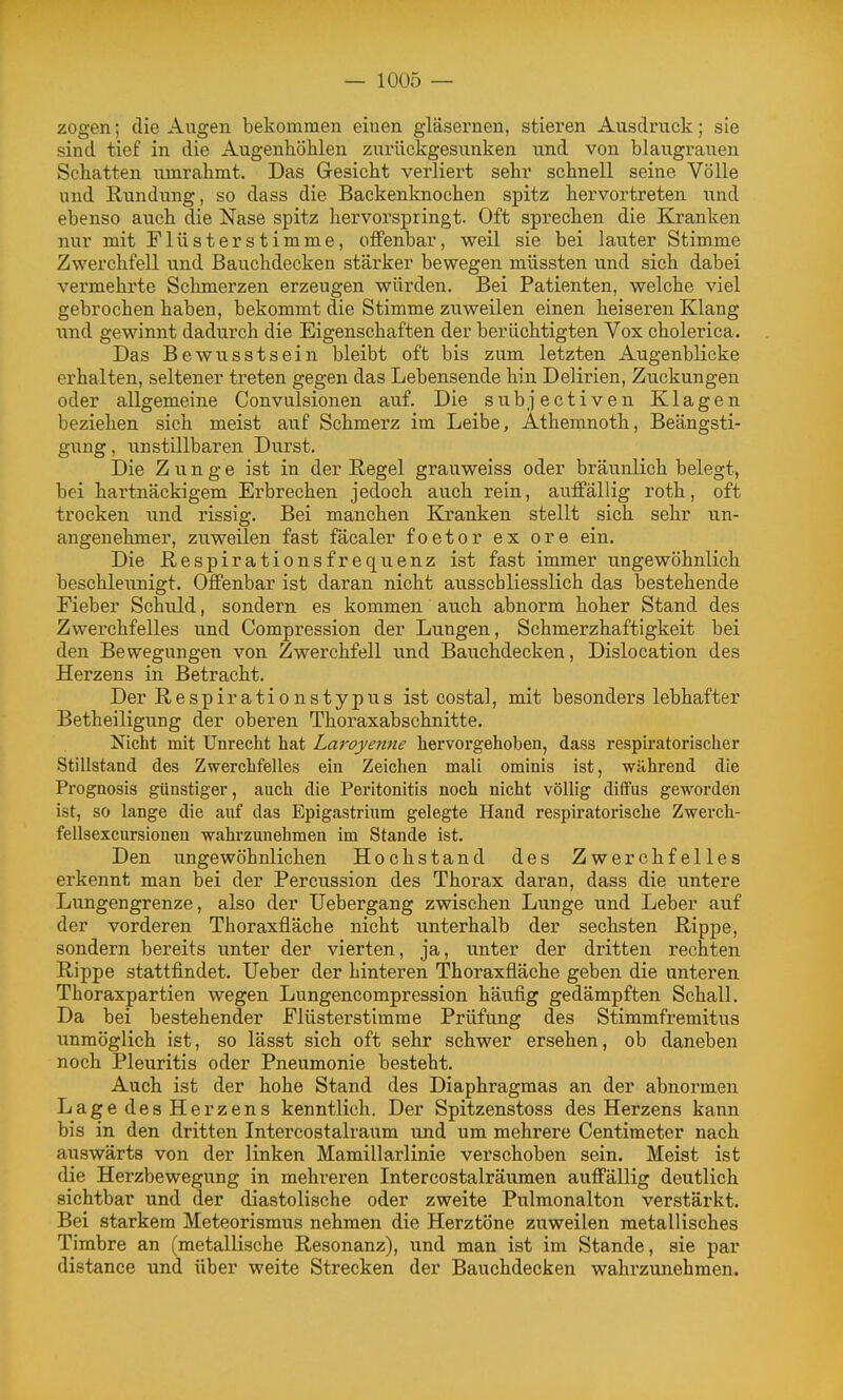 zogen; die Aixgen bekommen einen gläsernen, stieren Ausdruck; sie sind tief in die Augenhöhlen zurückgesunken und von blaugrauen Schatten umrahmt. Das Gesicht verliert sehr schnell seine Völle und Rundung, so dass die Backenknochen spitz hervortreten und ebenso auch die Nase spitz hervorspringt. Oft sprechen die Kranken nur mit Flüsterstimme, offenbar, weil sie bei lauter Stimme Zwerchfell und Bauchdecken stärker bewegen müssten und sich dabei vermehrte Schmerzen erzeugen würden. Bei Patienten, welche viel gebrochen haben, bekommt die Stimme zuweilen einen heiseren Klang und gewinnt dadurch die Eigenschaften der berüchtigten Vox cholerica. Das Bewusstsein bleibt oft bis zum letzten Augenblicke erhalten, seltener treten gegen das Lebensende hin Delirien, Zuckungen oder allgemeine Convalsionen auf. Die subjectiven Klagen beziehen sich meist auf Schmerz im Leibe, Athemnoth, Beängsti- gung , unstillbaren Durst. Die Zunge ist in der E.egel grauweiss oder bräunlich belegt, bei hartnäckigem Erbrechen jedoch auch rein, auffällig roth, oft trocken und rissig. Bei manchen Kranken stellt sich sehr un- angenehmer, zuweilen fast fäcaler foetor ex ore ein. Die ßespirationsfrequenz ist fast immer ungewöhnlich beschleunigt. Offenbar ist daran nicht ausschliesslich das bestehende Eieber Schuld, sondern es kommen auch abnorm hoher Stand des Zwerchfelles und Compression der Lungen, Schmerzhaftigkeit bei den Bewegungen von Zwerchfell und Bauchdecken, Dislocation des Herzens in Betracht. Der Respirationstypus ist costal, mit besonders lebhafter Betheiligung der oberen Thoraxabschnitte. Nicht mit Unrecht hat Laroyenne hervorgehoben, dass respiratorischer Stillstand des Zwerchfelles ein Zeichen mali ominis ist, während die Prognosis günstiger, auch die Peritonitis noch nicht völlig diffus geworden ist, so lange die auf das Epigastrium gelegte Hand resph'atorische Zwerch- fellsexcursionen wahrzunehmen im Stande ist. Den ungewöhnlichen Hochstand des Zwerchfelles erkennt man bei der Percussion des Thorax daran, dass die untere Lungengrenze, also der TJebergang zwischen Lunge und Leber auf der vorderen Thoraxfläche nicht unterhalb der sechsten Rippe, sondern bereits unter der vierten, ja, unter der dritten rechten Rippe stattfindet. Ueber der hinteren Thoraxfläche geben die unteren Thoraxpartien wegen Lungencompression häufig gedämpften Schall. Da bei bestehender Flüsterstimme Prüfung des Stimmfremitus unmöglich ist, so lässt sich oft sehr schwer ersehen, ob daneben noch Pleuritis oder Pneumonie besteht. Auch ist der hohe Stand des Diaphragmas an der abnormen Lage des Herzens kenntlich. Der Spitzenstoss des Herzens kann bis in den dritten Intercostalraum und um mehrere Centimeter nach auswärts von der linken Mamillarlinie verschoben sein. Meist ist die Herzbewegung in mehreren Intercostalräumen auffällig deutlich sichtbar und der diastolische oder zweite Pulmonalton verstärkt. Bei starkem Meteorismus nehmen die Herztöne zuweilen metallisches Timbre an (metallische Resonanz), und man ist im Stande, sie par distance und über weite Strecken der Bauchdecken wahrzunehmen.