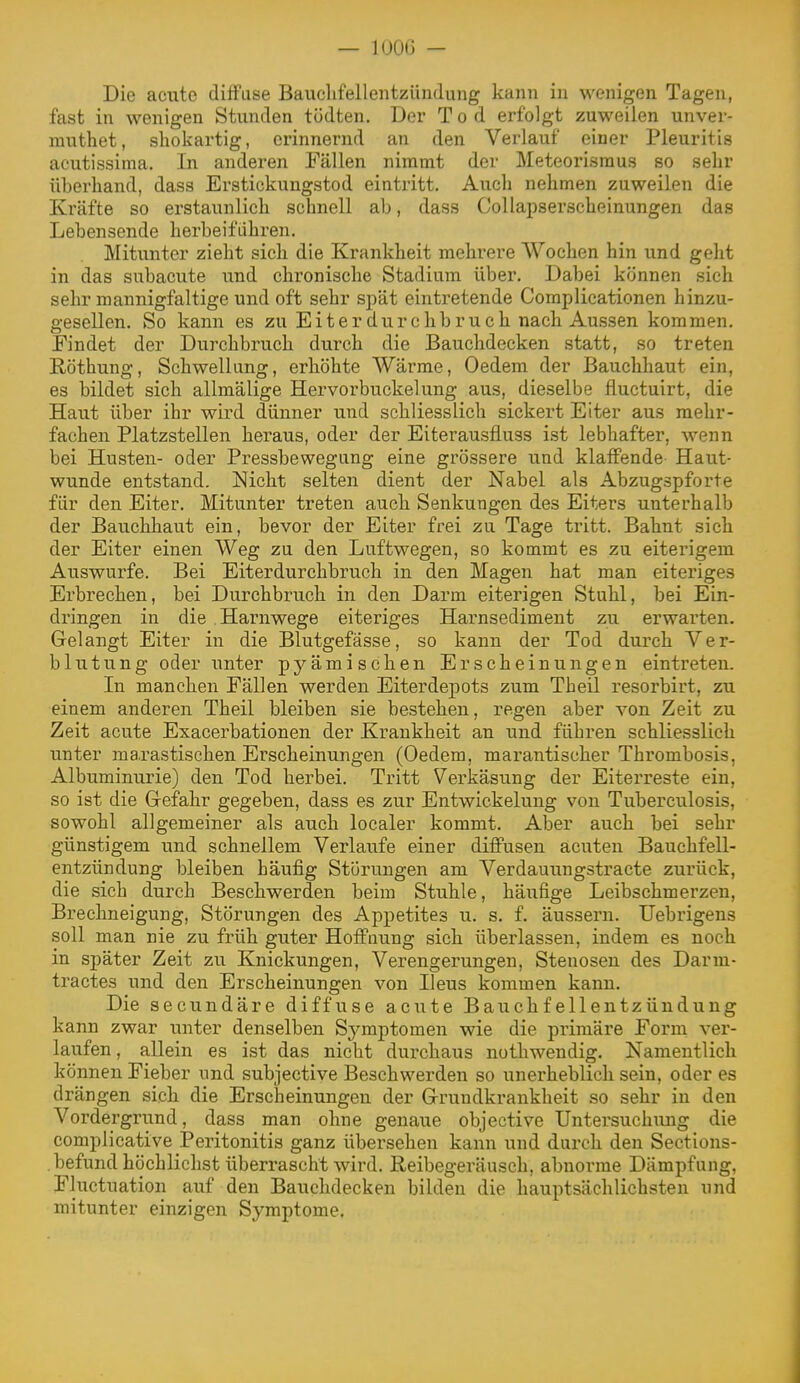 Die acute diffuse Bauclifellentzündung kann in wenigen Tagen, fast in wenigen Stunden tödten. Der Tod erfolgt zuweilen unver- rauthet, shokartig, erinnernd an den Verlauf einer Pleuritis acutissima. In anderen Fällen nimmt der Meteorisraus so sehr überhand, dass Erstickungstod eintritt. Auch nehmen zuweilen die Kräfte so erstaunlich schnell ab, dass Collapserscheinungen das Lebensende herbeiführen. Mitunter zieht sich die Krankheit mehrere Wochen hin und geht in das subacute und chronische Stadium über. Dabei können sich sehr mannigfaltige und oft sehr spät eintretende Complicationen hinzu- gesellen. So kann es zu Eiter durchbruch nach Aussen kommen. Findet der Durchbruch durch die Bauchdecken statt, so treten Röthung, Schwellung, erhöhte Wärme, Oedem der Bauchhaut ein, es bildet sich allmälige Hervorbuckelung aus, dieselbe fluctuirt, die Haut über ihr wird dünner und schliesslich sickert Eiter aus mehr- fachen Platzstellen heraus, oder der Eiterausfluss ist lebhafter, wenn bei Husten- oder Pressbewegung eine grössere und klaffende Haut- wunde entstand. Nicht selten dient der Nabel als Abzugspforte für den Eiter. Mitunter treten auch Senkungen des Eiters unterhalb der Bauchhaut ein, bevor der Eiter frei zu Tage tritt. Bahnt sich der Eiter einen Weg zu den Luftwegen, so kommt es zu eiterigem Auswurfe. Bei Eiterdurchbruch in den Magen hat man eiteriges Erbrechen, bei Durchbruch in den Darm eiterigen Stuhl, bei Ein- dringen in die .Harnwege eiteriges Harnsediment zu erwarten. Gelangt Eiter in die Blutgefässe, so kann der Tod durch Ver- blutung oder unter p^'^ämischen Erscheinungen eintreten. In manchen Fällen werden Eiterdepots zum Theil resorbirt, zu einem anderen Theil bleiben sie bestehen, regen aber von Zeit zu Zeit acute Exacerbationen der Krankheit an und führen schliesslich unter marastischen Erscheinungen (Oedem, marantischer Thrombosis, Albuminurie) den Tod herbei. Tritt Verkäsung der Eiterreste ein, so ist die Gefahr gegeben, dass es zur Entwickelung von Tuberculosis, sowohl allgemeiner als auch localer kommt. Aber auch bei sehr günstigem und schnellem Verlaufe einer diffusen acuten Bauchfell- entzündung bleiben häufig Störungen am Verdauungstracte zurück, die sich durch Beschwerden beim Stuhle, häufige Leibschmerzen, Brechneigung, Störungen des Appetites u. s. f. äussern. Uebrigens soll man nie zu früh guter Hoffnung sich überlassen, indem es noch in später Zeit zu Knickungen, Verengerungen, Stenosen des Darm- tractes und den Erscheinungen von Ileus kommen kann. Die secundäre diffuse acute Bauchfellentzündung kann zwar tinter denselben Sj^mptomen wie die primäre Form ver- laufen , allein es ist das nicht durchaus nothwendig. Namentlich können Fieber und subjective Beschwerden so unerheblich sein, oder es drängen sich die Erscheinungen der Grundkrankheit so sehr in den Vordergrund, dass man ohne genaue objective Untei'suchung die complicative Peritonitis ganz übersehen kann und durch den Sections- .befund höchlichst überrascht wird. Reibegeräusch, abnorme Dämpfung, Fluctuation auf den Bauchdecken bilden die hauptsächlichsten und mitunter einzigen Symptome.