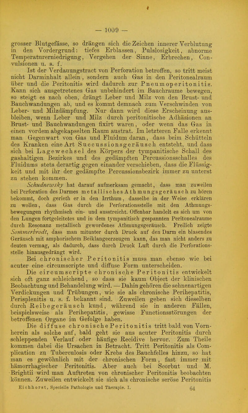 grosser Blutgefässe, so drängen sich die Zeichen innerer Verblutung in den Vordergrund: tiefes Erblassen, Pulslosigkeit, abnorme Temperaturerniedrigung, Vergehen der Sinne, Erbrechen, Con- vxilsionen u. s. f. Ist der Verdauungstract von Perforation betroffen, so tritt meist nicht Darminhalt allein , sondern auch Gas in den Peritonealraum über und die Peritonitis wird dadurch zur Pneumoperitonitis. Kann sich ausgetretenes Gas unbehindert im Bauchraume bewegen, so steigt es nach oben, drängt Leber und Milz von den Brust- und Bauchwandungen ab, und es kommt demnach zum Verschwinden von Leber- und Müzdämpfung. Nor dann wird diese Erscheinung aus- bleiben, wenn Leber und Milz durch peritonitische Adhäsionen an Brust- und Bauchwandungen fixirt waren, oder wenn das Gas in einen vordem abgekapselten Raum austrat. Im letzteren Falle erkennt man Gegenwart von Gas und Fluidum daran, dass beim Schütteln des Kranken eine Art Succussionsgeräusch entsteht, und dass sich bei Lagewechsel des Körpers der tympanitische Schall des gashaltigen Bezirkes und des gedämpften Percussionsschalles des Fluidums stets derartig gegen einander verschieben, dass die Flüssig- keit und mit ihr der gedämpfte Percussionsbezirk immer zu unterst zu stehen kommen. Scfmdnewsky hat darauf aufmerksam gemacht, dass man zuweilen bei Perforation des Darmes metallischesAthmungsgeräusclizu hören bekommt, doch gerieth er in den Irrthum, dasselbe in der Weise erklären zu wollen, dass Gas durch die Perforationsstelle mit den Athmungs- bewegungen rhythmisch ein- und ausstreicht. Offenbar handelt es sich um von den Lungen fortgeleitetes und in dem tympanitisch gespannten Peritonealraume durch Resonanz metallisch gewordenes Athmungsgeräusch. Freilich zeigte Sonimerbrodt^ dass man mitunter durch Druck auf den Darm ein blasendes Geräusch mit amphorischem Beiklangeerzeugen kann, das man nicht anders zu deuten vermag, als dadurch^ dass durch Druck Luft durch die Perforations- stelle hinausgedrängt wird. Bei chronischer Peritonitis muss man ebenso wie bei acuter eine circumscripte und diffuse Form unterscheiden. Die circumscripte chronisc.he Peritonitis entwickelt sich oft ganz schleichend , so dass sie kaum Object der klinischen Beobachtung und Behandelung wird. — Dahin gehören die sehnenartigen Verdickungen und Trübungen, wie sie als chronische Perihepatitis, Perisplenitis u. s. f. bekannt sind. Zuweilen geben sich dieselben durch ßeibegeräusch kund, während sie in anderen Fällen, beispielsweise als Perihepatitis, gewisse Functionsstörungen der betroffenen Organe im Gefolge haben. Die diffuse chronische Peritonitis tritt bald von Vorn- herein als solche auf, bald geht sie aus acuter Peritonitis durch schleppenden Verlauf oder häufige Recidive hervor. Zum Theile kommen dabei die Ursachen in Betracht. Tritt Peritonitis als Com- plication zu Tuberculosis oder Krebs des Bauchfelles hinzu, so hat man es gewöhnlich mit der chronischen Form, fast immer mit hämorrhagischer Peritonitis. Aber auch bei Scorbut und M. Brightii wird man Auftreten von chronischer Peritonitis beobachten können. Zuweilen entwickelt sie sich als chronische seröse Peritonitis Eichhorst, Specielle Pathologie und Therapie. I. 64