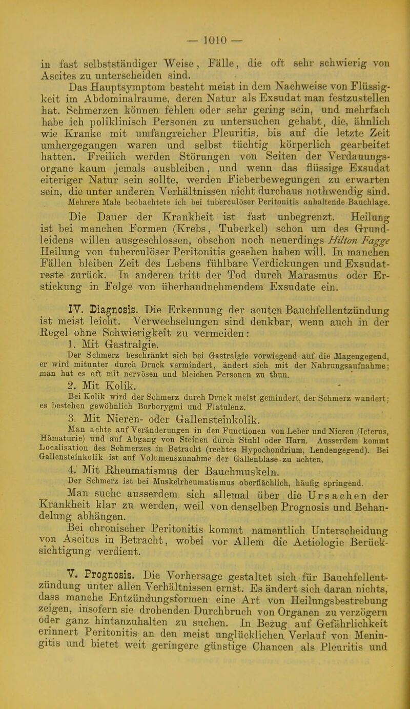 in fast selbstständiger Weise, Fälle, die oft sehr schwierig von Ascites zu unterscheiden sind. Das Hauptsymptom besteht meist in dem Nachweise von Flüssig- keit im Abdominalraume, deren Natur als Exsudat man festzustellen hat. Schmerzen können fehlen oder sehr gering sein, und mehrfacli habe ich poliklinisch Personen zu untersuchen gehabt, die, ähnlich wie Kranke mit umfangreicher Pleuritis, bis auf die letzte Zeit umhergegangen waren und selbst tüchtig körperlich gearbeitet hatten. Freilich werden Störungen von Seiten der Verdauungs- Organe kaum jemals ausbleiben, und wenn das flüssige Exsudat eiteriger Natur sein sollte, werden Fieberbewegungen zu erwarten sein, die unter anderen Verhältnissen nicht durchaus nothwendig sind. Mehrere Male beobachtete ich bei tuberculöser Peritonitis anhaltende Bauchlage. Die Dauer der Krankheit ist fast unbegrenzt. Heilung ist bei manchen Formen (Krebs, Tuberkel) schon um des Grund- leidens willen ausgeschlossen, obschon noch neuerdings Hilton Fagge Heilung von tuberculöser Peritonitis gesehen haben will. In manchen Fällen bleiben Zeit des Lebens fühlbare Verdickungen und Exsudat- reste zurück. In anderen tritt der Tod durch Marasmus oder Er- stickung in Folge von überhandnehmendem Exsudate ein. IV. Diagnosis. Die Erkennung der acuten Bauchfellentzündung ist meist leicht. Verwechselungen sind denkbar, wenn auch in der Regel ohne Schwierigkeit zu vermeiden: 1. Mit Gastralgie. Der Schmerz beschränkt sich bei Gastralgie vorwiegend auf die llageugegend, er wird mitunter durch Druck vermindert, ändert sich mit der Nahrungsaufnahme; man hat es oft mit nervösen und bleichen Personen zu thnn. 2. Mit Kolik. Bei Kolik wird der Schmerz durch Druck meist gemindert, der Schmerz wandert; es bestehen gewöhnlich Borborygmi und Flatulenz. 3. Mit Nieren- oder GaUensteinkolik. Man achte auf Veränderungen in den Functionen von Leber und Nieren (Icterus, Hämaturie) und auf Abgang von Steinen durch Stuhl oder Harn. Ausserdem kommt Localisation des Schmerzes in Betracht (rechtes Hypochondrium, Lendengegend). Bei Gallensteinkolik ist auf Volumenszunahme der Gallenblase ■ zu achten. 4. Mit Rheumatismus der Bauchmuskeln. Der Schmerz ist bei Muskelrheumatismus oberflächlich, häufig springend. Man suche ausserdem sich allemal über die Ursachen der Krankheit klar zu werden, weil von denselben Prognosis und Behan- delung abhängen. Bei chronischer Peritonitis kommt namentlich Unterscheidung von Ascites in Betracht, wobei vor Allem die Aetiologie Berück- sichtigung verdient. V. Prognosis. Die Vorhersage gestaltet sich für Bauchfellent- zündung unter allen Verhältnissen ernst. Es ändert sich daran nichts, dass manche Entzündungsformen eine Art von Heilungsbestrebung zeigen, insofern sie drohenden Durchbruch von Organen zu verzögern oder ganz hintanzuhalten zu suchen. Li Bezug auf Gefährlichkeit erinnert Peritonitis an den meist unglücklichen Verlauf von Menin- gitis und bietet weit geringere günstige Chancen als Pleuritis und
