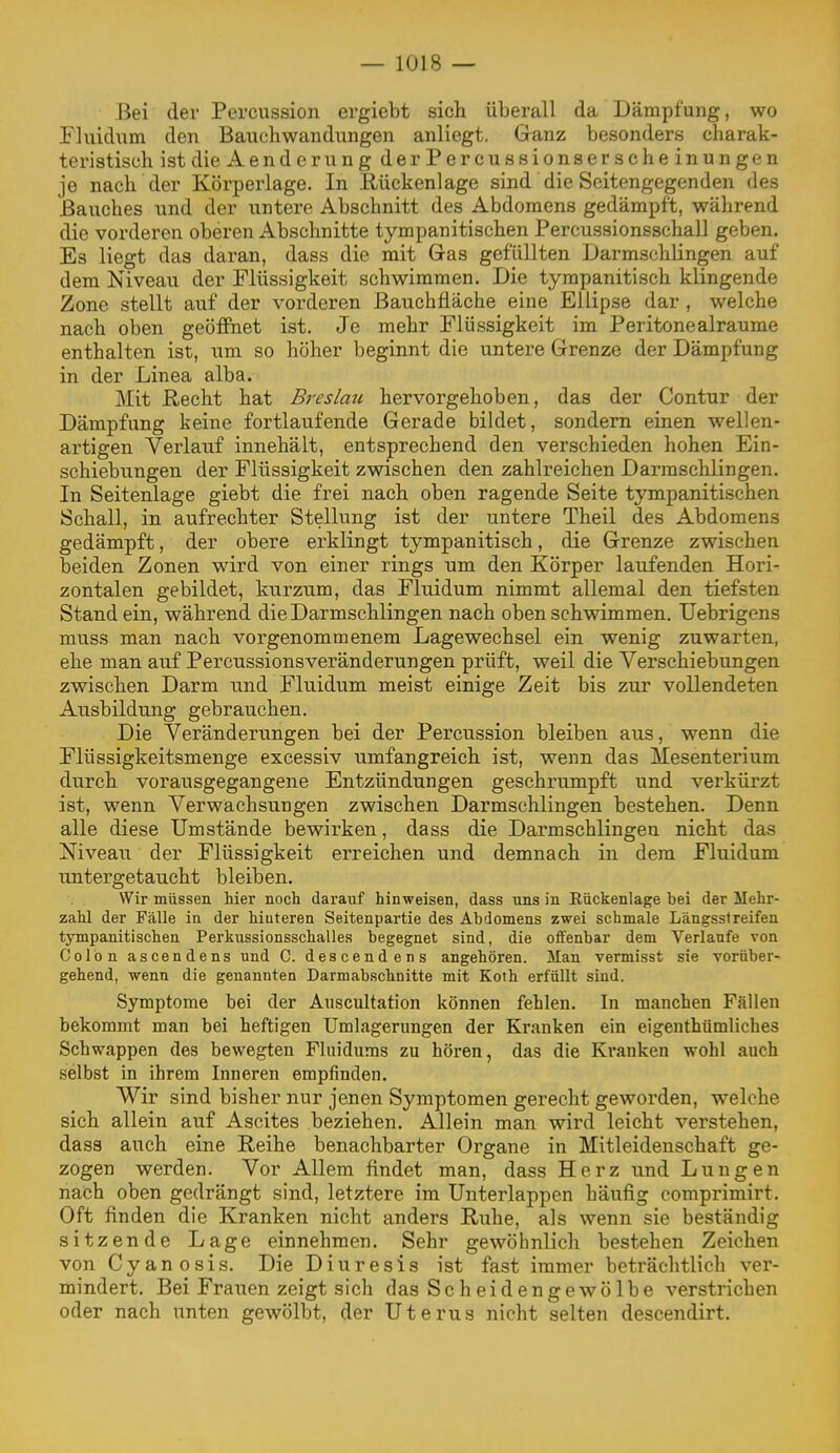 Bei der Percussion ergiebt sich überall da Dämpfung, wo Fluidum den Bauchwandungen anliegt. Ganz besonders charak- teristisch ist die A ender ungderPercussionser scheinungen je nach der Körperlage, in Rückenlage sind die Seitengegenden des Bauches und der untere Abschnitt des Abdomens gedämpft, während die vorderen oberen Abschnitte tympanitischen Percussionsschall geben. Es liegt das daran, dass die mit Gras gefüllten Darmschlingen auf dem Niveau der Flüssigkeit schwimmen. Die tyrapanitisch klingende Zone stellt auf der vorderen ßauchfläche eine Ellipse dar , welche nach oben geöffnet ist. Je mehr Flüssigkeit im Peritonealraume enthalten ist, um so höher beginnt die untere Grenze der Dämpfung in der Linea alba. Mit Recht hat Breslau hervorgehoben, das der Contur der Dämpfung keine fortlaufende Gerade bildet, sondern einen wellen- artigen Verlauf innehält, entsprechend den verschieden hohen Ein- schiebungen der Flüssigkeit zwischen den zahlreichen Darraschlingen. In Seitenlage giebt die frei nach oben ragende Seite tympanitischen Schall, in aufrechter Stellung ist der untere Theil des Abdomens gedämpft, der obere erklingt tympanitisch, die Grenze zwischen beiden Zonen wird von einer rings um den Körper laufenden Hori- zontalen gebildet, kurzum, das Fluidum nimmt allemal den tiefsten Stand ein, während die Darmschlingen nach oben schwimmen. Uebrigens muss man nach vorgenommenem Lagewechsel ein wenig zuwarten, ehe man auf Percussionsveränderungen prüft, weil die Verschiebungen zwischen Darm und Fluidum meist einige Zeit bis zur vollendeten Ausbildung gebrauchen. Die Veränderungen bei der Percussion bleiben aus, wenn die Flüssigkeitsmenge excessiv umfangreich ist, wenn das Mesenterium durch vorausgegangene Entzündungen geschrumpft und verkürzt ist, wenn Verwachsungen zwischen Darmschlingen bestehen. Denn alle diese Umstände bewirken, dass die Darmschlingeu nicht das Niveau der Flüssigkeit erreichen und demnach in dem Fluidum untergetaucht bleiben. Wir müssen hier noch darauf hinweisen, dass uns in Rückenlage bei der Mehr- zahl der Fälle in der hiuteren Seitenpartie des Abdomens zwei schmale Längsstreifen tympanitischen Perkussionsschalles begegnet sind, die offenbar dem Verlaufe von Colon ascendens und C. descendens angehören. Man vermisst sie vorüber- gehend, wenn die genannten Darmabschnitte mit Koth erfüllt sind. Symptome bei der Auscultation können fehlen. In manchen Fällen bekommt man bei heftigen Umlagerungen der Kranken ein eigenthümliches Schwappen des bewegten Fluidums zu hören, das die Kranken wohl auch selbst in ihrem Inneren empfinden. Wir sind bisher nur jenen Symptomen gerecht geworden, welche sich allein auf Ascites beziehen. Allein man wird leicht verstehen, dass auch eine Reihe benachbarter Organe in Mitleidenschaft ge- zogen werden. Vor Allem findet man, dass Herz und Lungen nach oben gedrängt sind, letztere im Unterlappen häufig comprimirt. Oft finden die Kranken nicht anders Ruhe, als wenn sie beständig sitzende Lage einnehmen. Sehr gewöhnlich bestehen Zeichen von Cyanosis. Die Diuresis ist fast immer beträchtlich ver- mindert. Bei Frauen zeigt sich das Scheidengewölbe verstrichen oder nach unten gewölbt, der Uterus nicht selten descendirt.