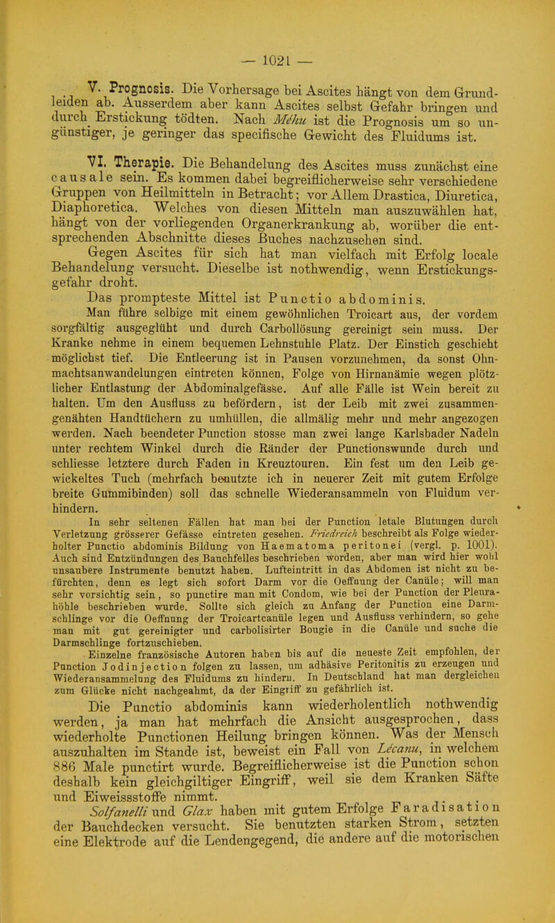 •;i Prognosis. Die Vorhersage bei Ascites hängt von dem Grund- Jeiden ab. Ausserdem aber kann Ascites selbst Grefahr bringen und durch^ Erstickung tödten. Nach M^hu ist die Prognosis um so un- günstiger, je geringer das specifische Gewicht des Fluidums ist. VI. Therapie. Die Behandelung des Ascites muss zunächst eine causale sein. Es kommen dabei begreiflicherweise sehr verschiedene Gruppen von Heilmitteln in Betracht; vor Allem Drastica, Diuretica, Diaphoretica. Welches von diesen Mitteln man auszuwählen hat, hängt von der vorliegenden Organerkrankung ab, worüber die ent- sprechenden Abschnitte dieses Buches nachzusehen sind. Gegen Ascites für sich hat man vielfach mit Erfolg locale Behandelung versucht. Dieselbe ist nothwendig, wenn Erstickungs- gefahr droht. Das prompteste Mittel ist Punctio abdominis. Man führe selbige mit einem gewöhnlichen Troicart aus, der vordem sorgfältig ausgeglüht und durch CarboUösung gereinigt sein muss. Der Kranke nehme in einem bequemen Lehnstuhle Platz. Der Einstich geschieht möglichst tief. Die Entleerung ist in Pausen vorzunehmen, da sonst Ohn- machtsanwandelungen eintreten können, Folge von Hirnanämie wegen plötz- licher Entlastung der Abdominalgefässe. Auf alle Fälle ist Wein bereit zu halten. Um den Ausfluss zu befördern, ist der Leib mit zwei zusammen- genähten Handtüchern zu umhüllen, die allmälig mehr und mehr angezogen werden. Nach beendeter Function stosse man zwei lange Karlsbader Nadeln unter rechtem Winkel durch die Ränder der Punctionswunde durch und schliesse letztere durch Faden in Kreuztouren. Ein fest um den Leib ge- wickeltes Tuch (mehrfach benutzte ich in neuerer Zeit mit gutem Erfolge breite Gummibinden) soll das schnelle Wiederansammeln von Fluidum ver- hindern. In sehr seltenen Fällen hat man bei der Function letale Blutungen durch Verletzung grösserer Gefässe eintreten gesehen. Friedreich beschreibt als Folge wieder- holter Punctio abdominis Bildung von Haematoma peritonei (vergl. p. 1001). Auch sind Entzündungen des Bauchfelles beschrieben worden, aber man wird hier wohl unsaubere Instrumente benutzt haben. Lufteintritt in das Abdomen ist nicht zu be- fürchten, denn es legt sich sofort Darm vor die Oeffnung der Canüle; will man sehr vorsichtig sein, so punctire man mit Condom, wie bei der Function der Pleura- höhle beschrieben wurde. Sollte sich gleich zu Anfang der Function eine Darni- schlinge vor die Oeflfnnng der Troicartcanüle legen und Ausfluss verhindern, so gehe man mit gut gereinigter und carbolisirter Bougie in die Canüle und suche die Darmschlinge fortzuschieben. Einzelne französische Autoren haben bis auf die neueste Zeit empfohlen, der Function Jodinjection folgen zu lassen, um adhäsive Peritonitis zu erzeugen und Wiederansammelong des Fluidums zu hindern. In Deutschland hat man dergleichen zum Glücke nicht nachgeahmt, da der Eingriff zu gefährlich ist. Die Punctio abdominis kann wiederholentHch nothwendig werden, ja man hat mehrfach die Ansicht ausgesprochen, dass wiederholte Punctionen Heilung bringen können. Was der Mensch auszuhalten im Stande ist, beweist ein Fall von Ucanu, in welchem 886 Male punctirt wurde. Begreiflicherweise ist die Punction schon deshalb kein gleichgiltiger Eingriff, weil sie dem Kranken Säfte und Eiweissstoffe nimmt. Solfanelli uvL^ Glax haben mit gutem Erfolge Faradisation der Bauchdecken versucht. Sie benutzten starken Strom, setzten eine Elektrode auf die Lendengegend, die andere auf die motorischen
