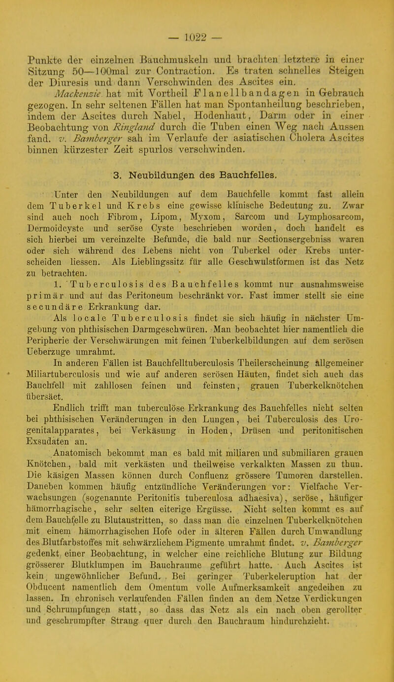 Punkte der einzelnen Bauchmuskeln und brachten letztere in einer Sitzung 50—lOOmal zur Contraction. Es traten schnelles Steigen der Diuresis und dann Verschwinden des Ascites ein. Mackenzie hat mit Vortheil Flanellbandagen in Grebrauch gezogen. In sehr seltenen Fällen hat man Spontanheilung beschrieben, indem der Ascites durch Nabel, Hodenhaut, Da,rm oder in einer Beobachtung von Ringland durch die Tuben einen Weg nach Aussen fand. V. Bamberger sah im Verlaufe der asiatischen Cholera Ascites binnen kürzester Zeit spurlos verschwinden. 3. Neubildungen des Bauchfelles. Unter den Neubildungen auf dem Bauchfelle kommt fast allein dem Tuberkel und Krebs eine gewisse klinische Bedeutung zu. Zwar sind auch noch Fibrom, Lipom, Myxom, Sarcom und Lymphosarcom, Dermoidcyste und seröse Cyste beschrieben worden, doch handelt es sich hierbei um vereinzelte Befunde, die bald nur Sectionsergebniss waren oder sich während des Lebens nicht von Tuberkel oder Krebs unter- scheiden Hessen. Als Lieblingssitz für alle Geschwulstformen ist das Netz zu betrachten. 1. Tuberculosis des Bauchfelles kommt nur ausnahmsweise primär und auf das Peritoneum beschränkt vor. Fast immer stellt sie eine secundäre Erkrankung dar. Als locale Tuberculosis findet sie sich häufig in nächster Um- gebung von phthisischen Darmgeschwüren, Man beobachtet hier namentlich die Peripherie der Verschwärungen mit feinen Tuberkelbildungen auf dem serösen Ueberzuge umrahmt. In anderen Fällen ist Bauchfelltuberculosis Theilerscheinung ällgemeiner Miliartuberculosis und wie auf anderen serösen Häuten, findet sich auch das Bauchfell mit zahllosen feinen und feinsten, grauen Tuberkelknötchen übersäet. Endlich trifft man tuberculöse Erkrankung des Bauchfelles nicht selten bei phthisischen Veränderungen in den Lungen, bei Tuberculosis des Uro- genitalapparates, bei Verkäsung in Hoden, Drüsen und peritonitischen Exsudaten an. Anatomisch bekommt man es bald mit miliaren und submiliaren grauen Knötchen., bald mit verkästen und theilweise verkalkten Massen zu thun. Die käsigen Massen können durch Confluenz grössere Tumoren darstellen. Daneben kommen häufig entzündliche Veränderungen vor: Vielfache Ver- wachsungen (sogenannte Peritonitis tuberculosa adhaesiva), seröse, häufiger hämorrhagische, selu selten eiterige Ergüsse. Nicht selten kommt es auf dem Bauchfelle zu Blutaustritten, so dass man die einzelnen Tuberkelknötchen mit einem hämorrhagischen Hofe oder in älteren Fällen durch Umwa,ndlung des Blutfarbstoflfes mit schwärzlichem Pigmente umrahmt findet, v. Bamberger gedenkt, einer Beobachtung, in welcher eine reichliche Blutung zur Bildung grösserer Blutkliimpen im Bauchraume geführt hatte. Auch Ascites ist kein, ungewöhnlicher Befund, . Bei geringer Tuberkeleruption hat der Obducent namentlich dem Omentum volle Aufmerksamkeit angedeihen zu lassen. In chronisch verlaufenden Fällen finden an dem Netze Verdickungen und Schrumpfungen statt, so dass das Netz als ein nach oben gerollter und geschrumpfter Strang quer durch den Bauchraum hindurchzieht.