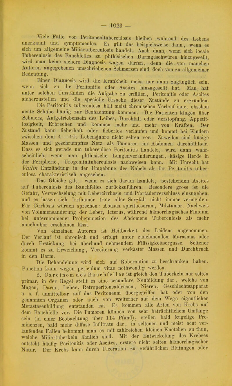 Viele Fälle von Peritonealtuberculosis bleiben während des Lebens unerkannt und symptomenlos. Es gilt das beispielsweise dann, wenn es sich um allgemeine Miliartuberculosis handelt. Auch dann, wenn sich locale Tuberculosis des Bauchfelles zu phthisischen Darmgeschwüren hinzugesellt, wird man keine sichere Diagnosis wagen dürfen, denn die von manchen Autoren angegebenen umschriebeneu Schmerzen sind doch von zu allgemeiner Bedeutung. Einer Diagnosis wird die Krankheit meist nur dann zugänglich sein, wenn sich zu ihr Peritonitis oder Ascites hinzugesellt hat. Man hat unter solchen Umständen die Aufgabe zu erfüllen, Peritonitis oder Ascites sicherzustellen und die specielle Ursache dieser Zustände zu ergründen. Die Peritonitis tuberculosa hält meist chronischen Verlauf inne, obschon acute Schübe häufig zur Beobachtung kommen. Die Patienten klagen über Sehmerz, Aufgetriebensein des Leibes, Durchfall oder Verstopfung, Appetit- losigkeit, Erbrechen und kommen mehr und mehr von Kräften. Der Zustand kann fieberhaft oder fieberlos verlaufen und kommt bei Kindern zwischen dem 4.—10. Lebensjahre nicht selten vor. Zuweilen sind käsige Massen und geschrumpftes Netz als Tumoren im Abdomen durchfühlbar. Dass es sich gerade um tuberculöse Peritonitis handelt, wird dann wahr- scheinlich, wenn man phthisische Lungenveränderungen, käsige Herde in der Peripherie, Urogenitaltuberculosis nachweisen kann. Mit Unrecht hat Vallin Entzündung in der Umgebung des Nabels als für Peritonitis tuber- culosa charakteristisch angesehen. Das Gleiche gilt, wenn es sich darum handelt, bestehenden Ascites auf Tuberculosis des Bauchfelles zurückzuführen. Besonders gross ist die Gefahr, Verwechselung mit Lebercirrhosis und Pfortaderverschluss einzugehen, und es lassen sich Irrthümer trotz aller Sorgfalt nicht immer vermeiden. Für Cirrhosis würden sprechen: Abusus spirituosorum, Milztumor, Nachweis von Volumensänderung der Leber, Icterus, während hämorrhagisches Fluidum bei unternommener Probepunetion des Abdomens Tuberculosis als mehr annehmbar erscheinen lässt. Von einzelnen Autoren ist Heilbarkeit des Leidens angenommen. Der Verlauf ist chronisch und erfolgt unter zunehmendem Marasmus oder durch Erstickung bei überhand nehmendem Flüssigkeitsergusse. Seltener kommt es zu Erweichung, Vereiterung verkäster Massen und Durchbruch in den Darm. Die Behandelung wird sich auf Roborantien zu beschränken haben. Function kann wegen periculum vitae nothwendig werden. 2. CarcinomdesBauchfellesist gleich den Tuberkeln nur selten primär, in der Regel stellt es eine secundäre Neubildung dar, welche von Magen, Darm, Leber, Retroperitonealdrüsen, Nieren, Geschlechtsapparat u. s. f. unmittelbar auf das Peritoneum übergegriffen hat oder von den genannten Organen oder auch von weiterher auf dem Wege eigentlicher Metastasenbildung entstanden ist. Es kommen alle Arten von Krebs auf dem Bauchfelle vor. Die Tumoren können von sehr beträchtlichem Umfange sein (in einer Beobachtung über 114 Pfund), stellen bald kugelige Pro- minenzen, bald mehr diffuse Infiltrate dar, in seltenen und raeist acut ver- laufenden Fällen bekommt man es mit zahlreichen kleinen Knötchen zu thun, welche Miliartuberkeln ähnlich sind. Mit der Entwickelung des Krebses entsteht häufig Peritonitis oder Ascites, erstere nicht selten hämorriiagischer Natur. Der Krebs kann durch Ulceration zu gefährlichen Blutungen oder