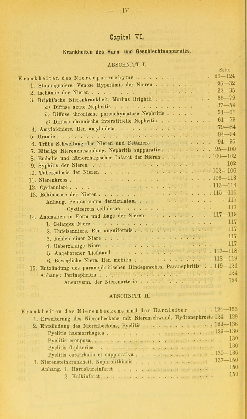 Capitel VI. Krankheiten des Harn- und Geschlechtsapparates. ABSCHNITT I. Seite Krankheiten des Nierenparenchyms 26—124 1. Stauungsniere, Venöse Hyperämie der Nieren 26—32 2. Ischämie der Nieren 32 35 3. Bright'sche Nierenkrankheit, Morbus Brightii 36—79 a) Diffuse acate Nephritis 37 54 b) Diffuse chronische parenchymatöse Nephritis 54:—61 Diffuse chronische interstitielle Nephritis 61 79 4. Amyloidniere. Ren amyloideus 8^ 5. Urämie 84—94 6. Trübe Schwellung der Nieren und Fettniere 94—95 7. Eiterige Nierenentzündung. Nephritis suppurativa 95—100 8. Embolie und hämorrhagischer Infarct der Nieren 100—Ii'2 9. Syphilis der Nieren 1G2 10. Tuberculosis der Nieren 106 11. Nierenkrebs 106—113 12. Cystenniere • 113 114 13. Echinococc der Nieren 11° Anhang. Pentastomum denticulatum 117 Cysticercus cellulosae H7 14. Anomalien in Form und Lage der Nieren 117—119 1. Gelappte Niere «■* 2 Hufeisenniere. Ren unguiformis 117 117 3. Fehlen einer Niere 1LI 4. Ueberzählige Niere 5. Angeborener Tiefstand 117—118 6. Bewegliche Niere. Ren mobilis U8 119 15. Entzündung des paranephritischen Bindegewebes. Paranephritis . . L19—124 Anhang: Perinephritis 1^4 Aneurysma der Nierenarterie .... 1^4 ABSCHNITT EL Krankheiten des Nierenbeckens und der Harnleiter . . . .124—153 i Erweiterung des Nierenbeckens mit Nierenschwund. Hydronephrosis 124—129 2. Entzündung des Nierenbeckens, Pyelitis • • 129 iß» Pyelitis haemorrhagica '29 130 1 ort Pyelitis crouposa Pyelitis diphterica Pyelitis catarrhalis et suppurativa 130 136 3. Nierensteinkrankheit. Nephrolithiasis 137 150 Anhang. 1. Harnsäureinfarct ™ 2. Kalkinfarct 1&0