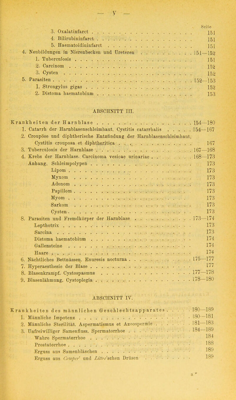 Seite 3. Oxalatinfarct 15] 4. Bilirubininfarct ]51 5. Haematoidininfarct ]5[ 4. Neubildungen in Nierenbecken und Ureteren 151—152 1. Tuberculosis . 151 2. Carcinom 152 3. Cysten . ;i.^nj,,v. . . . ■« ■>•!,•«>.: 152 5. Parasiten 152 153 1. Strongylus gigas 152 2. Distoma haematobium 153 ABSCHNITT III. Krankheiten der Harnblase 154—180 1. Catarrh der Harnblasenschleimhaut. Cystitis catarrhalis 154—167 2. Croupöse und diphtherische Entzündung der Harnblasenschleimhaut. Cystitis crouposa et diphtheritica . . ^ 167 3. Tuberculosis der Harnblase 167—168 4. Krebs der Harnblase. Carcinoma vesicae urinariae 168—173 Anhang. Schleimpolypen 173 Lipom 173 Myxom ; 173 Adenom 173 Papillom ; . . 173 Myom . «whri|*v*watw»^>»''V---i't . 173 Sarkom 173 Cysten. :?n,.?> •>!,.• . . 173 8. Parasiten und Fremdkörper der Harnblase 173—174 Lepthotrix t 173 Sarcina 173 Distoma haematobium 174 Gallensteine 174 Haare 174 6. Nächtliches Bettnässen. Enuresis nocturna 175—177 7. Hyperaesthesie der Blase 177 8. Blasenkrampf. Cystospasmus 177—178 9. Blasenlähmung. Cystoplegia 178—180 ABSCHNITT IV. Krankheiten des männlichen Geschlechtsapparates 180—189 1. Männliche Impotenz 180 —181 2. Männliche Sterilität. Aspermatismus et Azoospermie 181 183 3. Unfreiwilliger Samenflnss. Spermatorrhoe 184—189 Wahre Spermatorrhoe Prostatorrhoe. . . . Erguss aus Samenbläschen '™ Erguss aus Cowper1 und Litt/eschen Drüsen 189 a *