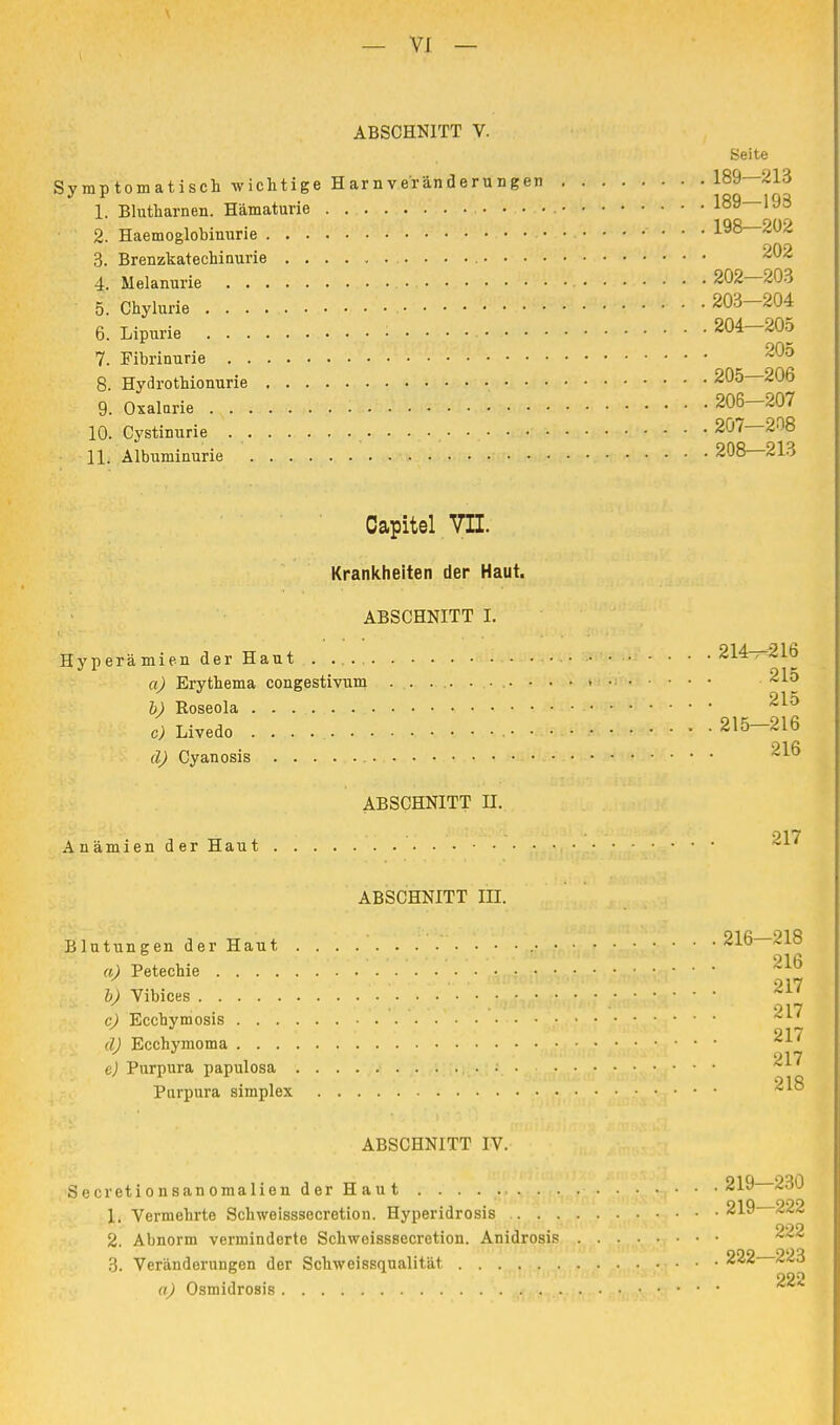 ABSCHNITT V. Seite Symptomatisch wichtige Harn Veränderungen 189—213 1. Blutharnen. Hämaturie . ...... 189—193 2. Haemoglobiuurie ........... 198—2Ü2 3. Brenzkatechinurie 202 4. Melanurie 202—203 5. Chylurie . . . . '• , 203—204 6. Lipurie 204-205 7. Fibrinurie 20° 8. Hydrothionurie 205—206 9. Oxalurie • 206-207 10. Cystinurie 207—208 11. Albuminurie 208—213 Oapitel VII. Krankheiten der Haut. ABSCHNITT I. Hyperämien der Haut . - ...... 214—216 a) Erythema congestivum 215 h) Roseola 21° c) Livedo . . . 215—216 91fi d) Cyanosis ABSCHNITT II. • - 917 Anämien der Haut *AI ABSCHNITT III. Blutungen der Haut 216—218 a) Petechie 216 217 b) Vibices • * ' . • 017 c) Ecchymosis 217 d) Ecchymoma e) Purpura papulosa ^ Purpura simplex 218 ABSCHNITT IV. Secretionsanomalien der Haut 219 230 1. Vermehrte Schweisssecretion. Hyperidrosis 219 222 00g 2. Abnorm verminderte Schweisssecretion. Anidrosis 3. Veränderungen der Schweissqualität 222 223 a) Osmidrosis 22