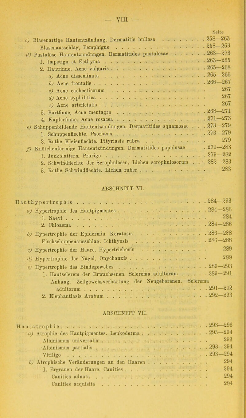 Seite c) Blasenartige Hautentzündung. Dermatitis bullosa 258—263 Blasenausschlag, Pemphigus 258—263 (/) Pustulöse Hautentzündungen. Dermatitides pustulosae 263—273 1. Impetigo et Ecthyma 263—265 2. Hautfinne. Acne vulgaris 265 268 a) Acne disseminata 265—266 b) Acne frontalis 266—267 c) Acne cachecticorum 267 d) Acne syphilitica 267 e) Acne arteücialis 267 3. Bartfinne. Acne mentagra 268—271 4. Knpferfinne. Acne rosacea 271—273 e) Schuppenbildende Hautentzündungen. Dermatitides squamosae . . . 273—279 1. Schuppenflechte. Psoriasis 273—279 2. Bothe Kleienflechte. Pityriasis rubra 279 f) Knötchenförmige Hautentzündungen. Dermatitides papulosae . . 279—283 1. Jnckblattern. Prurigo 279—282 2. Schwindflechte der Scrophulösen. Liehen scrophulosorum . . . 282—283 3. Bothe Schwindflechte. Liehen ruber 283 ABSCHNITT VI. Hauthypertrophie 284—293 a) Hypertrophie des Hautpigmentes 284 286 1. Naevi . . . ■ 284 2. Chloasma 284—286 b) Hypertrophie der Epidermis Keratosis 286—288 Fischschuppenausschlag. Ichthyosis 286—288 c) Hypertrophie der Haare. Hypertrichosis 289 d) Hypertrophie der Nägel. Onychauxis 289 e) Hypertrophie des Bindegewebes 289—293 1. Hautsclerem der Erwachsenen. Sclerema adultorum 289—291 Anhang. Zellgewebsverhärtung der Neugeborenen. Sclerema adultorum .291—292 2. Elephantiasis Arabum 292—293 ABSCHNITT VII. Hautatrophie . 293 296 a) Atrophie des Hautpigmentes. Leukoderma 293—294 Albinismus universalis 293 Albinismns partialis 293—294 Vitiligo . . v 293-294 b) Atrophische Veränderungen an den Haaren 294 1. Ergrauen der Haare. Canities 294 Canities adnata 294 Canities acquisita 294