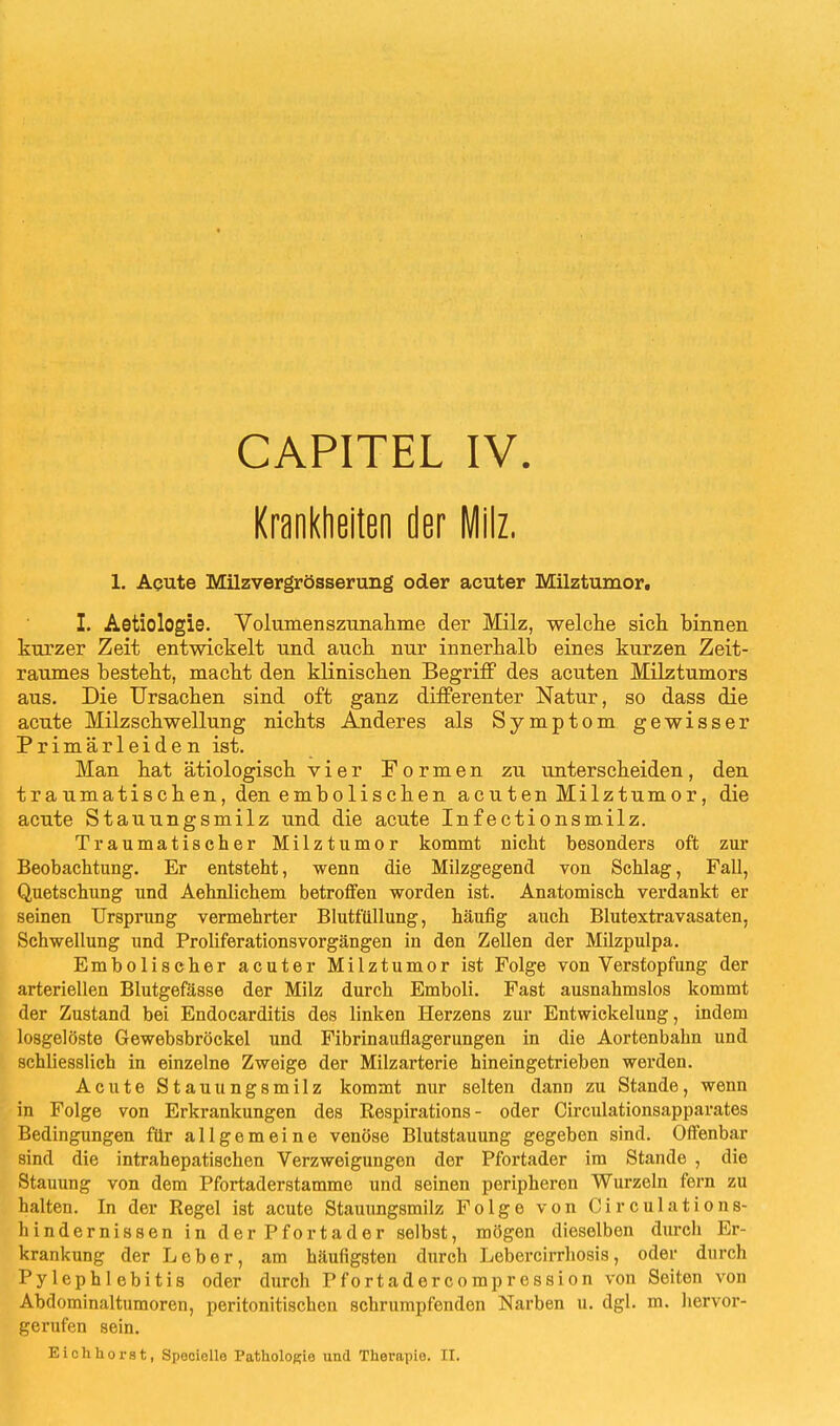 CAPITEL IV Krankheiten der Milz. 1. Acute Milzvergrösserung oder acuter Milztumor. I. Aetiologie. Volumenszunahme der Milz, welche sich binnen kurzer Zeit entwickelt und auch nur innerhalb eines kurzen Zeit- raumes besteht, macht den klinischen Begriff des acuten Milztumors aus. Die Ursachen sind oft ganz differenter Natur, so dass die acute Milzschwellung nichts Anderes als Symptom gewisser Primärleiden ist. Man hat ätiologisch vier Formen zu unterscheiden, den traumatischen, den embolischen acuten Milztumor, die acute Stauungsmilz und die acute Infectionsmilz. Traumatischer Milztumor kommt nicht besonders oft zur Beobachtung. Er entsteht, wenn die Milzgegend von Schlag, Fall, Quetschung und Aehnlichem betroffen worden ist. Anatomisch verdankt er seinen Ursprung vermehrter Blutfullung, häufig auch Blutextravasaten, Schwellung und Proliferationsvorgängen in den Zellen der Milzpulpa. Embolischer acuter Milztumor ist Folge von Verstopfung der arteriellen Blutgefässe der Milz durch Emboli. Fast ausnahmslos kommt der Zustand bei Endocarditis des linken Herzens zur Entwickelung, indem losgelöste Gewebsbröckel und Fibrinauflagerungen in die Aortenbahn und schliesslich in einzelne Zweige der Milzarterie hineingetrieben werden. Acute Stauungsmilz kommt nur selten dann zu Stande, wenn in Folge von Erkrankungen des Respirations - oder Circulationsapparates Bedingungen für allgemeine venöse Blutstauung gegeben sind. Offenbar sind die intrahepatischen Verzweigungen der Pfortader im Stande , die Stauung von dem Pfortaderstamme und seinen peripheren Wurzeln fern zu halten. In der Regel ist acute Stauungsmilz Folge von Circulations- liindernissen in der Pfortader selbst, mögen dieselben durch Er- krankung der Leber, am häufigsten durch Lebercirrhosis, oder durch Pylephlebitis oder durch Pfortadercompression von Seiten von Abdominaltumoren, peritonitischen schrumpfenden Narben u. dgl. m. hervor- gerufen sein. Eich hörst, Speciclle Pathologie und Therapie. II.