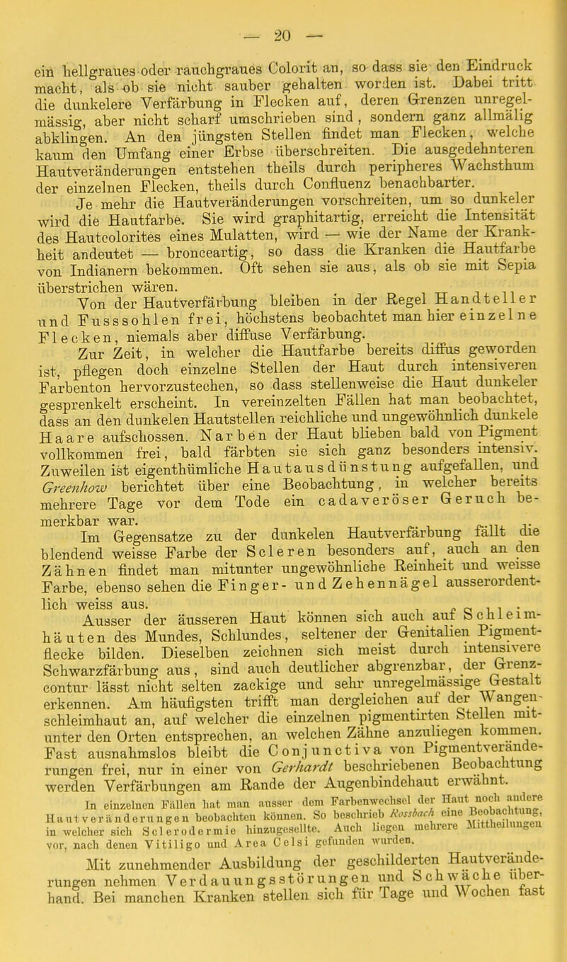 ein hellgraues oder rauchgraues Colorit an, so dass sie den Eindruck macht, als ob sie nicht sauber gehalten worden ist. Dabei tritt die dunkelere Verfärbung in Flecken auf, deren Grenzen unregel- mässig, aber nicht scharf umschrieben sind , sondern ganz allmähg abklingen. An den jüngsten Stellen findet man Flecken, welche kaum den Umfang einer Erbse überschreiten. Die ausgedehnteren Hautveränderungen entstehen theils durch peripheres Wachsthum der einzelnen Flecken, theils durch Confluenz benachbarter. Je mehr die Haut Veränderungen vorschreiten, um so dunkeler wird die Hautfarbe. Sie wird graphitartig, erreicht die Intensität des Hautcolorites eines Mulatten, wird — wie der Name der Krank- heit andeutet — bronceartig, so dass die Kranken die Hautfarbe von Indianern bekommen. Oft sehen sie aus, als ob sie mit Sepia überstrichen wären. Von der Hautverfärbung bleiben m der Regel Hand teil er und Fusssohlen frei, höchstens beobachtet man hier einzel ne Flecken, niemals aber diffuse Verfärbung. Zur Zeit, in welcher die Hautfarbe bereits diffus geworden ist, pflegen doch einzelne Stellen der Haut durch intensiveren Fa'rbenton hervorzustechen, so dass stellenweise die Haut dunkeler gesprenkelt erscheint. In vereinzelten Fällen hat man beobachtet, dass an den dunkelen Hautstellen reichliche und ungewöhnlich dunkele Haare aufschössen. Narben der Haut blieben bald von Pigment vollkommen frei, bald färbten sie sich ganz besonders intensiv. Zuweilen ist eigenthümliche Hautausdünstung aufgefallen, und Greenhow berichtet über eine Beobachtung, in welcher bereits mehrere Tage vor dem Tode ein cadaveröser Geruch be- merkbar war. . Im Gegensatze zu der dunkelen Haut Verfärbung lallt die blendend weisse Farbe der Scleren besonders auf, auch an den Zähnen findet man mitunter ungewöhnliche Reinheit und weisse Farbe, ebenso sehen die Finger- undZehennägel ausserordent- lich weiss aus. . Ausser der äusseren Haut können sich auch aut bcüleim- häuten des Mundes, Schlundes, seltener der Genitalien Pigment- flecke bilden. Dieselben zeichnen sich meist durch intensivere Schwarzfärbung aus, sind auch deutlicher abgrenzbar, der Grenz- contur lässt nicht selten zackige und sehr unregelmassige Gestalt erkennen. Am häufigsten trifft man dergleichen auf der Wangeii- schleimhaut an, auf welcher die einzelnen pigmentirten Stellen mit- unter den Orten entsprechen, an welchen Zähne anzuliegen kommen. Fast ausnahmslos bleibt die Conjunctiva von Pigmentverande- rungen frei, nur in einer von Gerhardt beschriebenen Beobachtung werden Verfärbungen am Rande der Augenbindehaut erwähnt. In einzelnen Fällen hat man ausser dem Farbenwechsel der Haut noch andere Hantveränderungen beobachten können. So beschrieb Rossbach eine ^^Jto^ in welcher sich Sclerodermie hinzugeselltc. Auch hegen mehrere Mitteilungen vor, nach denen Vitiligo und Area Celsi gefunden wurden. Mit zunehmender Ausbildung der geschilderten Hautverände- rungen nehmen Verdauungsstörungen und Schwache über- hand. Bei manchen Kranken stellen sich für Tage und Wochen fast