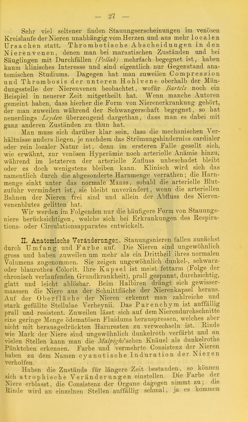 Sehr viel seltener finden Stauungserscheinungen im venösen Kreisläufe der Nieren unabhängig vom Herzen und aus mehr localen Ursachen statt. Thrombotische Abscheidungen in den Nierenvenen, denen man bei marastischen Zuständen und bei Säuglingen mit Durchfällen (Pollak) mehrfach begegnet ist, haben kaum klinisches Interesse und sind eigentlich nur Gegenstand ana- tomischen Studiums. Dagegen hat man zuweilen Compression und Thrombosis der unteren Hohlvene oberhalb der Mün- dungsstelle der Nierenvenen beobachtet, wofür Bartels noch ein Beispiel in neuerer Zeit mitgetheilt hat. Wenn manche Autoren gemeint haben, dass hierher die Form von Nierenerkrankung gehört, der man zuweilen während der Schwangerschaft begegnet, so hat neuerdings Leyden überzeugend dargethan, dass man es dabei mit ganz anderen Zuständen zu thun hat. Man muss sich darüber klar sein, dass die mechanischen Ver- hältnisse anders liegen, je nachdem das Strömungshinderniss cardialer oder rein localer Natur ist, denn im ersteren Falle gesellt sich, wie erwähnt, zur venösen Hyperämie noch arterielle Anämie hinzu, während im letzteren der arterielle Zufluss unbeschadet bleibt oder es doch wenigstens bleiben kann. Klinisch wird sich das namentlich durch die abgesonderte Harnmenge verrathen; ^ die Harn- menge sinkt unter das normale Maass, sobald die arterielle Blut- zufuhr vermindert ist, sie bleibt unverändert, wenn die arteriellen Bahnen der Nieren frei sind und allein der Abfluss des Nieren- venenblutes gelitten hat. Wir werden im Folgenden nur die häufigere Form von Stauungs- niere berücksichtigen, welche sich bei Erkrankungen des Respira- tions- oder Circulationsapparates entwickelt. II. Anatomische Veränderungen. Stauungsnieren fallen zunächst durch Umfang und Farbe auf. Die Nieren sind ungewöhnlich gross und haben zuweilen um mehr als ein Drittheil!ihres normalen. Volumens zugenommen. Sie zeigen ungewöhnlich dunkel-, schwarz- oder blaurothes Colorit. Ihre Kapsel ist meist fettarm (Folge der chronisch verlaufenden Grundkrankheit), prall gespannt, durchsichtig, glatt und leicht ablösbar. Beim Halbiren drängt sich gewisser- maassen die Niere aus der Schnittfläche der Nierenkapsel heraus. Auf der Oberfläche der Nieren erkennt man zahlreiche und stark gefüllte Stellulae Verheynii. Das Parenchym ist auffällig prall und resistent. Zuweilen lässt sich auf dem Nierendurchschnitte eine geringe Menge ödematösen Fluidums herauspressen, welches aber nicht mit herausgedrückten Harnresten zu verwechseln ist. Rinde wie Mark der Niere sind ungewöhnlich dunkelroth verfärbt und an vielen Stellen kann man die Malpighi'%qX\%vl Knäuel als dunkelrotke Pünktchen erkennen. Farbe und vermehrte Consistenz der Nieren haben zu dem Namen cyanotische Induration der Nieren verholfen. Haben die Zustände für längere Zeit bestanden, so können sich atrophische Veränderungen einstellen. Die Farbe der Niere erblasst, die Consistenz der Organe dagegen nimmt zu; die Rinde wird an einzelnen Stellen auffällig schmal, ja es kommen