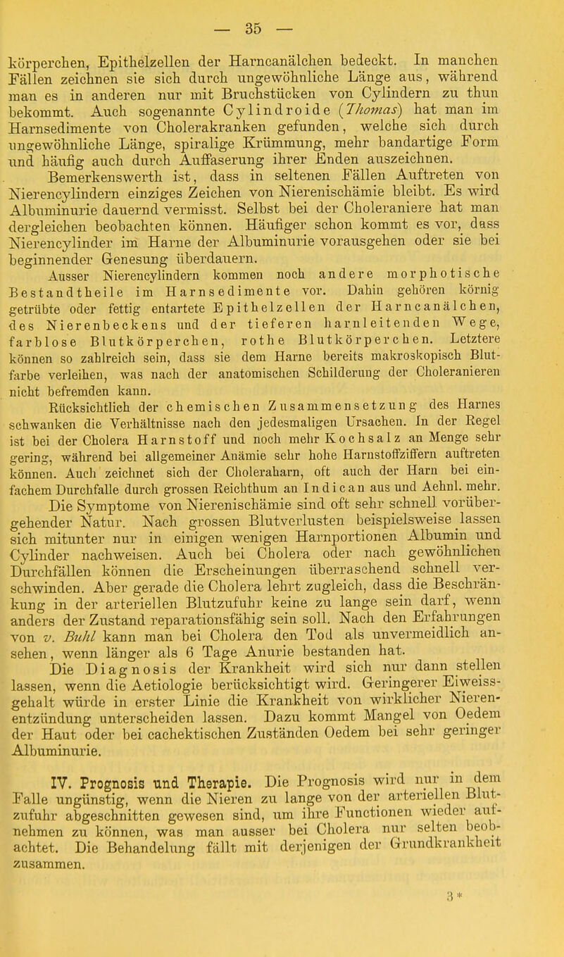 körperchen, Epitkelzellen der Harncanälchen bedeckt. In manchen Fällen zeichnen sie sich durch ungewöhnliche Länge aus, während man es in anderen nur mit Bruchstücken von Cylindern zu thun bekommt. Auch sogenannte Cylindroide {Thomas) hat man im Harnsedimente von Cholerakranken gefunden, welche sich durch ungewöhnliche Länge, spiralige Krümmung, mehr bandartige Form und häufig auch durch Auffaserung ihrer Enden auszeichnen. Bemerkenswerth ist, dass in seltenen Fällen Auftreten von Nierencylindern einziges Zeichen von Nierenischämie bleibt. Es wird Albuminurie dauernd vermisst. Selbst bei der Choleraniere hat man dergleichen beobachten können. Häufiger schon kommt es vor,_ dass Nierencylinder im Harne der Albuminurie vorausgehen oder sie bei beginnender Genesung überdauern. Ausser Nierencylindern kommen noch andere morphotische Bestandteile im Harnsedimente vor. Dahin gehören körnig getrübte oder fettig entartete Epithelzellen der Harncanälchen, des Nierenbeckens und der tieferen harnleitenden Wege, farblose Blutkörperchen, rothe Blutkörperchen. Letztere können so zahlreich sein, dass sie dem Harne bereits makroskopisch Blut- farbe verleihen, was nach der anatomischen Schilderung der Choleranieren nicht befremden kann. Rücksichtlich der chemischen Zusammensetzung des Harnes schwanken die Verhältnisse nach den jedesmaligen Ursachen. In der Regel ist bei der Cholera Harnstoff und noch mehr Kochsalz an Menge sehr gering, während bei allgemeiner Anämie sehr hohe Hanistoffziffern auftreten können. Auch zeichnet sich der Choleraharn, oft auch der Harn bei ein- fachem Durchfalle durch grossen Reicbthum an Indican aus und Aehnl. mehr. Die Symptome von Nierenischämie sind oft sehr schnell, vorüber- gehender Natur. Nach grossen Blutverlusten beispielsweise lassen sich mitunter nur in einigen wenigen Harnportionen Albumin und Cylinder nachweisen. Auch bei Cholera oder nach gewöhnlichen Durchfällen können die Erscheinungen überraschend schnell ver- schwinden. Aber gerade die Cholera lehrt zugleich, dass die Beschrän- kung in der arteriellen Blutzufuhr keine zu lange sein darf, wenn anders der Zustand reparationsfähig sein soll. Nach den Erfahrungen von v. Buhl kann man bei Cholera den Tod als unvermeidlich an- sehen, wenn länger als 6 Tage Anurie bestanden hat. Die Diagnosis der Krankheit wird sich nur dann stellen lassen, wenn die Aetiologie berücksichtigt wird. Geringerer Eiweiss- gehalt würde in erster Linie die Krankheit von wirklicher Nieren- entzündung unterscheiden lassen. Dazu kommt Mangel von Oedem der Haut oder bei cachektischen Zuständen Oedem bei sehr geringer Albuminurie. IV. Prognosis und Therapie. Die Prognosis wird nur in dem Falle ungünstig, wenn die Nieren zu lange von der arteriellen Blut- zufuhr abgeschnitten gewesen sind, um ihre Functionen wieder aut- nehmen zu können, was man ausser bei Cholera nur selten beob- achtet. Die Behandlung fällt mit derjenigen der Grundkrankheit zusammen. 3 *