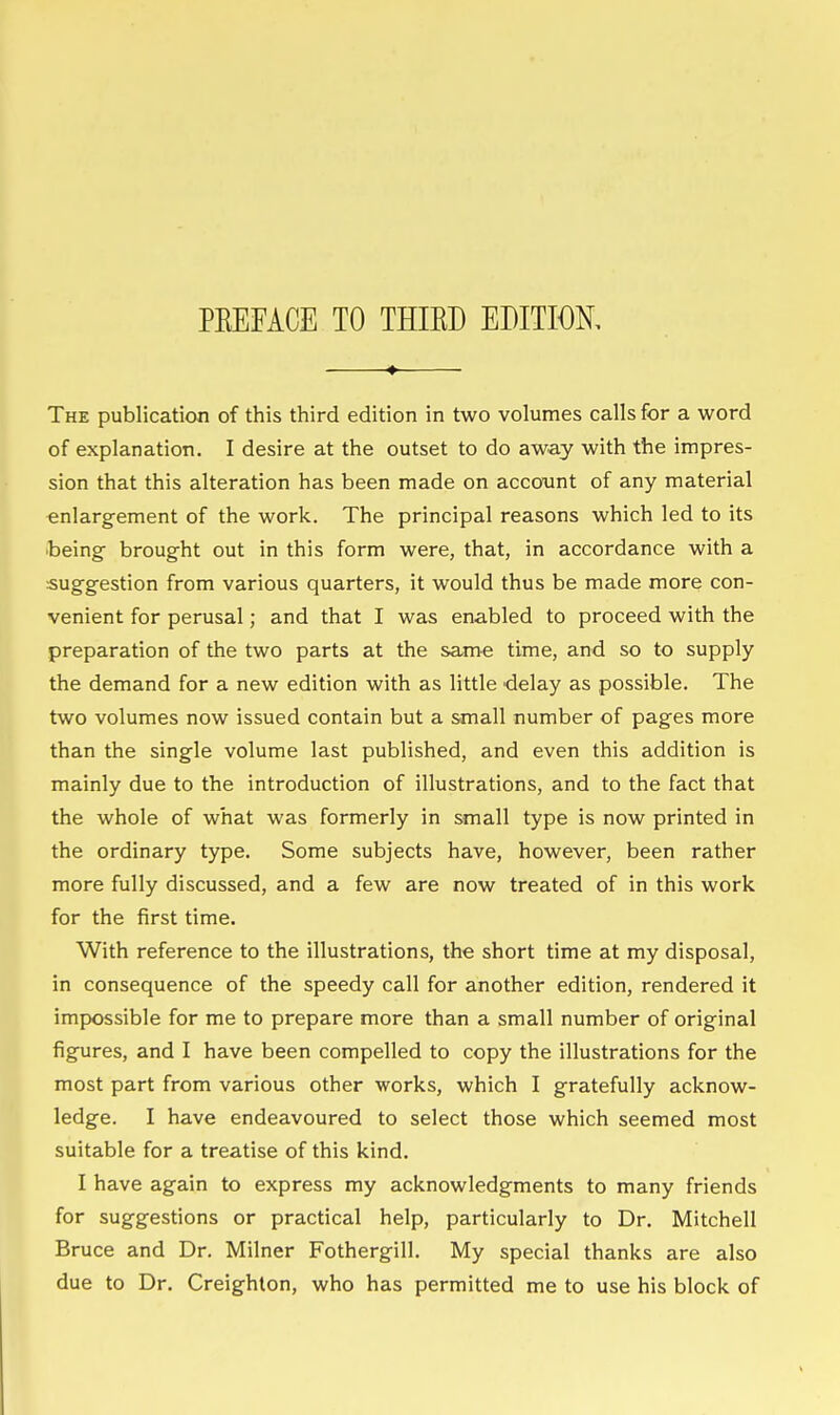 PEEFACE TO THIED EDITION, The publication of this third edition in two volumes calls for a word of explanation. I desire at the outset to do away with the impres- sion that this alteration has been made on account of any material enlargement of the work. The principal reasons which led to its being- brought out in this form were, that, in accordance with a suggestion from various quarters, it would thus be made more con- venient for perusal; and that I was enabled to proceed with the preparation of the two parts at the Scime time, and so to supply the demand for a new edition with as little delay as possible. The two volumes now issued contain but a small number of pages more than the single volume last published, and even this addition is mainly due to the introduction of illustrations, and to the fact that the whole of what was formerly in small type is now printed in the ordinary type. Some subjects have, however, been rather more fully discussed, and a few are now treated of in this work for the first time. With reference to the illustrations, the short time at my disposal, in consequence of the speedy call for another edition, rendered it impossible for me to prepare more than a small number of original figures, and I have been compelled to copy the illustrations for the most part from various other works, which I gratefully acknow- ledge. I have endeavoured to select those which seemed most suitable for a treatise of this kind. I have again to express my acknowledgments to many friends for suggestions or practical help, particularly to Dr. Mitchell Bruce and Dr. Milner Fothergill. My special thanks are also due to Dr. Creighton, who has permitted me to use his block of