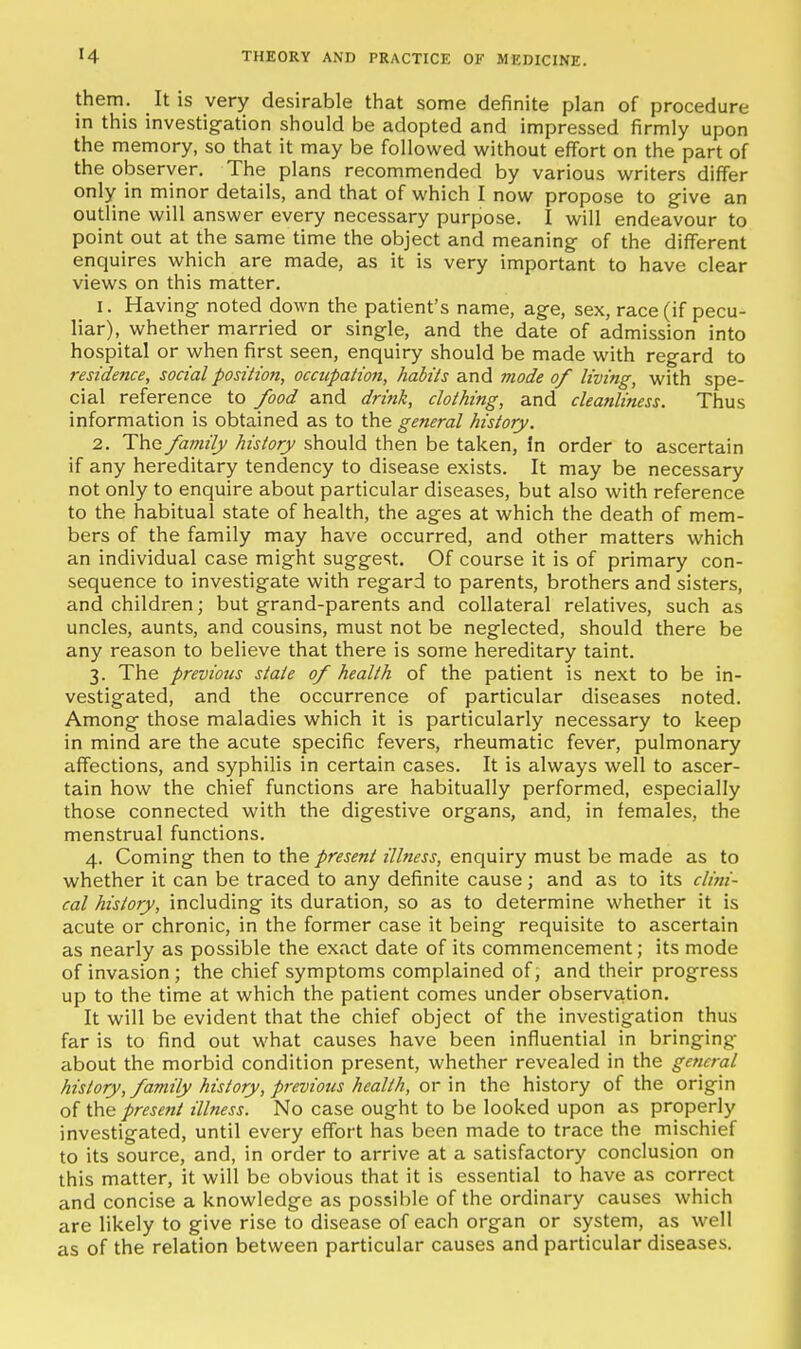 them. It is very desirable that some definite plan of procedure in this investigation should be adopted and impressed firmly upon the memory, so that it may be followed without effort on the part of the observer. The plans recommended by various writers differ only in minor details, and that of which I now propose to give an outline will answer every necessary purpose. I will endeavour to point out at the same time the object and meaning of the different enquires which are made, as it is very important to have clear views on this matter. 1. Having noted down the patient's name, age, sex, race (if pecu- liar), whether married or single, and the date of admission into hospital or when first seen, enquiry should be made with regard to residence, social position, occupation, habits and mode of living, with spe- cial reference to food and drink, clothing, and cleanliness. Thus information is obtained as to the general history. 2. The family history should then be taken, in order to ascertain if any hereditary tendency to disease exists. It may be necessary not only to enquire about particular diseases, but also with reference to the habitual state of health, the ages at which the death of mem- bers of the family may have occurred, and other matters which an individual case might suggest. Of course it is of primary con- sequence to investigate with regard to parents, brothers and sisters, and children; but grand-parents and collateral relatives, such as uncles, aunts, and cousins, must not be neglected, should there be any reason to believe that there is some hereditary taint. 3. The previous state of health of the patient is next to be in- vestigated, and the occurrence of particular diseases noted. Among those maladies which it is particularly necessary to keep in mind are the acute specific fevers, rheumatic fever, pulmonary affections, and syphilis in certain cases. It is always well to ascer- tain how the chief functions are habitually performed, especially those connected with the digestive organs, and, in females, the menstrual functions. 4. Coming then to the present illness, enquiry must be made as to whether it can be traced to any definite cause; and as to its clini- cal history, including its duration, so as to determine whether it is acute or chronic, in the former case it being requisite to ascertain as nearly as possible the exact date of its commencement; its mode of invasion ; the chief symptoms complained of, and their progress up to the time at which the patient comes under observation. It will be evident that the chief object of the investigation thus far is to find out what causes have been influential in bringing about the morbid condition present, whether revealed in the general history, family history, previous health, ox-\r\ the history of the origin of the present illness. No case ought to be looked upon as properly investigated, until every effort has been made to trace the mischief to its source, and, in order to arrive at a satisfactory conclusion on this matter, it will be obvious that it is essential to have as correct and concise a knowledge as possible of the ordinary causes which are likely to give rise to disease of each organ or system, as well as of the relation between particular causes and particular diseases.