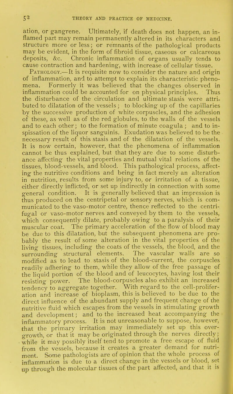 ation, or gangrene. Ultimately, if death does not happen, an in- flamed part may remain permanently altered in its characters and structure more or less; or remnants of the patholog-ical products may be evident, in the form of fibroid tissue, caseous or calcareous deposits, &c. Chronic inflammation of org-ans usually tends to cause contraction and hardening^, with increase of cellular tissue. Pathology.—It is requisite now to consider the nature and origin of inflammation, and to attempt to explain its characteristic pheno- mena. Formerly it was believed that the changes observed in inflammation could be accounted for on physical principles. Thus the disturbance of the circulation and ultimate stasis were attri- buted to dilatation of the vessels ; to blocking up of the capillaries by the successive production of white corpuscles, and the adhesion of these, as well as of the red globules, to the walls of the vessels and to each other; to the formation of minute coagula ; and to in- spissation of the liquor sanguinis. Exudation was believed to be the necessary result of this stasis and of the dilatation of the vessels. It is now certain, however, that the phenomena of inflammation cannot be thus explained, but that they are due to some disturb- ance affecting the vital properties and mutual vital relations of the tissues, blood-vessels, and blood. This pathological process, affect- ing the nutritive conditions and being in fact merely an alteration in nutrition, results from some injury to, or irritation of a tissue, either directly inflicted, or set up indirectly in connection with some general condition. It is generally believed that an impression is thus produced on the centripetal or sensory nerves, which is com- municated to the vaso-motor centre, thence reflected to the centri- fugal or vaso-motor nerves and conveyed by them to the vessels, which consequently dilate, probably owing to a paralysis of their muscular coat. The primary acceleration of the flow of blood may be due to this dilatation, but the subsequent phenomena are pro- bably the result of some alteration in the vital properties of the living tissues, including the coats of the vessels, the blood, and the surrounding structural elements. The vascular walls are so modified as to lead to stasis of the blood-current, the corpuscles readily adhering to them, while they allow of the free passage of the liquid portion of the blood and of leucocytes, having lost their resisting power. The blood-corpuscles also exhibit an increased tendency to aggregate together. With regard to the cell-prolifer- ation and increase of bioplasm, this is believed to be due to the direct influence of the abundant supply and frequent change of the nutritive fluid which escapes from the vessels in stimulating growth and development; and to the increased heat accompanying the inflammatory process. It is not unreasonable to suppose, however, that the primary irritation may immediately set up this over- growth, or that it may be originated through the nerves directly; • while it may possibly itself tend to promote a free escape of fluid i from the vessels, because it creates a greater demand for nutri- | ment. Some pathologists are of opinion that the whole process of ■ inflammation is due to a direct change in the vessels or blood, set t up through the molecular tissues of the part affected, and that it is i