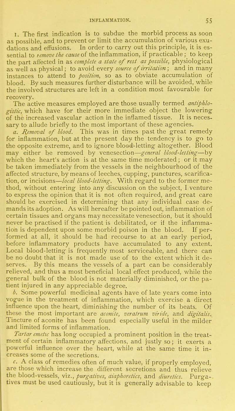 I. The first indication is to subdue the morbid process as soon as possible, and to prevent or limit the accumulation of various exu- dations and effusions. In order to carry out this principle, it is es- sential to remove (he cause oi the inflammation, if practicable; to keep the part allected in as complete a state of rest as possible, physiolog-ical as well as physical; to avoid every source of irritation; and in many instances to attend to position, so as to obviate accumulation of blood. By such measures further disturbance will be avoided, while the involved structures are left in a condition most favourable for recovery. The active measures employed are those usually termed antiphlo- gistic, which have for their more immediate object the lowering of the increased vascular action in the inflamed tissue. It is neces- sary to allude briefly to the most important of these agencies. a. Hemoval of blood. This was in times past the great remedy for inflammation, but at the present day the tendency is to go to the opposite extreme, and to ignore blood-letting altogether. Blood may either be removed by venesection—general blood-letting—by which the heart's action is at the same time moderated; or it may be taken immediately from the vessels in the neighbourhood of the affected structure, by means of leeches, cupping, punctures, scarifica- tion, or incisions—local blood-letting. With regard to the former me- thod, without entering into any discussion on the subject, I venture to express the opinion that it is not often required, and great care should be exercised in determining that any individual case de- mands its adoption. As will hereafter be pointed out, inflammation of certain tissues and organs may necessitate venesection, but it should never be practised if the patient is debilitated, or if the inflamma- tion is dependent upon some morbid poison in the blood. If per- formed at all, it should be had recourse to at an early period, before inflammatory products have accumulated to any extent. Local blood-letting is frequently most serviceable, and there can be no doubt that it is not made use of to the extent which it de- serves. By this means the vessels of a part can be considerably relieved, and thus a most beneficial local effect produced, while the general bulk of the blood is not materially diminished, or the pa- tient injured in any appreciable degree. b. Some powerful medicinal agents have of late years come into vogue in the treatment of inflammation, which exercise a direct influence upon the heart, diminishing the number of its beats. Of these the most important are aconite, veratrum viride, and digitalis. Tincture of aconite has been found especially useful in the milder and limited forms of inflammation. Tartar emetic has long occupied a prominent position in the treat- ment of certain inflammatory aff'ections, and justly so; it exerts a powerful influence over the heart, while at the same time it in- creases some of the secretions. c. A class of remedies often of much value, if properly employed, are those which increase the different secretions and thus relieve the blood-vessels, viz., purgatives, diaphoretics, and diu?-etics. Purga- tives must be used cautiously, but it is generally advisable to keep