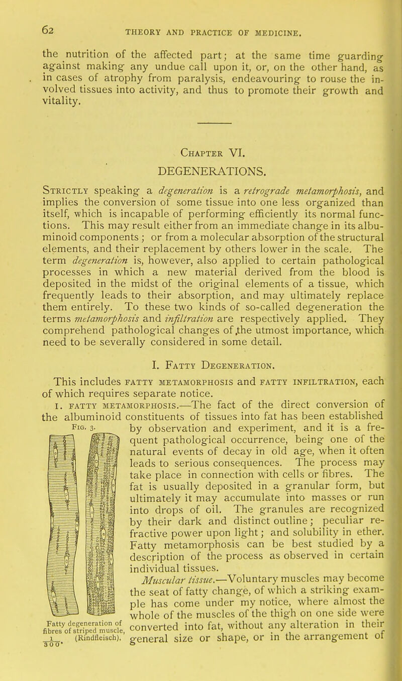 the nutrition of the affected part; at the same time guarding against making any undue call upon it, or, on the other hand, as in cases of atrophy from paralysis, endeavouring to rouse the in- volved tissues into activity, and thus to promote their growth and vitality. Chapter VI. DEGENERATIONS. Strictly speaking a degeneration is a retrograde metamorphosis, and implies the conversion of some tissue into one less organized than itself, which is incapable of performing efficiently its normal func- tions. This may result either from an immediate change in its albu- minoid components ; or from a molecular absorption of the structural elements, and their replacement by others lower in the scale. The term degejieration is, however, also applied to certain pathological processes in which a new material derived from the blood is deposited in the midst of the original elements of a tissue, which frequently leads to their absorption, and may ultimately replace them entirely. To these two kinds of so-called degeneration the terms metamorphosis and infiltratio7i are respectively applied. They comprehend pathological changes of .the utmost importance, which need to be severally considered in some detail. Fig I. Fatty Degeneration. This includes fatty metamorphosis and fatty infiltration, each of which requires separate notice. I. FATTY metamorphosis.—The fact of the direct conversion of the albuminoid constituents of tissues into fat has been established by observation and experiment, and it is a fre- quent pathological occurrence, being one of the natural events of decay in old age, when it often leads to serious consequences. The process may take place in connection with cells or fibres. The fat is usually deposited in a granular form, but ultimately it may accumulate into masses or run into drops of oil. The granules are recognized by their dark and distinct outline; peculiar re- fractive power upon light; and solubility in ether. Fatty metamorphosis can be best studied by a description of the process as observed in certain individual tissues. Muscular tissue.—Voluntary muscles may become the seat of fatty change, of which a striking exam- ple has come under my notice, where almost the whole of the muscles of the thigh on one side were Fatty degeneration of concerted jnto fat, without any alteration in their fibres of striped muscle, -J vi^i uv-va imv./ «iv<., j (Rindfleisch). general size or shape, or in the arrangement oi