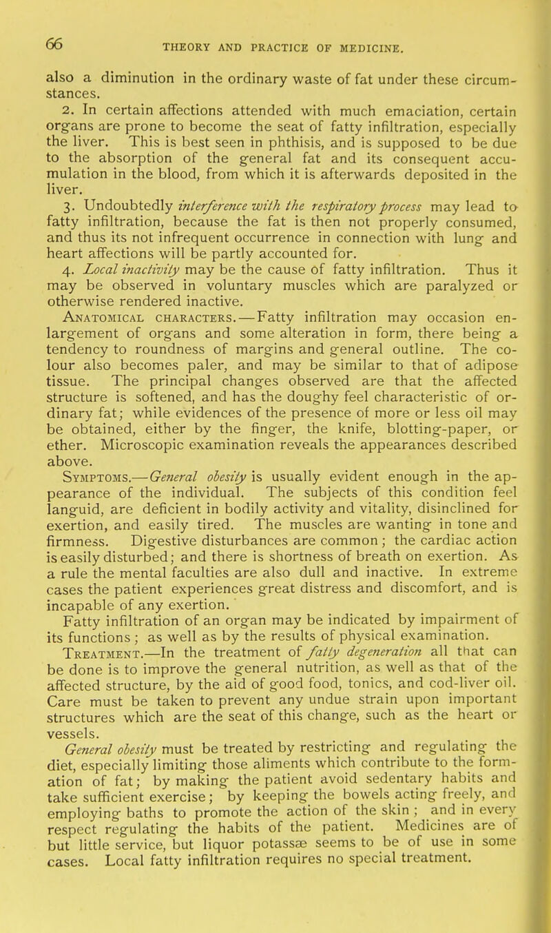 also a diminution in the ordinary waste of fat under these circum- stances. 2. In certain aflfections attended with much emaciation, certain organs are prone to become the seat of fatty infiUration, especially the liver. This is best seen in phthisis, and is supposed to be due to the absorption of the general fat and its consequent accu- mulation in the blood, from which it is afterwards deposited in the liver. 3. Undoubtedly z'nier/erence wt/k/ke respiratory process may lead to- fatty infiltration, because the fat is then not properly consumed, and thus its not infrequent occurrence in connection with lung and heart affections will be partly accounted for. 4. Local inacHvily may be the cause of fatty infiltration. Thus it may be observed in voluntary muscles which are paralyzed or otherwise rendered inactive. Anatomical characters. — Fatty infiltration may occasion en- largement of organs and some alteration in form, there being a tendency to roundness of margins and general outline. The co- lour also becomes paler, and may be similar to that of adipose tissue. The principal changes observed are that the affected structure is softened, and has the doughy feel characteristic of or- dinary fat; while evidences of the presence of more or less oil may be obtained, either by the finger, the knife, blotting-paper, or ether. Microscopic examination reveals the appearances described above. Symptoms.— General obesity is usually evident enough in the ap- pearance of the individual. The subjects of this condition feel languid, are deficient in bodily activity and vitality, disinclined for exertion, and easily tired. The muscles are wanting in tone and firmness. Digestive disturbances are common ; the cardiac action is easily disturbed; and there is shortness of breath on exertion. As a rule the mental faculties are also dull and inactive. In extreme cases the patient experiences great distress and discomfort, and is incapable of any exertion. Fatty infiltration of an organ may be indicated by impairment of its functions ; as well as by the results of physical examination. Treatment.—In the treatment of fatly degeneration all that can be done is to improve the general nutrition, as well as that of the affected structure, by the aid of good food, tonics, and cod-liver oil. Care must be taken to prevent any undue strain upon important structures which are the seat of this change, such as the heart or vessels. General obesity must be treated by restricting and regulating the diet, especially limiting those aliments which contribute to the form- ation of fat; by making the patient avoid sedentary habits and take sufficient exercise; by keeping the bowels acting freely, and employing baths to promote the action of the skin ; and in every respect regulating the habits of the patient. Medicines are of but little service, but liquor potassse seems to be of use in some cases. Local fatty infiltration requires no special treatment.