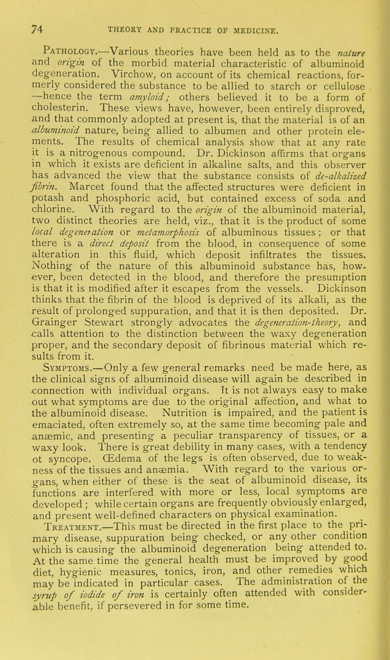 Pathology.—Various theories liave been held as to the nature and origin of the morbid material characteristic of albuminoid deg-eneration. Virchow, on account of its chemical reactions, for- merly considered the substance to be allied to starch or cellulose —hence the term amyloid; others believed it to be a form of cholesterin. These views have, however, been entirely disproved, and that commonly adopted at present is, that the material is of an albuminoid nature, being- allied to albumen and other protein ele- ments. The results of chemical analysis show that at any rate it is a nitrogenous compound. Dr. Dickinson affirms that org-ans in which it exists are deficient in alkaline salts, and this observer has advanced the view that the substance consists of de-alkalized fibrin. Marcet found that the affected structures were deficient in potash and phosphoric acid, but contained excess of soda and chlorine. With regard to the origin of the albuminoid material, two distinct theories are held, viz., that it is the product of some local degeneration or metajnorphosis of albuminous tissues ; or that there is a direct deposit from the blood, in consequence of some alteration in this fluid, which deposit infiltrates the tissues. Nothing of the nature of this albuminoid substance has, how- ever, been detected in the blood, and therefore the presumption is that it is modified after it escapes from the vessels. Dickinson thinks that the fibrin of the blood is deprived of its alkali, as the result of prolonged suppuration, and that it is then deposited. Dr. Grainger Stewart strongly advocates the degeneratioti-theory, and calls attention to the distinction between the waxy degeneration proper, and the secondary deposit of fibrinous material which re- sults from it. Symptoms.—Only a few general remarks need be made here, as the clinical signs of albuminoid disease will again be described in •connection with individual organs. It is not always easy to make out what symptoms are due to the original affection, and what to the albuminoid disease. Nutrition is impaired, and the patient is emaciated, often extremely so, at the same time becoming pale and anaemic, and presenting a peculiar transparency of tissues, or a waxy look. There is great debility in many cases, with a tendency ot syncope. OEdema of the legs is often observed, due to weak- ness of the tissues and ansemia. With regard to the various or- gans, when either of these is the seat of albuminoid disease, its functions are interfered with more or less, local symptoms are developed ; while certain organs are frequently obviously enlarged, and present well-defined characters on physical examination. Treatment.—This must be directed in the first place to the pri- mary disease, suppuration being checked, or any other condition which is causing the albuminoid degeneration being attended to. At the same time the general health must be improved by good diet, hygienic measures, tonics, iron, and other remedies which may be indicated in particular cases. The administration of the syrup of iodide of iron is certainly often attended with consider- able benefit, if persevered in for some time.