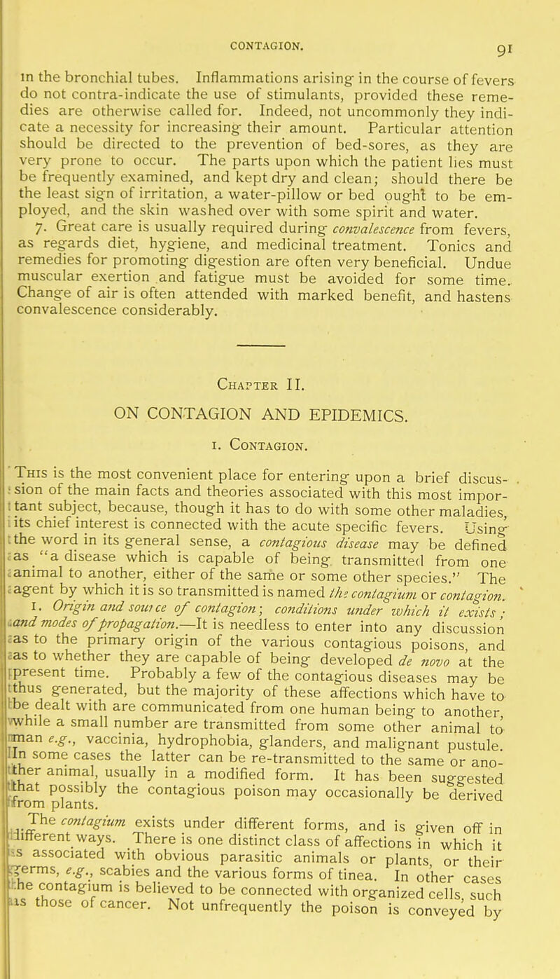 in the bronchial tubes. Inflammations arising in the course of fevers do not contra-indicate the use of stimulants, provided these reme- dies are otherwise called for. Indeed, not uncommonly they indi- cate a necessity for increasing- their amount. Particular attention should be directed to the prevention of bed-sores, as they are very prone to occur. The parts upon which the patient lies must be frequently examined, and kept dry and clean; should there be the least sign of irritation, a water-pillow or bed ought to be em- ployed, and the skin washed over with some spirit and water. 7. Great care is usually required during convalescence from fevers, as regards diet, hygiene, and medicinal treatment. Tonics and remedies for promoting digestion are often very beneficial. Undue muscular exertion and fatigue must be avoided for some time. Change of air is often attended with marked benefit, and hastens convalescence considerably. Chapter II. ON CONTAGION AND EPIDEMICS. I. Contagion. ■ This is the most convenient place for entering upon a brief discus- ision of the main facts and theories associated with this most impor- Itant subject, because, though it has to do with some other maladies, iits chief interest is connected with the acute specific fevers. Usinc^ tthe word in its general sense, a contagious disease may be defined jas_ a disease which is capable of being transmitted from one .animal to another, either of the same or some other species. The cagent by which it is so transmitted is named ih'. contagiu7n or contagion. I. Origin and sowce of contagion; conditions wider which it exists ] icmd modes 0/propagation.—li is needless to enter into any discussion sas to the primary origin of the various contagious poisons, and aas to whether they are capable of being developed de novo at the fpresent time. Probably a few of the contagious diseases may be tthus generated, but the majority of these affections which have to tbe dealt with are communicated from one human being to another while a small number are transmitted from some other animal to nman e.g., vaccinia, hydrophobia, glanders, and malignant pustule lln some cases the latter can be re-transmitted to the same or ano- tlher animal, usually in a modified form. It has been suggested ^hat possibly the contagious poison may occasionally be derived ptrom plants. \ J\iiicontagium exists under different forms, and is given ofl^ in lifterent ways. There is one distinct class of aff-ections in which it s associated with obvious parasitic animals or plants or their ■_<irms, e.g., scabies and the various forms of tinea. In other cases he contagium is believed to be connected with organized cells such IS those of cancer. Not unfrequently the poison is conveyed by