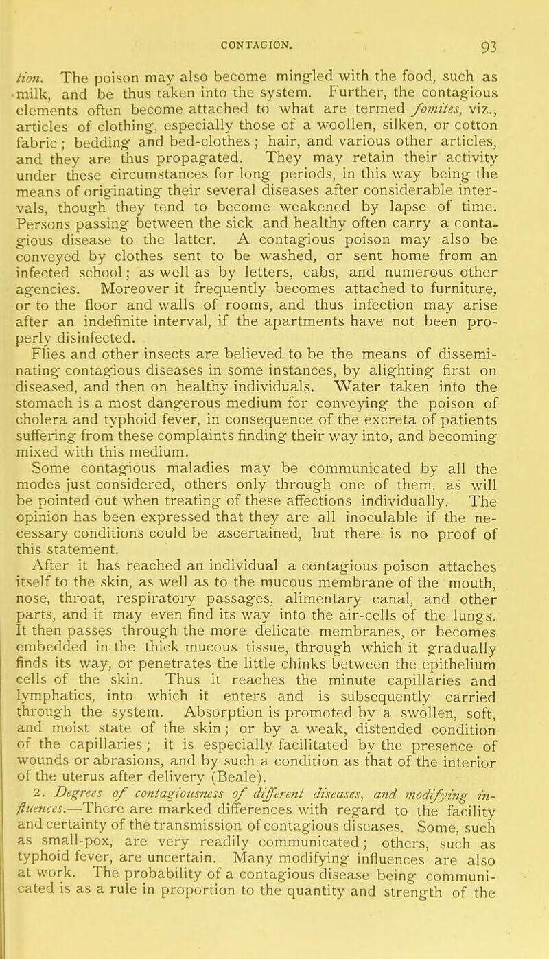 lion. The poison may also become mingled with the food, such as • milk, and be thus taken into the system. Further, the contagious elements often become attached to what are termed fomites, viz., articles of clothing, especially those of a woollen, silken, or cotton fabric ; bedding and bed-clothes ; hair, and various other articles, and they are thus propagated. They may retain their activity under these circumstances for long periods, in this way being the means of originating their several diseases after considerable inter- vals, though they tend to become weakened by lapse of time. Persons passing between the sick and healthy often carry a conta. gious disease to the latter. A contagious poison may also be conveyed by clothes sent to be washed, or sent home from an infected school; as well as by letters, cabs, and numerous other agencies. Moreover it frequently becomes attached to furniture, or to the floor and walls of rooms, and thus infection may arise after an indefinite interval, if the apartments have not been pro- perly disinfected. Flies and other insects are believed to be the means of dissemi- nating contagious diseases in some instances, by alighting first on diseased, and then on healthy individuals. Water taken into the stomach is a most dangerous medium for conveying the poison of cholera and typhoid fever, in consequence of the excreta of patients suflfering from these complaints finding their way into, and becoming mixed with this medium. Some contagious maladies may be communicated by all the modes just considered, others only through one of them, as will be pointed out when treating of these affections individually. The opinion has been expressed that they are all inoculable if the ne- cessary conditions could be ascertained, but there is no proof of this statement. After it has reached an individual a contagious poison attaches itself to the skin, as well as to the mucous membrane of the mouth, nose, throat, respiratory passages, alimentary canal, and other parts, and it may even find its way into the air-cells of the lungs. It then passes through the more delicate membranes, or becomes embedded in the thick mucous tissue, through which it gradually finds its way, or penetrates the little chinks between the epithelium cells of the skin. Thus it reaches the minute capillaries and lymphatics, into which it enters and is subsequently carried through the system. Absorption is promoted by a swollen, soft, and moist state of the skin; or by a weak, distended condition of the capillaries ; it is especially facilitated by the presence of wounds or abrasions, and by such a condition as that of the interior of the uterus after delivery (Beale). 2. Degrees of contagiousness of dijferent diseases, and modifying in- fltimces.—There are marked differences with regard to the facility and certainty of the transmission of contagious diseases. Some, such as small-pox, are very readily communicated; others, such as typhoid fever, are uncertain. Many modifying influences are also at work. The probability of a contagious disease being communi- cated is as a rule in proportion to the quantity and strength of the