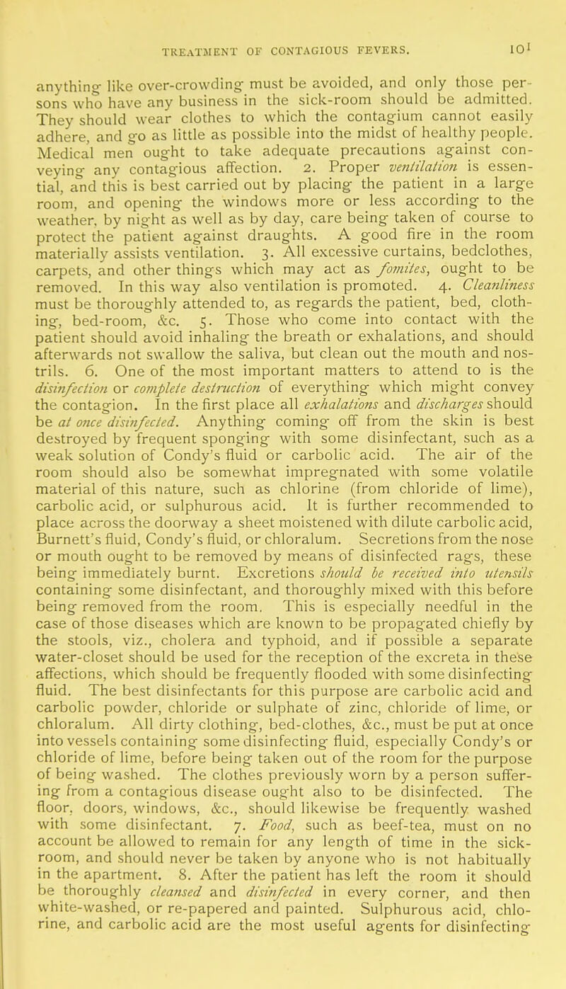 TREATMENT OF CONTAGIOUS FEVERS. anything- like over-crowding- must be avoided, and only those per- sons who have any business in the sick-room should be admitted. They should wear clothes to which the contagium cannot easily adhere, and go as little as possible into the midst of healthy people. Medical men ought to take adequate precautions against con- veying- any contagious affection. 2. Proper ventilation is essen- tial, a'nd this is best carried out by placing- the patient in a large room, and opening the windows more or less according to the weather, by night as well as by day, care being taken of course to protect the patient against draughts. A good fire in the room materially assists ventilation. 3. All excessive curtains, bedclothes, carpets, and other things which may act as fomites, ought to be removed. In this way also ventilation is promoted. 4. Cleanliness must be thoroughly attended to, as regards the patient, bed, cloth- ing, bed-room, &c. 5. Those who come into contact with the patient should avoid inhaling the breath or exhalations, and should afterwards not swallow the saliva, but clean out the mouth and nos- trils. 6. One of the most important matters to attend to is the disinfection or complete destniction of everything which might convey the contagion. In the first place all exhalations and discharges ^ovXA be at once disinfected. Anything coming- off from the skin is best destroyed by frequent sponging with some disinfectant, such as a weak solution of Condy's fluid or carbolic acid. The air of the room should also be somewhat impregnated with some volatile material of this nature, such as chlorine (from chloride of lime), carbolic acid, or sulphurous acid. It is further recommended to place across the doorway a sheet moistened with dilute carbolic acid, Burnett's fluid, Condy's fluid, or chloralum. Secretions from the nose or mouth ought to be removed by means of disinfected rags, these being immediately burnt. Excretions should be received into utensils containing some disinfectant, and thoroughly mixed with this before being removed from the room. This is especially needful in the case of those diseases which are known to be propagated chiefly by the stools, viz., cholera and typhoid, and if possible a separate water-closet should be used for the reception of the excreta in these affections, which should be frequently flooded with some disinfecting fluid. The best disinfectants for this purpose are carbolic acid and carbolic powder, chloride or sulphate of zinc, chloride of lime, or chloralum. All dirty clothing, bed-clothes, &c., must be put at once into vessels containing some disinfecting fluid, especially Condy's or chloride of lime, before being taken out of the room for the purpose of being washed. The clothes previously worn by a person suffer- ing from a contagious disease oug-ht also to be disinfected. The floor, doors, windows, &c., should likewise be frequently washed with some disinfectant. 7. Food, such as beef-tea, must on no account be allowed to remain for any length of time in the sick- room, and should never be taken by anyone who is not habitually in the apartment. 8. After the patient has left the room it should be thoroughly cleansed and disitifectcd in every corner, and then white-washed, or re-papered and painted. Sulphurous acid, chlo- rine, and carbolic acid are the most useful agents for disinfecting