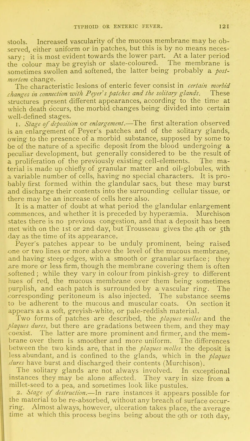Stools. Increased vascularity of the mucous membrane may be ob- served, either uniform or in patches, but this is by no means neces- sary; it is most evident towards the lower part. At a later period the colour may be greyish or slate-coloured. The membrane is sometimes swollen and softened, the latter being probably a post- morlem change. The characteristic lesions of enteric fever consist in certain morbid changes in connection with Peyer s patches and the solitary glands. These structures present different appearances, according to the time at which death occurs, the morbid changes being divided into certain well-defined stages. 1. Stage of deposition or enlargement.—The first alteration observed is an enlargement of Peyer's patches and of the solitary glands, owing to the presence of a morbid substance, supposed by some to be of the nature of a specific deposit from the blood undergoing a peculiar development, but generally considered to be the result of a proliferation of the previously existing cell-elements. The ma- terial is made up chiefly of granular matter and oil-globules, with a variable number of cells, having no special characters. It is pro- bably first formed within the glandular sacs, but these may burst and discharge their contents into the surrounding cellular tissue, or there may be an increase of cells here also. It is a matter of doubt at what period the glandular enlargement commences, and whether it is preceded by hyperaemia. Murchison states there is no previous congestion, and that a deposit has been met with on the 1st or 2nd day, but Trousseau gives the 4th or 5th day as the time of its appearance. Peyer's patches appear to be unduly prominent, being raised -one or two lines or more above the level of the mucous membrane, and having steep edges, wiih a smooth or granular surface; they are more or less firm, though the membrane covering them is often softened; while they vary in colour from pinkish-grey to different hues of red, the mucous membrane over them being sometimes purplish, and each patch is surrounded by a vascular ring. The corresponding peritoneum is also injected. The substance seems to be adherent to the mucous and muscular coats. On section it appears as a soft, greyish-white, or pale-reddish material. Two forms of patches are described, the plaques molles and the J)laques dures, but there are gradations between them, and they may coexist. The latter are more prominent and firmer, and the mem- brane over them is smoother and more uniform. The differences between the two kinds are, that in the plaques molles the deposit is less abundant, and is confined to the glands, which in the plaques dtires have burst and discharged their contents (Murchison). The solitary glands are not always involved. In exceptional instances they may be alone affected. They vary in size from a millet-seed to a pea, and sometimes look like pustules. 2. Stage of destruction.—In rare instances it appears possible for the material to be re-absorbed, without any breach of surface occur- ring. Almost always, however, ulceration takes place, the average time at which this process begins being about the 9th or loth day,