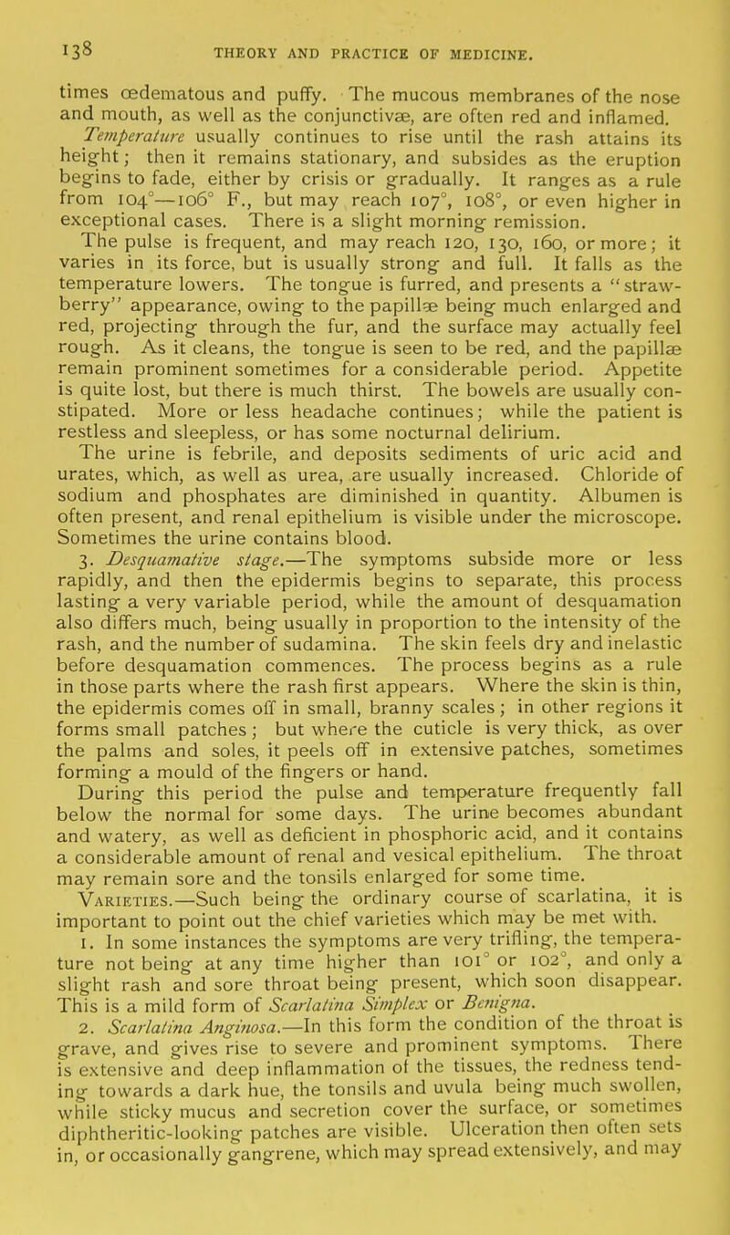 times oedematous and puffy. The mucous membranes of the nose and mouth, as well as the conjunctivEe, are often red and inflamed. Temperature usually continues to rise until the rash attains its height; then it remains stationary, and subsides as the eruption begins to fade, either by crisis or gradually. It ranges as a rule from 104°—106° F., but may reach 107°, 108°, or even higher in exceptional cases. There is a slight morning remission. The pulse is frequent, and may reach 120, 130, 160, or more; it varies in its force, but is usually strong and full. It falls as the temperature lowers. The tongue is furred, and presents a straw- berry appearance, owing to the papillge being much enlarged and red, projecting through the fur, and the surface may actually feel rough. As it cleans, the tongue is seen to be red, and the papillae remain prominent sometimes for a considerable period. Appetite is quite lost, but there is much thirst. The bowels are usually con- stipated. More or less headache continues; while the patient is restless and sleepless, or has some nocturnal delirium. The urine is febrile, and deposits sediments of uric acid and urates, which, as well as urea, are usually increased. Chloride of sodium and phosphates are diminished in quantity. Albumen is often present, and renal epithelium is visible under the microscope. Sometimes the urine contains blood. 3. Desquamative stage.—The symptoms subside more or less rapidly, and then the epidermis begins to separate, this process lasting a very variable period, while the amount of desquamation also differs much, being usually in proportion to the intensity of the rash, and the number of sudamina. The skin feels dry and inelastic before desquamation commences. The process begins as a rule in those parts where the rash first appears. Where the skin is thin, the epidermis comes off in small, branny scales; in other regions it forms small patches ; but where the cuticle is very thick, as over the palms and soles, it peels off in extensive patches, sometimes forming a mould of the fingers or hand. During this period the pulse and temperature frequently fall below the normal for some days. The urine becomes abundant and watery, as well as deficient in phosphoric acid, and it contains a considerable amount of renal and vesical epithelium. The throat may remain sore and the tonsils enlarged for some time. Varieties.—Such being the ordinary course of scarlatina, it is important to point out the chief varieties which may be met with. 1. In some instances the symptoms are very trifling, the tempera- ture not being at any time higher than 101 or 102, and only a slight rash and sore throat being present, which soon disappear. This is a mild form of Scarlatina Simplex or Betiigtia. 2. Scarlatina Angifiosa.—ln this form the condition of the throat is grave, and gives rise to severe and prominent symptoms. There is extensive and deep inflammation ot the tissues, the redness tend- ing towards a dark hue, the tonsils and uvula being much swollen, while sticky mucus and secretion cover the surface, or sometmies diphtheritic-looking patches are visible. Ulceration then often sets in, or occasionally gangrene, which may spread extensively, and may