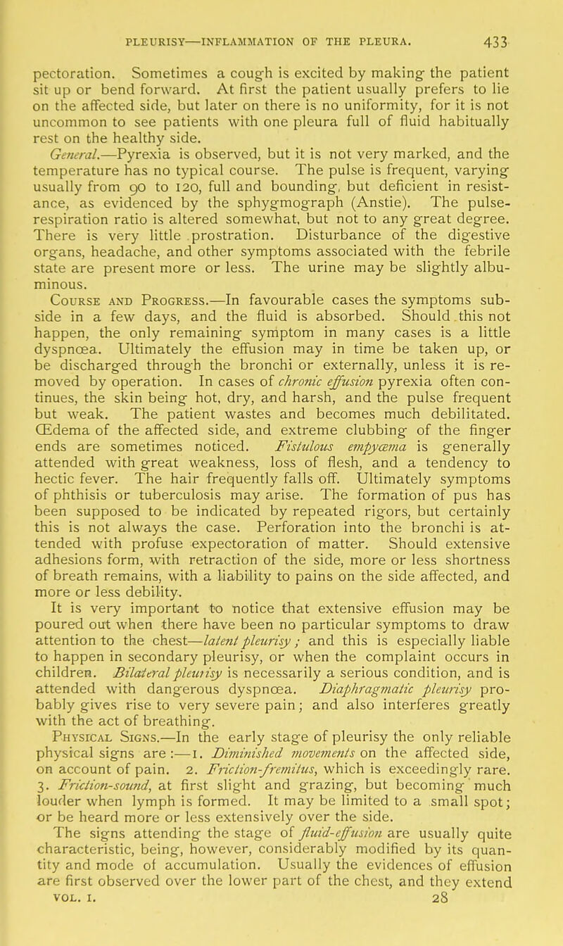 pectoration. Sometimes a cough is excited by making- the patient sit up or bend forward. At first the patient usually prefers to lie on the affected side, but later on there is no uniformity, for it is not uncommon to see patients with one pleura full of fluid habitually rest on the healthy side. General.—Pyrexia is observed, but it is not very marked, and the temperature has no typical course. The pulse is frequent, varying usually from go to 120, full and bounding, but deficient in resist- ance, as evidenced by the sphygmograph (Anstie). The pulse- respiration ratio is altered somewhat, but not to any great degree. There is very little prostration. Disturbance of the digestive organs, headache, and other symptoms associated with the febrile state are present more or less. The urine may be slightly albu- minous. Course and Progress.—In favourable cases the symptoms sub- side in a few days, and the fluid is absorbed. Should this not happen, the only remaining symptom in many cases is a little dyspnoea. Ultimately the effusion may in time be taken up, or be discharged through the bronchi or externally, unless it is re- moved by operation. In cases of chronic effusion pyrexia often con- tinues, the skin being hot, dry, and harsh, and the pulse frequent but weak. The patient wastes and becomes much debilitated. (Edema of the affected side, and extreme clubbing of the finger ends are sometimes noticed. Fistidotis empycsma is generally attended with great weakness, loss of flesh, and a tendency to hectic fever. The hair frequently falls off. Ultimately symptoms of phthisis or tuberculosis may arise. The formation of pus has been supposed to be indicated by repeated rigors, but certainly this is not always the case. Perforation into the bronchi is at- tended with profuse expectoration of matter. Should extensive adhesions form, with retraction of the side, more or less shortness of breath remains, with a liability to pains on the side affected, and more or less debility. It is very important to notice that extensive effusion may be poured out when there have been no particular symptoms to draw attention to the chest—latent pleurisy ; and this is especially liable to happen in secondary pleurisy, or when the complaint occurs in children. Bilateralpleiuisy is necessarily a serious condition, and is attended with dangerous dyspnoea. Diaphragmatic pleurisy pro- bably gives rise to very severe pain; and also interferes greatly with the act of breathing. Physical Signs.—In the early stage of pleurisy the only reliable physical signs are:—i. Diminished 7novements on the affected side, on account of pain. 2. Friction-fremittis, which is exceedingly rare. 3. Friction-sound, at first slight and grazing, but becoming much louder when lymph is formed. It may be limited to a small spot; or be heard more or less extensively over the side. The signs attending the stage of fluid-ejfusion are usually quite characteristic, being, however, considerably modified by its quan- tity and mode of accumulation. Usually the evidences of effusion are first observed over the lower part of the chest, and they extend VOL, I. 28