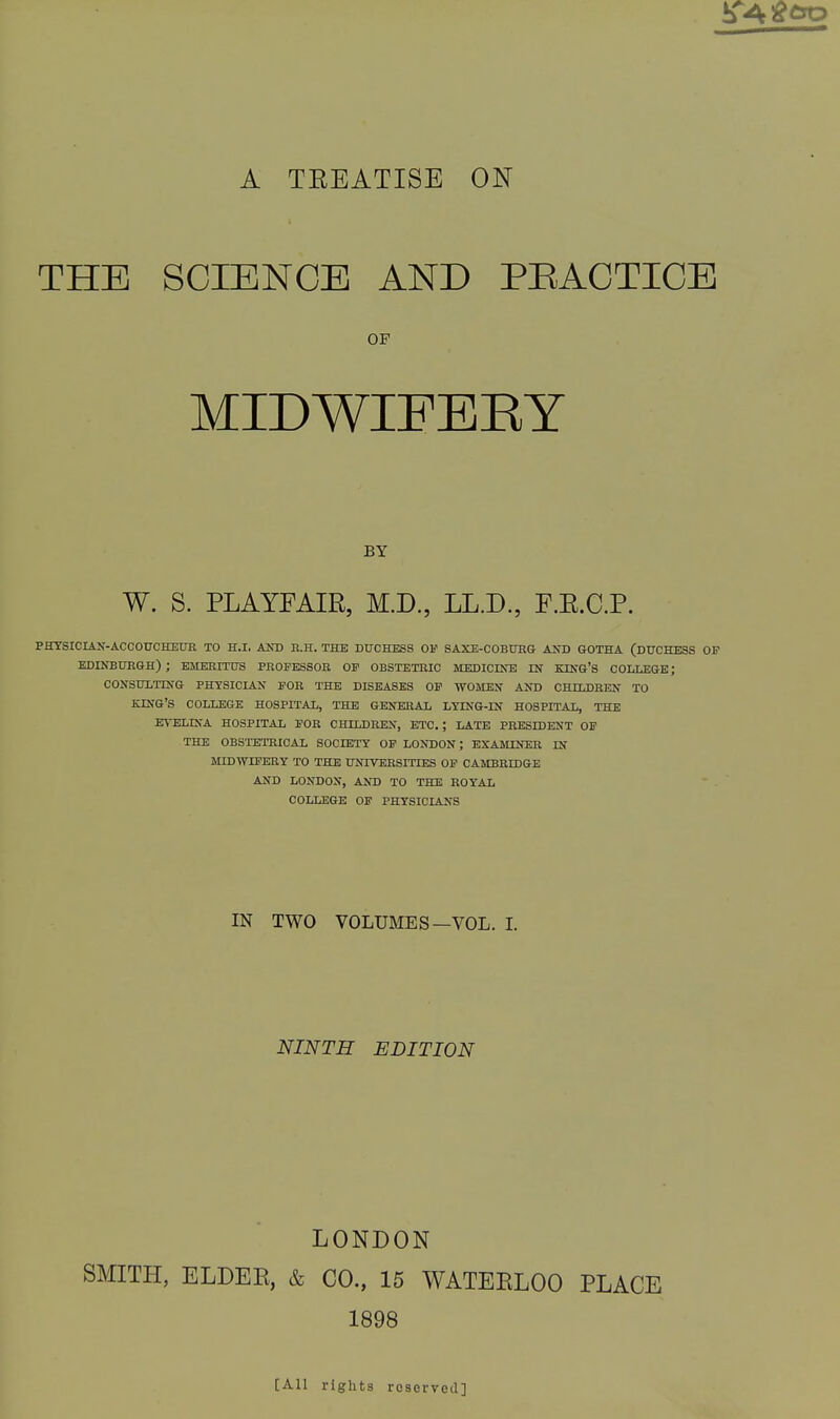 A TEEATISE ON THE SCIENCE AND PEACTICE OF MIDWIFERY BY W. S. PLAYFAIR, M.D., LL.D., F.R.C.P. PHYSICIAlf-ACCOUCHEUE TO H.I, AND B.H. THE DUCHESS OF SAXE-COBtJKG AND GOTHA (DUCHESS OF EDINBUKGH) ; EMERITUS PROPESSOB OP OBSTETRIC MEDICINE IN KING'S COLLEGE; CONSULTING PHYSICIAN POK THE DISEASES OP WOMEN AND CHILDBEN TO KING'S COLLEGE HOSPITAL, THE GENERAL LTING-IN HOSPITAL, THE EVELINA HOSPITAL POR CHILDREN, ETC. ; LATE PRESIDENT OP THE OBSTETRICAL SOCIETT OP LONDON; EXAMINER IN MtDWrPERY TO THE UNIVERSITIES OP CAMBRIDGE AND LONDON, AND TO THE ROYAL COLLEGE OF PHYSICIANS IN TWO VOLUMES—VOL. I. NINTH EDITION LONDON SMITH, ELDER, & CO., 15 WATERLOO PLACE 1898 [All rights rcservGil]